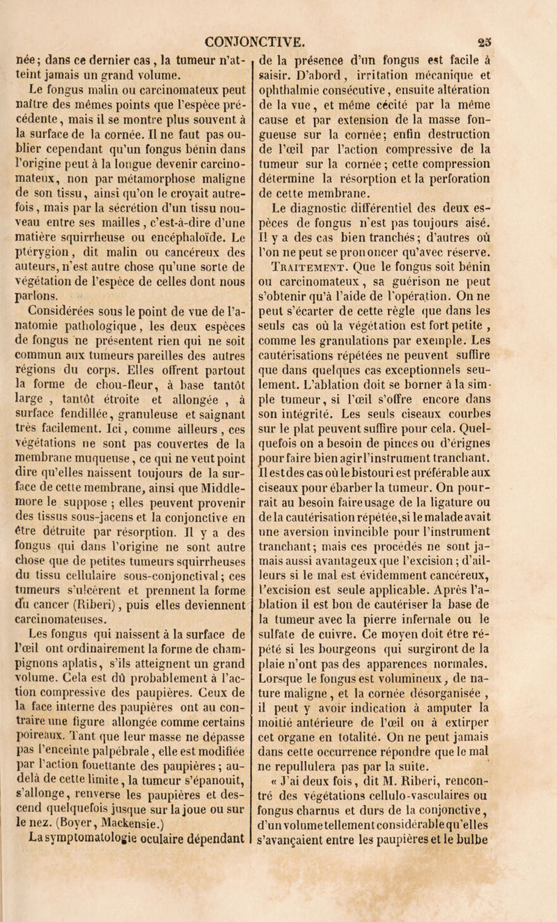 née; dans ce dernier cas, la tumeur n’at- teint jamais un grand volume. Le fongus malin ou carcinomateux peut naître des mêmes points que l’espèce pré- cédente , mais il se montre plus souvent à la surface de la cornée. Il ne faut pas ou- blier cependant qu’un fongus bénin dans l’origine peut à la longue devenir carcino- mateux, non par métamorphose maligne de son tissu, ainsi qu’on le croyait autre- fois , mais par la sécrétion d’un tissu nou- veau entre ses mailles , c’est-à-dire d’une matière squirrheuse ou encéphaloïde. Le ptérygion, dit malin ou cancéreux des auteurs, n’est autre chose qu’une sorte de végétation de l’espèce de celles dont nous parlons. Considérées sous le point de vue de l’a- natomie pathologique, les deux espèces de fongus ne présentent rien qui ne soit commun aux tumeurs pareilles des autres régions du corps. Elles offrent partout la forme de chou-fleur, à base tantôt large , tantôt étroite et allongée , à surface fendillée, granuleuse et saignant très facilement. Ici, comme ailleurs , ces végétations ne sont pas couvertes de la membrane muqueuse, ce qui ne veut point dire qu’elles naissent toujours de la sur- face de cette membrane, ainsi que Middle- more le suppose ; elles peuvent provenir des tissus sous-jacens et la conjonctive en être détruite par résorption. Il y a des fongus qui dans l’origine ne sont autre chose que de petites tumeurs squirrheuses du tissu cellulaire sous-conjonctival; ces tumeurs s’ulcèrent et prennent la forme (Tu cancer (Riberi), puis elles deviennent carcinomateuses. Les fongus qui naissent à la surface de l’œil ont ordinairement la forme de cham- pignons aplatis, s’ils atteignent un grand volume. Cela est dû probablement à l’ac- tion compressive des paupières. Ceux de la face interne des paupières ont au con- traire une figure allongée comme certains poireaux. Tant que leur masse ne dépasse pas l’enceinte palpébrale, elle est modifiée par l’action fouettante des paupières ; au- delà de cette limite, la tumeur s’épanouit, s’allonge, renverse les paupières et des- cend quelquefois jusque sur la joue ou sur le nez. (Boyer, Mackensie.) La symptomatologie oculaire dépendant de la présence d’un fongus est facile à saisir. D’abord, irritation mécanique et ophthalmie consécutive, ensuite altération de la vue, et même cécité par la même cause et par extension de la masse fon- gueuse sur la cornée; enfin destruction de l’œil par l’action compressive de la tumeur sur la cornée ; cette compression détermine la résorption et la perforation de cette membrane. Le diagnostic différentiel des deux es- pèces de fongus n’est pas toujours aisé. Il y a des cas bien tranchés ; d’autres où l’on ne peut se prononcer qu’avec réserve. Traitement. Que le fongus soit bénin ou carcinomateux, sa guérison ne peut s’obtenir qu’à l’aide de l’opération. On ne peut s’écarter de cette règle que dans les seuls cas où la végétation est fort petite , comme les granulations par exemple. Les cautérisations répétées ne peuvent suffire que dans quelques cas exceptionnels seu- lement. L’ablation doit se borner à la sim- ple tumeur, si l’œil s’offre encore dans son intégrité. Les seuls ciseaux courbes sur le plat peuvent suffire pour cela. Quel- quefois on a besoin de pinces ou d’érignes pour faire bien agirl’instrument tranchant. Il est des cas où le bistouri est préférable aux ciseaux pour ébarber la tumeur. On pour- rait au besoin faire usage de la ligature ou delà cautérisation répétée,si le malade avait une aversion invincible pour l’instrument tranchant; mais ces procédés ne sont ja- mais aussi avantageux que l’excision ; d’ail- leurs si le mal est évidemment cancéreux, l’excision est seule applicable. Après l’a- blation il est bon de cautériser la base de la tumeur avec la pierre infernale ou le sulfate de cuivre. Ce moyen doit être ré- pété si les bourgeons qui surgiront de la plaie n’ont pas des apparences normales. Lorsque le fongus est volumineux, de na- ture maligne , et la cornée désorganisée , il peut y avoir indication à amputer la moitié antérieure de l’œil ou à extirper cet organe en totalité. On ne peut jamais dans cette occurrence répondre que le mal ne repullulera pas par la suite. « J’ai deux fois, dit M. Riberi, rencon- tré des végétations cellulo-vasculaires ou fongus charnus et durs de la conjonctive, d’un volume tellement considérable qu’elles s’avançaient entre les paupières et le bulbe