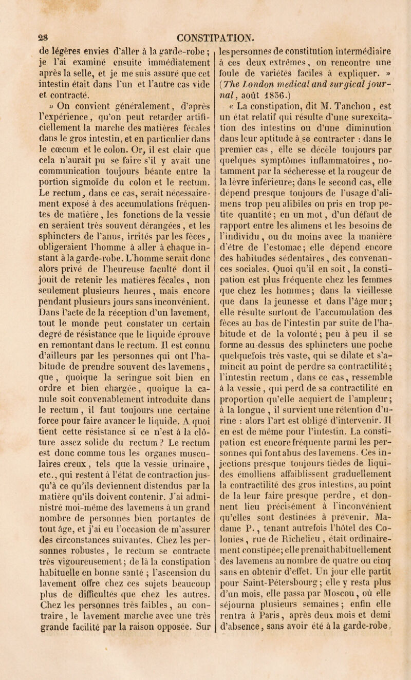 de légères envies d’aller à la garde-robe ; je l’ai examiné ensuite immédiatement après la selle, et je me suis assuré que cet intestin était dans l’un et l’autre cas vide et contracté. )> On convient généralement, d’après l’expérience, qu’on peut retarder artifi- ciellement la marche des matières fécales dans le gros intestin, et en particulier dans le cæcum et le colon. Or, il est clair que cela n’aurait pu se faire s’il y avait une communication toujours béante entre la portion sigmoïde du colon et le rectum. Le rectum, dans ce cas, serait nécessaire- ment exposé à des accumulations fréquen- tes de matière , les fonctions de la vessie en seraient très souvent dérangées , et les sphincters de l’anus, irrités parles fèces, obligeraient l’homme à aller à chaque in- stant à la garde-robe. L’homme serait donc alors privé de l’heureuse faculté dont il jouit de retenir les matières fécales, non seulement plusieurs heures , mais encore pendant plusieurs jours sans inconvénient. Dans l’acte de la réception d’un lavement, tout le monde peut constater un certain degré de résistance que le liquide éprouve en remontant dans le rectum. Il est connu d’ailleurs par les personnes qui ont l’ha- bitude de prendre souvent des lavemens, que , quoique la seringue soit bien en ordre et bien chargée, quoique la ca- nule soit convenablement introduite dans le rectum, il faut toujours une certaine force pour faire avancer le liquide. A quoi tient cette résistance si ce n’est à la clô- ture assez solide du rectum ? Le rectum est donc comme tous les organes muscu- laires creux , tels que la vessie urinaire, etc., qui restent à l’état de contraction jus- qu’à ce qu’ils deviennent distendus par la matière qu’ils doivent contenir. J’ai admi- nistré moi-méme des lavemens à un grand nombre de personnes bien portantes de tout âge, et j’ai eu l’occasion de m’assurer des circonstances suivantes. Chez les per- sonnes robustes, le rectum se contracte très vigoureusement; de là la constipation habituelle en bonne santé ; l’ascension du lavement olfre chez ces sujets beaucoup plus de difficultés que chez les autres. Chez les personnes très faibles, au con- traire , le lavement marche avec une très grande facilité par la raison opposée. Sur lespersonnes de constitution intermédiaire à ces deux extrêmes, on rencontre une foule de variétés faciles à expliquer. » {The London medical and surgical jour- nal, août 1856.) « La constipation, dit M. Tanchou , est un état relatif qui résulte d’une surexcita- tion des intestins ou d’une diminution dans leur aptitude à se contracter : dans le premier cas, elle se décèle toujours par quelques symptômes inflammatoires , no- tamment par la sécheresse et la rougeur de la lèvre inférieure; dans le second cas, elle dépend presque toujours de l’usage d’ali- mens trop peu alibiles ou pris en trop pe- tite quantité ; en un mot, d’un défaut de rapport entre les alimens et les besoins de l’individu , ou du moins avec la manière d’être de l’estomac; elle dépend encore des habitudes sédentaires, des convenan- ces sociales. Quoi qu’il en soit, la consti- pation est plus fréquente chez les femmes que chez les hommes; dans la vieillesse que dans la jeunesse et dans l’âge mur ; elle résulte surtout de l’accumulation des fèces au bas de l’intestin par suite de l’ha- bitude et de la volonté ; peu à peu il se forme au dessus des sphincters une poche quelquefois très vaste, qui se dilate et s’a- mincit au point de perdre sa contractilité ; l’intestin rectum , dans ce cas, ressemble à la vessie , qui perd de sa contractilité en proportion qu’elle acquiert de l’ampleur; à la longue , il survient une rétention d’u- rine : alors l’art est obligé d’intervenir. Il en est de même pour l’intestin. La consti- pation est encore fréquente parmi les per- sonnes qui font abus des lavemens. Ces in- jections presque toujours tièdes de liqui- des émoîliens affaiblissent graduellement la contractilité des gros intestins, au point de la leur faire presque perdre, et don- nent lieu précisément à l’inconvénient qu’elles sont destinées à prévenir. Ma- dame P., tenant autrefois l’hôtel des Co- lonies, rue de Richelieu , était ordinaire- ment constipée; elle prenaithabituellement des lavemens au nombre de quatre ou cinq sans en obtenir d’effet. Un jour elle partit pour Saint-Pétersbourg; elle y resta plus d’un mois, elle passa par Moscou, où elle séjourna plusieurs semaines ; enfin elle rentra à Paris, après deux mois et demi d’absence, sans avoir été à la garde-robe>