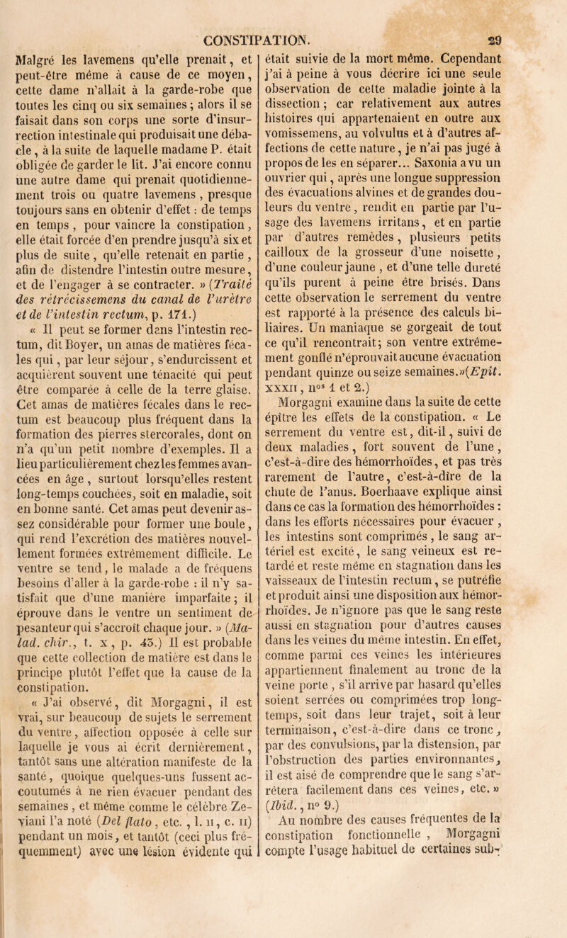 Malgré les lavemens qu’elle prenait, et peut-être même à cause de ce moyen, cette dame n’allait à la garde-robe que toutes les cinq ou six semaines ; alors il se faisait dans son corps une sorte d’insur- rection intestinale qui produisait une débâ- cle , à la suite de laquelle madame P. était obligée de garder le lit. J’ai encore connu une autre dame qui prenait quotidienne- ment trois ou quatre lavemens , presque toujours sans en obtenir d’effet : de temps en temps , pour vaincre la constipation, elle était forcée d’en prendre jusqu’à six et plus de suite , qu’elle retenait en partie , afin de distendre l’intestin outre mesure, et de l’engager à se contracter. » (Traité des rétrécissemens du canal de Vurètre et de l’intestin rectum, p. 471.) « Il peut se former dans l’intestin rec- tum, dit Boyer, un amas de matières féca- les qui, par leur séjour, s’endurcissent et acquièrent souvent une ténacité qui peut être comparée à celle de la terre glaise. Cet amas de matières fécales dans le rec- tum est beaucoup plus fréquent dans la formation des pierres stercorales, dont on n’a qu’un petit nombre d’exemples. Il a lieu particulièrement chez les femmes avan- cées en âge , surtout lorsqu’elles restent long-temps couchées, soit en maladie, soit en bonne santé. Cet amas peut devenir as- sez considérable pour former une boule, qui rend l’excrétion des matières nouvel- lement formées extrêmement difficile. Le ventre se tend, le malade a de fréquens besoins d’aller à la garde-robe : il n’y sa- tisfait que d’une manière imparfaite ; il éprouve dans le ventre un sentiment de pesanteur qui s’accroît chaque jour. » (Ma- lad, chir., t. x, p. 45.) Il est probable que cette collection de matière est dans le principe plutôt l’effet que la cause de la constipation. « J’ai observé, dit Morgagni, il est vrai, sur beaucoup de sujets le serrement du ventre, affection opposée à celle sur laquelle je vous ai écrit dernièrement, tantôt sans une altération manifeste de la santé, quoique quelques-uns fussent ac- coutumés à ne rien évacuer pendant des semaines , et même comme le célèbre Ze- viani l’a noté (Del flato , etc. , 1. n, c. n) pendant un mois, et tantôt (ceci plus fré- quemment) ayec une lésion évidente qui était suivie de la mort même. Cependant j’ai à peine à vous décrire ici une seule observation de cette maladie jointe à la dissection ; car relativement aux autres histoires qui appartenaient en outre aux vomissemens, au volvulus et à d’autres af- fections de cette nature, je n’ai pas jugé à propos de les en séparer... Saxonia a vu un ouvrier qui, après une longue suppression des évacuations alvines et de grandes dou- leurs du ventre, rendit en partie par l’u- sage des lavemens irritans, et en partie par d’autres remèdes, plusieurs petits cailloux de la grosseur d’une noisette, d’une couleur jaune , et d’une telle dureté qu’ils purent à peine être brisés. Dans cette observation le serrement du ventre est rapporté à la présence des calculs bi- liaires. Un maniaque se gorgeait de tout ce qu’il rencontrait; son ventre extrême- ment gonflé n’éprouvait aucune évacuation pendant quinze ou seize semaines.ît. xxxii , nos 1 et 2.) Morgagni examine dans la suite de cette épître les effets de la constipation. « Le serrement du ventre est, dit-il, suivi de deux maladies, fort souvent de l’une , c’est-à-dire des hémorrhoïdes, et pas très rarement de l’autre, c’est-à-dîre de la chute de l’anus. Boerhaave explique ainsi dans ce cas la formation des hémorrhoïdes : dans les efforts nécessaires pour évacuer , les intestins sont comprimés , le sang ar- tériel est excité, le sang veineux est re- tardé et reste même en stagnation dans les vaisseaux de l’intestin rectum, se putréfie et produit ainsi une disposition aux hémor- rhoïdes. Je n’ignore pas que le sang reste aussi en stagnation pour d’autres causes dans les veines du même intestin. En effet, comme parmi ces veines les intérieures appartiennent finalement au tronc de la veine porte , s’il arrive par hasard qu’elles soient serrées ou comprimées trop long- temps, soit dans leur trajet, soit à leur terminaison, c’est-à-dire dans ce tronc, par des convulsions, par la distension, par l’obstruction des parties environnantes, il est aisé de comprendre que le sang s’ar- rêtera facilement dans ces veines, etc.» (.Ibid., n° 9.) Au nombre des causes fréquentes de la constipation fonctionnelle , Morgagni compte l’usage habituel de certaines sub-;