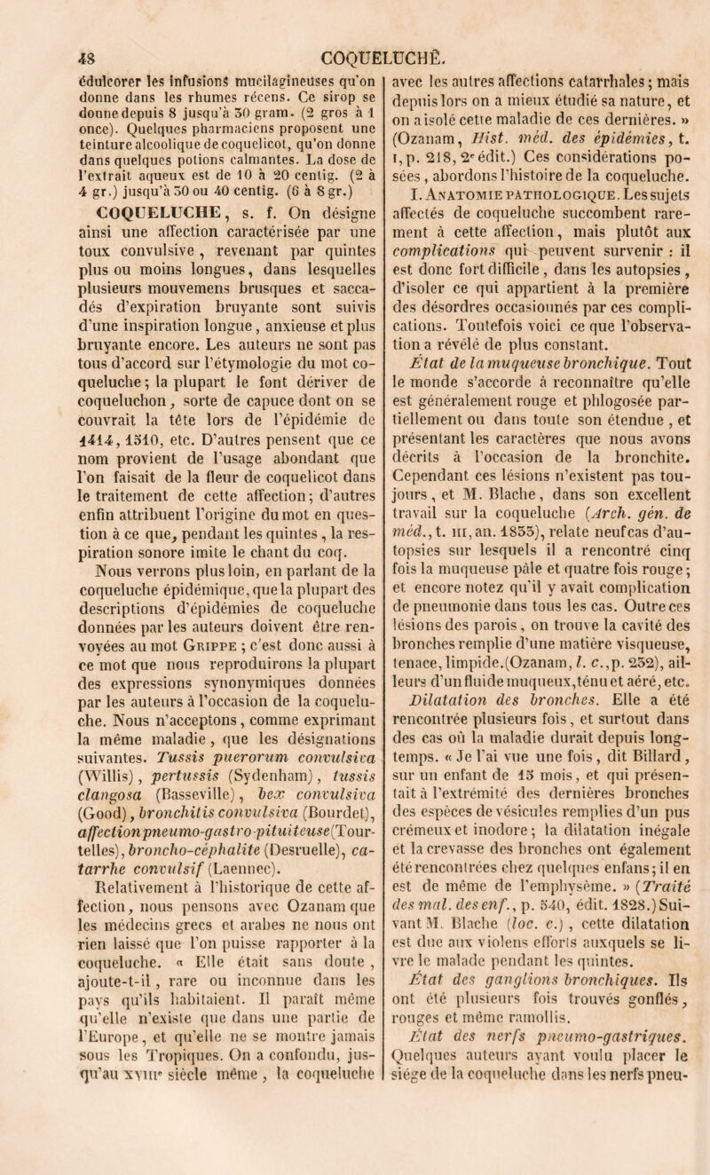 édulcorer les infusions muciîagineiîses qu’on donne dans les rhumes récens. Ce sirop se donne depuis 8 jusqu’à 30 grain. (2 gros à 1 once). Quelques pharmaciens proposent une teinture alcoolique de coquelicot, qu’on donne dans quelques potions calmantes. La dose de l’extrait aqueux est de 10 à 20 cenlig. (2 à 4 gr.) jusqu’à 30 ou 40 cenlig. (G à 8 gr.) COQUELUCHE, s. f. On désigne ainsi une affection caractérisée par une toux convulsive , revenant par quintes plus ou moins longues, dans lesquelles plusieurs mouvemens brusques et sacca- dés d’expiration bruyante sont suivis d’une inspiration longue, anxieuse et plus bruyante encore. Les auteurs ne sont pas tous d’accord sur l’étymologie du mot co- queluche ; la plupart le font dériver de coqueluchon, sorte de capuce dont on se couvrait la tête lors de l’épidémie de 4414,1310, etc. D’autres pensent que ce nom provient de l’usage abondant que l’on faisait de la fleur de coquelicot dans le traitement de cette affection ; d’autres enfin attribuent l’origine du mot en ques- tion à ce que, pendant les quintes , la res- piration sonore imite le chant du coq. Nous verrons plus loin, en parlant de la coqueluche épidémique, que la plupart des descriptions d’épidémies de coqueluche données par les auteurs doivent être ren- voyées au mot Grippe ; c’est donc aussi à ce mot que nous reproduirons la plupart des expressions synonymiques données par les auteurs à l’occasion de la coquelu- che. Nous n’acceptons, comme exprimant la même maladie, que les désignations suivantes. Tussis puerorum convulsiva (Willis), pertussis (Sydenham), tussis clangosa (Basseville), bex convulsiva (Good), bronchitis convulsiva (Bourdet), affection pneumo-gastro-pituiteuse{Touv- telles),broncho-céphalite (Desruelle), ca- tarrhe convulsif (Laennec). Relativement à l’historique de cette af- fection, nous pensons avec Ozanam que les médecins grecs et arabes ne nous ont rien laissé que l’on puisse rapporter à la coqueluche. « Elle était sans doute , ajoute-t-il, rare ou inconnue dans les pays qu’ils habitaient. Il paraît même qu’elle n’existe que dans une partie de l’Europe, et qu’elle ne se montre jamais sous les Tropiques. On a confondu, jus- qu’au xvnr siècle même , la coqueluche avec les autres affections catarrhales ; mais depuis lors on a mieux étudié sa nature, et on a isolé cette maladie de ces dernières. »> (Ozanam, Hist. mèd. des épidémies, t. i,p. 218, 2e édit.) Ces considérations po- sées , abordons l’histoire de la coqueluche. I. Anatomie pathologique. Les sujets affectés de coqueluche succombent rare- ment à cette affection, mais plutôt aux complications qui peuvent survenir : il est donc fort difficile , dans les autopsies , d’isoler ce qui appartient à la première des désordres occasionnés par ces compli- cations. Toutefois voici ce que l’observa- tion a révélé de plus constant. État de la muqueuse bronchique. Tout le monde s’accorde à reconnaître qu’elle est généralement rouge et phlogosée par- tiellement ou dans toute son étendue , et présentant les caractères que nous avons décrits à l’occasion de la bronchite. Cependant ces lésions n’existent pas tou- jours, et M. Blache, dans son excellent travail sur la coqueluche (Arcli. gèn. de méd,, t. ni, an. 1833), relate neuf cas d’au- topsies sur lesquels il a rencontré cinq fois la muqueuse pâle et quatre fois rouge ; et encore notez quil y avait complication de pneumonie dans tous les cas. Outre ces lésions des parois, on trouve la cavité des bronches remplie d’une matière visqueuse, tenace, limpide.(Ozanam, l. c.,p. 252), ail- leurs d’un fluide muqueux,ténu et aéré, etc.. Dilatation des bronches. Elle a été rencontrée plusieurs fois, et surtout dans des cas où la maladie durait depuis long- temps. « Je l’ai vue une fois , dit Billard, sur un enfant de 15 mois, et qui présen- tait à l’extrémité des dernières bronches des espèces de vésicules remplies d’un pus crémeux et inodore ; la dilatation inégale et la crevasse des bronches ont également été rencontrées chez quelques enfans;il en est de même de l’emphysème. » (Traité des mal. desenf., p. 540, édit. 1828.) Sui- vant JL Blache [toc. c.) , cette dilatation est due aux violens efforts auxquels se li- vre le malade pendant les quintes. État des ganglions bronchiques. Ils ont été plusieurs fois trouvés gonflés, rouges et même ramollis. État des nerfs pneumo-gastriques. Quelques auteurs ayant voulu placer le siège de la coqueluche dans les nerfs pneu-