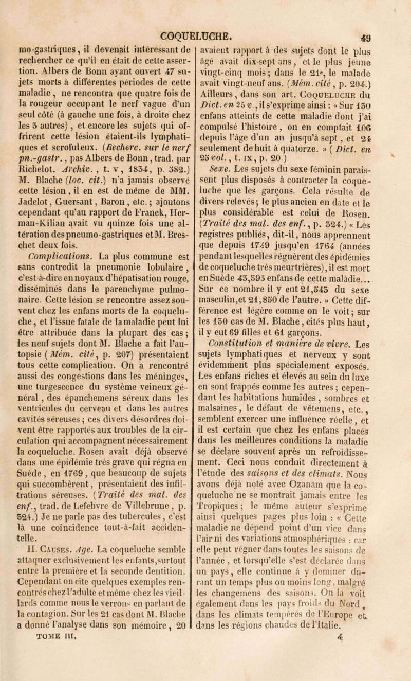 mo-gastriques, il devenait intéressant de rechercher ce qu’il en était de cette asser- tion. Albers de Bonn ayant ouvert 47 su- jets morts à différentes périodes de cette maladie , ne rencontra que quatre fois de la rougeur occupant le nerf vague d’un seul côté (à gauche une fois, à droite chez les 5 autres), et encore les sujets qui of- frirent cette lésion étaient-ils lymphati- ques et scrofuleux. (.Recherc. sur le nerf pn.-gastr., pas Albers de Bonn, trad. par Richelot. Archiv. , t. v, 1854, p. 582.) M. Blache (loc. cit.) n’a jamais observé cette lésion, il en est de même de MM. Jadelot, Guersant, Baron , etc. ; ajoutons cependant qu’au rapport de Franck, Her- man-Kilian avait vu quinze fois une al- tération despneumo-gastriques etM. Bres- chet deux fois. Complications. La plus commune est sans contredit la pneumonie lobulaire, c’est-à-dire en noyaux d’hépatisation rouge, disséminés dans le parenchyme pulmo- naire. Cette lésion se rencontre assez sou- vent chez les enfans morts de la coquelu- che, et l’issue fatale de la maladie peut lui être attribuée dans la plupart des cas ; les neuf sujets dont M. Blache a fait l’au- topsie (Mèm. cité, p. 207) présentaient tous cette complication. On a rencontré aussi des congestions dans les méninges, une turgescence du système veineux gé- néral , des épanchemens séreux dans les ventricules du cerveau et dans les autres cavités séreuses 5 ces divers désordres doi- vent être rapportés aux troubles de la cir- culation qui accompagnent nécessairement la coqueluche. Rosen avait déjà observé dans une épidémie très grave qui régna en Suède , en 1769, que beaucoup de sujets qui succombèrent, présentaient des infil- trations séreuses. (Traité des mal. des enf., trad. de Lefebvre de Villebrune, p. 524.) Je ne parle pas des tubercules, c’est là une coïncidence tout-à-fait acciden- telle. II. Causes. Age. La coqueluche semble attaquer exclusivement les enfants,surtout entre la première et la seconde dentition. Cependant on cite quelques exemples ren- contrés chez l’adulte et même chez les vieil- lards comme nous le verrons en parlant de la contagion. Sur les 21 cas dont M. Blache a donné l’analyse dans son mémoire, 20 tome 111, avaient rapport à des sujets dont le plus âgé avait dix-septans, et le plus jeune vingt-cinq mois ; dans le 21®, le malade avait vingt-neuf ans. (Mèm. cité, p. 204.) Ailleurs, dans son art. Coqueluche du Dict. en 25 v., il s’exprime ainsi : « Sur 150 enfans atteints de cette maladie dont j’ai compulsé l’histoire, on en comptait 106 depuis l’àge d’un an jusqu’à sept, et 21 seulement de huit à quatorze. » ( Dict. en Zovol., t. ix, p. 20.) Sexe. Les sujets du sexe féminin parais- sent plus disposés à contracter la coque- luche que les garçons. Cela résulte de divers relevés ; le plus ancien en date et le plus considérable est celui de Rosen. (.Traité des mal. des enf., p. 524.) « Les registres publiés, dit-il, nous apprennent que depuis 17^9 jusqu’en 1764 (années pendant lesquelles régnèrent des épidémies de coqueluche très meurtrières), il est mort en Suède 45,595 enfans de cette maladie... Sur ce nombre il y eut 21,545 du sexe masculin,et 21,850 de l’autre. « Cette dif- férence est légère comme 011 le voit; sur les 150 cas de M. Blache, cités plus haut, il y eut 69 filles et 61 garçons. Constitution et manière de vivre. Les sujets lymphatiques et nerveux y sont évidemment plus spécialement exposés. Les enfans riches et élevés au sein du luxe en sont frappés comme les autres ; cepen- dant les habitations humides , sombres et malsaines, le défaut de vêtemens, etc., semblent exercer une influence réelle , et il est certain que chez les enfans placés dans les meilleures conditions la maladie se déclare souvent après un refroidisse- ment. Ceci nous conduit directement à l’étude des saisons et des climats. Nous avons déjà noté avec Ozanam que la co- queluche ne se montrait jamais entre les Tropiques ; le même auteur s’exprime ainsi quelques pages plus loin : « Cette maladie ne dépend point d’un vice dans l’air ni des variations atmosphériques : car elle peut régner dans toutes les saisons de l’année , et lorsqu’elle s’est déclarée dans un pays, elle continue à y dominer du- rant un temps plus ou moins long, malgré les changemens des saisons. O11 la voit également dans les pays froids du Nord , dans les climats tempérés de l'Europe et dans les régions chaudes de l’Italie. 4