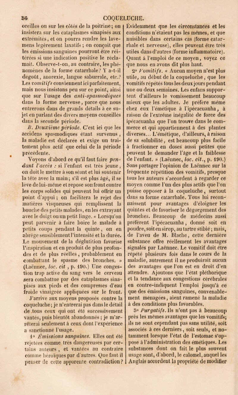 oreilles ou sur les côtés de la poitrine ; on insistera sur les cataplasmes sinapisés aux extrémités, et on pourra rendre les lave- mens légèrement, laxatifs ; on conçoit que les émissions sanguines pourront être réi- térées si une indication positive le récla- mait. Observe-t-on, au contraire, les phé- nomènes de la forme catarrhale? Y a-t-il dégoût, anorexie, langue saburrale, etc.? Les vomitifs conviennent ici parfaitement, mais nous insistons peu sur ce point, ainsi que sur l’usage des antispasmodiques clans la forme nerveuse, parce que nous entrerons dans de grands détails à ce su- jet en parlant des divers moyens conseillés dans la seconde période. B. Deuxième période. C’est ici que les accidens spasmodiques étant survenus , la maladie est déclarée et exige un trai- tement plus actif que celui de la période précédente. Voyons d’abord ce qu’il faut faire pen- dant Vaccès : si l’enfant est très jeune, on doit le mettre à son séant et lui soutenir la tête avec la main; s’il est plus âgé, il se lève de lui-même et repose son front contre les corps solides qui peuvent lui offrir un point d’appui ; on facilitera le rejet des matières visqueuses qui remplissent la bouche des petits malades, en les extrayant avec le doigt ou un petit linge. « Lorsqu’on peut parvenir à faire boire le malade à petits coups pendant la quinte, on en abrège sensiblement l’intensité et la durée. Le mouvement de la déglutition favorise l’inspiration et en produit de plus profon- des et de plus réelles, probablement en combattant le spasme des bronches. » (Laënnec, loc. cit , p. 190.) Une conges- tion trop active du sang vers le cerveau sera combattue par des cataplasmes sina- pisés aux pieds et des compresses d’eau froide vinaigrée appliquées sur le front. J’arrive aux moyens proposés contre la coqueluche; je n’entrerai pas dans le détail de .tous ceux qui ont été successivement vantés, puis bientôt abandonnés ; je m’ar- rêterai seulement à ceux dont l’expérience a sanctionné l’usage. 1° Émissions sanguines. Elles ont été rejetées comme très dangereuses par cer- tains auteurs , et vantées au contraire comme héroïques par d autres. Que faut il penser cle cette apparente contradiction? Évidemment que les circonstances et les conditions n’étaient pas les mêmes, et que nuisibles dans certains cas (forme catar- rhale et nerveuse), elles peuvent être très utiles dans d’autres (forme inflammatoire). Quant à l’emploi de ce moyen, voyez ce que nous en avons dit plus haut. 2° Vomitifs. « Aucun moyen n’est plus utile, au début de la coqueluche , que les vomitifs répétés tous les deux jours pendant une ou deux semaines. Les enfans suppor- tent d’ailleurs le vomissement beaucoup mieux que les adultes. Je préfère même chez eux l’émétique à l'ipécacuanha, à raison de l’extrême inégalité de force des ipécacuanha que l’on trouve dans le com- merce et qui appartiennent à des plantes diverses... L’émétique, d’ailleurs, à raison de sa solubilité, est beaucoup plus facile à fractionner en doses aussi petites que peuvent le demander l’âge et la faiblesse de l’enfant. » (Laënnec, loc. cit., p. 190.) Sans partager l’opinion de Laënnec sur la fréquente répétition des vomitifs, presque tous les auteurs s’accordent à regarder ce moyen comme l’un des plus actifs que l’on puisse opposer à la coqueluche, surtout dans sa forme catarrhale. Tous lui recon- naissent pour avantages d’éloigner les quintes et de favoriser le dégorgement des bronches. Beaucoup de médecins aussi préfèrent l’ipécacuanha, donné soit en poudre, soit en sirop, au tartre stibié ; mais, de l’aveu de M. Blache, cette dernière substance offre réellement les avantages signalés par Laënnec. Le vomitif doit être répété plusieurs fois dans le cours de la maladie, autrement il ne produirait aucun des avantages que l’on est en droit d’en attendre. Ajoutons que l’état pléthorique et la tendance aux congestions cérébrales en contre-indiquent l’emploi jusqu’à ce que des émissions sanguines, convenable- ment ménagées, aient ramené la maladie à des conditions plus favorables. 5° Purgatifs. Ils n’ont pas à beaucoup près les mêmes avantages que les vomitifs; ils ne sont cependant pas sans utilité, soit associés à ces derniers, soit seuls, et no- tamment lorsque l’état de l’estomac s’op- pose à l’administration des émétiques. Les substances dont on fait le plus souvent usage sont, d’abord, le calomel, auquel les Anglais accordent la propriété de modifier