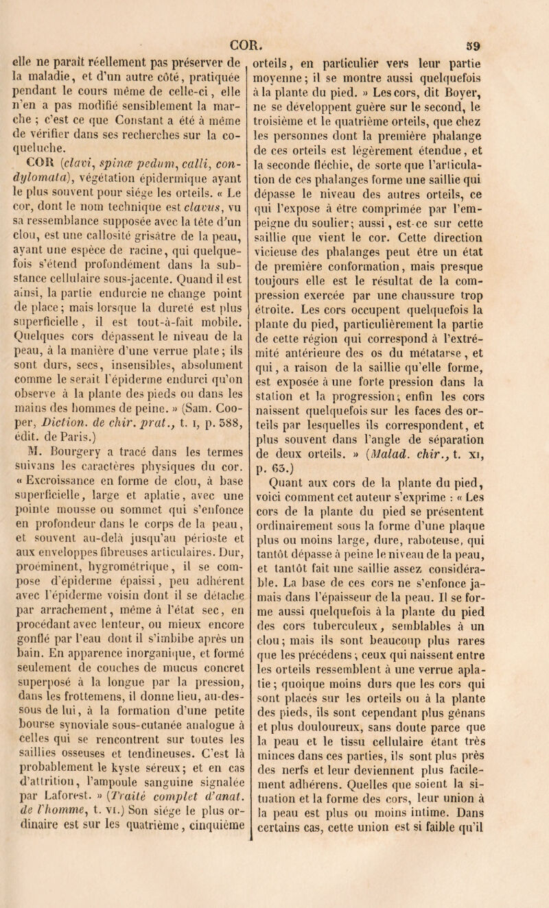 elle ne parait réellement pas préserver de la maladie, et d’un autre côté, pratiquée pendant le cours même de celle-ci, elle n’en a pas modifié sensiblement la mar- che ; c’est ce que Constant a été à même cle vérifier dans ses recherches sur la co- queluche. COR (iclctvi, spinœ pedum, calli, con- dylomata), végétation épidermique ayant le plus souvent pour siège les orteils. « Le cor, dont le nom technique est clavus, vu sa ressemblance supposée avec la tête d'un clou, est une callosité grisâtre de la peau, ayant une espèce cle racine, qui quelque- fois s’étend profondément dans la sub- stance cellulaire sous-jacente. Quand il est ainsi, la partie endurcie ne change point de place ; mais lorsque la dureté est plus superficielle, il est tout-à-fait mobile. Quelques cors dépassent le niveau de la peau, à la manière d’une verrue plate; ils sont durs, secs, insensibles, absolument comme le serait l’épiderme endurci qu’on observe à la plante des pieds ou dans les mains des hommes de peine. » (Sam. Coo- per, Diction, de chir. prat., t. i, p. 588, édit, de Paris.) M. Bourgery a tracé dans les termes suivans les caractères physiques clu cor. « Excroissance en forme de clou, à base superficielle, large et aplatie, avec une pointe mousse ou sommet qui s’enfonce en profondeur dans le corps de la peau, et souvent au-delà jusqu’au périoste et aux enveloppes fibreuses articulaires. Dur, proéminent, hygrométrique, il se com- pose d’épiderme épaissi, peu adhérent avec l’épiderme voisin dont il se détache par arrachement, même à l’état sec, en procédant avec lenteur, ou mieux encore gonflé par l’eau dont il s’imbibe après un bain. En apparence inorganique, et formé seulement de couches de mucus concret superposé à la longue par la pression, dans les frottemens, il donne lieu, au-des- sous de lui, à la formation d’une petite bourse synoviale sous-cutanée analogue à celles qui se rencontrent sur toutes les saillies osseuses et tendineuses. C’est là probablement le kyste séreux; et en cas d’attrition, l’ampoule sanguine signalée par Laforest. » {Traité complet d’anal, de Vhomme, t. vi.) Son siège le plus or- dinaire est sur les quatrième, cinquième orteils, en particulier vers leur partie moyenne ; il se montre aussi quelquefois à la plante du pied. » Les cors, dit Boyer, ne se développent guère sur le second, le troisième et le quatrième orteils, que chez les personnes dont la première phalange de ces orteils est légèrement étendue, et la seconde fléchie, de sorte que l’articula- tion de ces phalanges forme une saillie qui dépasse le niveau des autres orteils, ce qui l’expose à être comprimée par l’em- peigne clu soulier; aussi, est-ce sur cette saillie que vient le cor. Cette direction vicieuse des phalanges peut être un état de première conformation, mais presque toujours elle est le résultat de la com- pression exercée par une chaussure trop étroite. Les cors occupent quelquefois la plante du pied, particulièrement la partie de cette région qui correspond à l’extré- mité antérieure des os du métatarse, et qui, a raison de la saillie qu’elle forme, est exposée à une forte pression dans la station et la progression; enfin les cors naissent quelquefois sur les faces des or- teils par lesquelles ils correspondent, et plus souvent dans l’angle de séparation de deux orteils. » {Malad. chir., t. xi, p. 65.) Quant aux cors de la plante du pied, voici comment cet auteur s’exprime : « Les cors de la plante du pied se présentent ordinairement sous la forme d’une plaque plus ou moins large, dure, raboteuse, qui tantôt dépasse à peine le niveau de la peau, et tantôt fait une saillie assez considéra- ble. La base de ces cors ne s’enfonce ja- mais dans l’épaisseur de la peau. Il se for- me aussi quelquefois à la plante du pied des cors tuberculeux, semblables à un clou; mais ils sont beaucoup plus rares que les précédens ; ceux qui naissent entre les orteils ressemblent à une verrue apla- tie ; quoique moins durs que les cors qui sont placés sur les orteils ou à la plante des pieds, ils sont cependant plus gênans et plus douloureux, sans doute parce que la peau et le tissu cellulaire étant très minces dans ces parties, ils sont plus près des nerfs et leur deviennent plus facile- ment adhérens. Quelles que soient la si- tuation et la forme des cors, leur union à la peau est plus ou moins intime. Dans certains cas, cette union est si faible qu’il