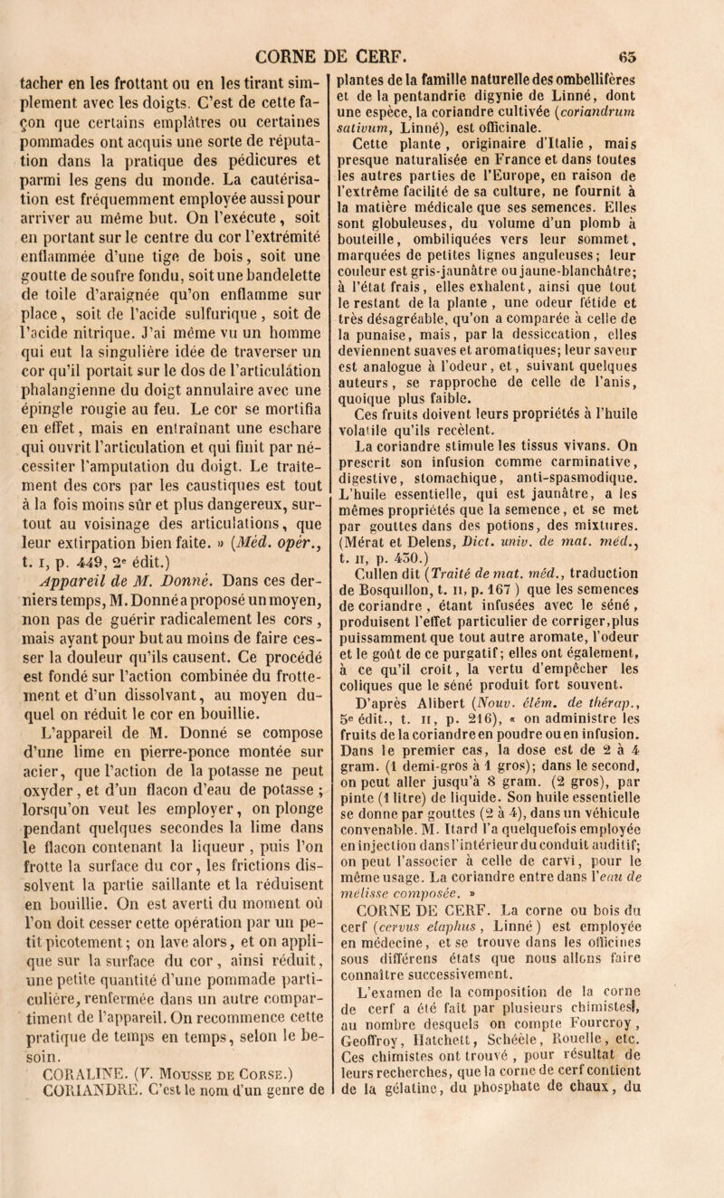 CORNE DE CERF. 65 tacher en les frottant ou en les tirant sim- plement avec les doigts. C’est de cette fa- çon que certains emplâtres ou certaines pommades ont acquis une sorte de réputa- tion dans la pratique des pédicures et parmi les gens du monde. La cautérisa- tion est fréquemment employée aussi pour arriver au même but. On l’exécute, soit en portant sur le centre du cor l’extrémité enflammée d’une tige de bois, soit une goutte de soufre fondu, soit une bandelette de toile d’araignée qu’on enflamme sur place, soit de l’acide sulfurique , soit de l’acide nitrique. J’ai même vu un homme qui eut la singulière idée de traverser un cor qu’il portait sur le dos de l’articulation phalangienne du doigt annulaire avec une épingle rougie au feu. Le cor se mortifia en effet, mais en entraînant une eschare qui ouvrit l’articulation et qui finit par né- cessiter l’amputation du doigt. Le traite- ment des cors par les caustiques est tout à la fois moins sûr et plus dangereux, sur- tout au voisinage des articulations, que leur extirpation bien faite. » [Méd. opér 1.1, p. 449, 2e édit.) Appareil de M. Donné. Dans ces der- niers temps, M. Donné a proposé un moyen, non pas de guérir radicalement les cors , mais ayant pour but au moins de faire ces- ser la douleur qu’ils causent. Ce procédé est fondé sur l’action combinée du frotte- ment et d’un dissolvant, au moyen du- quel on réduit le cor en bouillie. L’appareil de M. Donné se compose d’une lime en pierre-ponce montée sur acier, que l’action de la potasse ne peut oxyder, et d’un flacon d’eau de potasse ; lorsqu’on veut les employer, on plonge pendant quelques secondes la lime dans le flacon contenant la liqueur , puis l’on frotte la surface du cor, les frictions dis- solvent la partie saillante et la réduisent en bouillie. On est averti du moment où l’on doit cesser cette opération par un pe- tit picotement ; on lave alors, et on appli- que sur la surface du cor , ainsi réduit, une petite quantité d’une pommade parti- culière, renfermée dans un autre compar- timent de l’appareil. On recommence cette pratique de temps en temps, selon le be- soin. CORALINE. (F. Mousse de Couse.) CORIANDRE. C’est le nom d’un genre de plantes de la famille naturelle des ombellifères et de la pentandrie digynie de Linné, dont une espèce, la coriandre cultivée (coriandrurn sativum, Linné), est officinale. Cette plante, originaire d’Italie, mais presque naturalisée en France et dans toutes les autres parties de l’Europe, en raison de l’extrême facilité de sa culture, ne fournit à la matière médicale que ses semences. Elles sont globuleuses, du volume d’un plomb à bouteille, ombiliquées vers leur sommet, marquées de petites lignes anguleuses; leur couleur est gris-jaunâtre ou jaune-blanchâtre; à l’état frais, elles exhalent, ainsi que tout le restant de la plante , une odeur fétide et très désagréable, qu’on a comparée à celle de la punaise, mais, parla dessiccation, elles deviennent suaves et aromatiques; leur saveur est analogue à l’odeur, et, suivant quelques auteurs, se rapproche de celle de l’anis, quoique plus faible. Ces fruits doivent leurs propriétés à l’huile volatile qu’ils recèlent. La coriandre stimule les tissus vivans. On prescrit son infusion comme carminative, digestive, stomachique, anti-spasmodique. L’huile essentielle, qui est jaunâtre, a les mêmes propriétés que la semence, et se met par gouttes dans des potions, des mixtures. (Mérat et Delens, Dict. univ. de mat. méd., t. h, p. 430.) Cullen dit (Traité de mat. méd., traduction de Bosquillon, t. il, p. 167 ) que les semences de coriandre , étant infusées avec le séné, produisent l'effet particulier de corriger,plus puissamment que tout autre aromate, l’odeur et le goût de ce purgatif ; elles ont également, à ce qu’il croit, la vertu d’empêcher les coliques que le séné produit fort souvent. D’après Alibert (Nouv. élém. de thérap., 5e édit., t. il, p. 216), « on administre les fruits de la coriandreen poudre ouen infusion. Dans le premier cas, la dose est de 2 à 4 gram. (1 demi-gros à 1 gros); dans le second, on peut aller jusqu’à 8 gram. (2 gros), par pinte (1 litre) de liquide. Son huile essentielle se donne par gouttes (2 à 4), dans un véhicule convenable. M. Itard l’a quelquefois employée en injection dans l’intérieur du conduit auditif; on peut l’associer à celle de carvi, pour le même usage. La coriandre entre dans l'eau de mélisse composée. » CORNE DE CERF. La corne ou bois du cerf (cervus elaphus, Linné) est employée en médecine, et se trouve dans les officines sous difîérens états que nous allons faire connaître successivement. L’examen de la composition de la corne de cerf a été fait par plusieurs chimistes), au nombre desquels on compte Fourcroy , Geoffroy, Hatchelt, Schéèle, Rouelle, etc. Ces chimistes ont trouvé , pour résultat de leurs recherches, que la corne de cerf contient de la gélatine, du phosphate de chaux, du