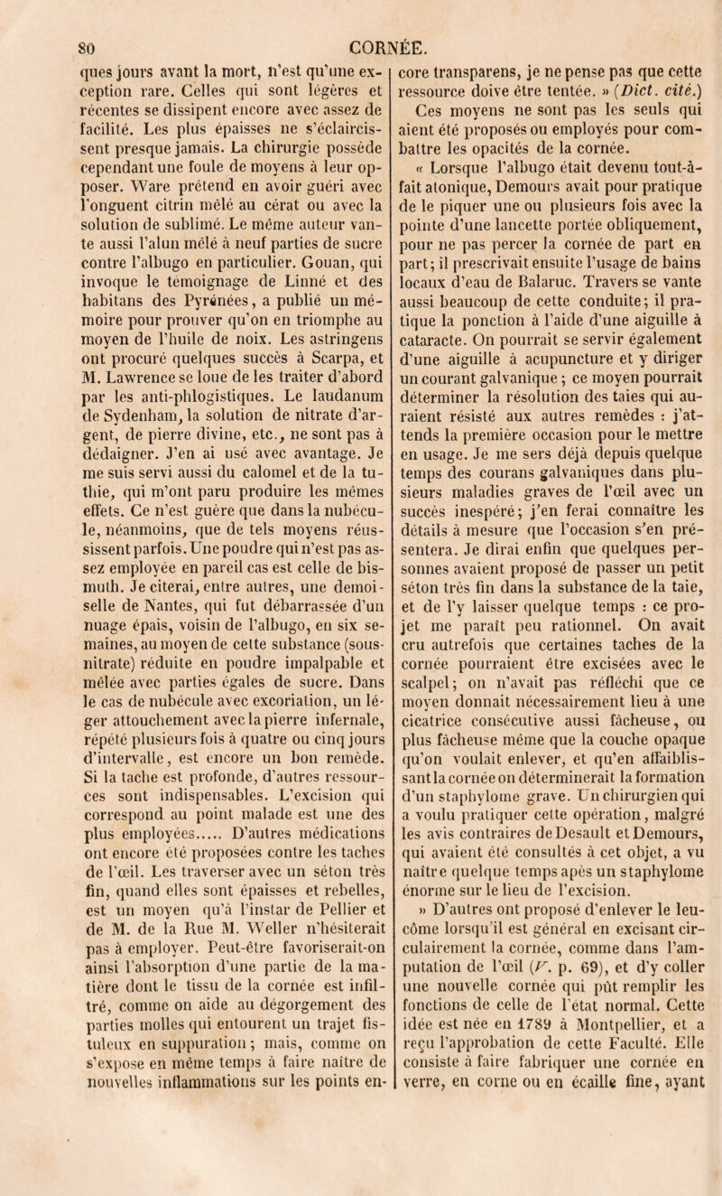 que s jours avant la mort, n’est qu’une ex- ception rare. Celles qui sont légères et récentes se dissipent encore avec assez de facilité. Les plus épaisses ne s’éclaircis- sent presque jamais. La chirurgie possède cependant une foule de moyens à leur op- poser. Ware prétend en avoir guéri avec l'onguent citrin mêlé au cérat ou avec la solution de sublimé. Le même auteur van- te aussi l’alun mêlé à neuf parties de sucre contre l’albugo en particulier. Gouan, qui invoque le témoignage de Linné et des habitans des Pyrénées, a publié un mé- moire pour prouver qu’on en triomphe au moyen de l’huile de noix. Les astringens ont procuré quelques succès à Scarpa, et M. Lawrence se loue de les traiter d’abord par les anti-phlogistiques. Le laudanum de Sydenham, la solution de nitrate d’ar- gent, de pierre divine, etc., ne sont pas à dédaigner. J’en ai usé avec avantage. Je me suis servi aussi du calomel et de la tu- thie, qui m’ont paru produire les mêmes effets. Ce n’est guère que dans la nubécu- le, néanmoins, que de tels moyens réus- sissent parfois. Une poudre qui n’est pas as- sez employée en pareil cas est celle de bis- muth. Je citerai, entre autres, une demoi- selle de Nantes, qui fut débarrassée d’un nuage épais, voisin de l’albugo, en six se- maines, au moyen de cette substance (sous- nitrate) réduite en poudre impalpable et mêlée avec parties égales de sucre. Dans le cas de nubécule avec excoriation, un lé- ger attouchement avec la pierre infernale, répété plusieurs fois à quatre ou cinq jours d’intervalle, est encore un bon remède. Si la tache est profonde, d’autres ressour- ces sont indispensables. L’excision qui correspond au point malade est une des plus employées D’autres médications ont encore été proposées contre les taches de l’œil. Les traverser avec un séton très fin, quand elles sont épaisses et rebelles, est un moyen qu’à l’instar de Pellier et de M. de la Rue M. Weller n’hésiterait pas à employer. Peut-être favoriserait-on ainsi l’absorption d’une partie de la ma- tière dont le tissu de la cornée est infil- tré, comme on aide au dégorgement des parties molles qui entourent un trajet fis- tuleux en suppuration ; mais, comme on s’expose en même temps à faire naitre de nouvelles inflammations sur les points en- core transparens, je ne pense pas que cette ressource doive être tentée. » (Dict. cité.) Ces moyens ne sont pas les seuls qui aient été proposés ou employés pour com- battre les opacités de la cornée. « Lorsque l’albugo était devenu tout-à- fait atonique, Demours avait pour pratique de le piquer une ou plusieurs fois avec la pointe d’une lancette portée obliquement, pour ne pas percer la cornée de part en part ; il prescrivait ensuite l’usage de bains locaux d’eau de Balaruc. Travers se vante aussi beaucoup de cette conduite; il pra- tique la ponction à l’aide d’une aiguille à cataracte. On pourrait se servir également d’une aiguille à acupuncture et y diriger un courant galvanique ; ce moyen pourrait déterminer la résolution des taies qui au- raient résisté aux autres remèdes : j’at- tends la première occasion pour le mettre en usage. Je me sers déjà depuis quelque temps des courans galvaniques dans plu- sieurs maladies graves de l’œil avec un succès inespéré ; j’en ferai connaître les détails à mesure que l’occasion s’en pré- sentera. Je dirai enfin que quelques per- sonnes avaient proposé de passer un petit séton très fin dans la substance de la taie, et de l’y laisser quelque temps : ce pro- jet me paraît peu rationnel. On avait cru autrefois que certaines taches de la cornée pourraient être excisées avec le scalpel; on n’avait pas réfléchi que ce moyen donnait nécessairement lieu à une cicatrice consécutive aussi fâcheuse, ou plus fâcheuse même que la couche opaque qu’on voulait enlever, et qu’en affaiblis- sant la cornée on déterminerait la formation d’un staphylome grave. Un chirurgien qui a voulu pratiquer cette opération, malgré les avis contraires deDesault et Demours, qui avaient été consultés à cet objet, a vu naître quelque temps apès un staphylome énorme sur le lieu de l’excision. » D’autres ont proposé d’enlever le leu- côme lorsqu’il est général en excisant cir- culairement la cornée, comme dans l’am- putation de l’œil (F. p. 69), et d’y coller une nouvelle cornée qui pût remplir les fonctions de celle de l’état normal. Cette idée est née en 1789 à Montpellier, et a reçu l’approbation de cette Faculté. Elle consiste à faire fabriquer une cornée en verre, en corne ou en écaille fine, ayant