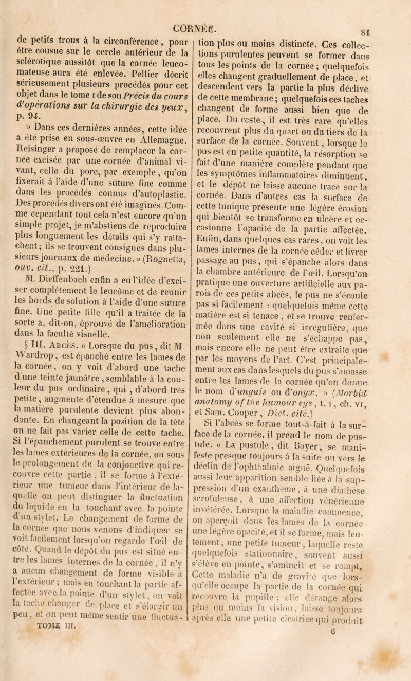 de petits trous à la circonférence, pour être cousue sur le cercle antérieur de la sclérotique aussitôt que la cornée leuco- mateuse aura été enlevée. Pellier décrit sérieusement plusieurs procédés pour cet objet dans le tome i de son Précis du cours d'opérations sur la chirurgie des yeux p. 94. » Dans ces dernières années, cette idée a été prise en sous-œuvre en Allemagne. Reisinger a proposé de remplacer la cor- née excisée par une cornée d’animal vi- vant, celle du porc, par exemple, qu’on fixerait à l’aide d’une suture fine comme dans les procédés connus d’autoplastie. Des procédés divers ont été imaginés. Com- me cependant tout cela n’est encore qu’un simple projet, je m’absliens de reproduire plus longuement les détails qui s’y ratta- chent; ils se trouvent consignés dans plu- sieurs journaux de médecine.» (Rognetta, ouv. cit., p. 221.) M. Dieffenbach enfin a eu l’idée d’exci- ser complètement le leucôme et de réunir les bords de solution à l’aide d’une suture fine. Une petite fille qu’il a traitée de la sorte a, dit-on, éprouvé de l’amélioration dans la faculté visuelle. § Il R Abcès. « Lorsque du pus, dit M Vvardrop, est épanché entre les lames de la cornée, on y voit d’abord une tache d une teinte jaunâtre , semblable à la cou- leur du pus ordinaire, qui , d’abord très petite, augmente d’étendue à mesure que la matière purulente devient plus abon- dante. En changeant la position de la tète on ne fait pas varier celle de cette tache. Si l’épanchement purulent se trouve entre les lames extérieures de la cornée, ou sous le prolongement de la conjonctive qui re- couvre cette partie , il se forme à l’exté- rieur une tumeur dans l’intérieur de la- quelle on peut distinguer la fluctuation du liquide en la touchant avec la pointe d un stylet. Le changement de forme de la cornée que nous venons d’indiquer se voit facilement lorsqu’on regarde l’œil de côté. Quand le dépôt du pus est situé en- tre les lames internes de la cornée , il n’y a aucun changement de forme visible à 1 extérieur; mais en touchant la partie af- ferme avec la pointe d’un stylet, on voit la tache changer de place et s’élargir un peu, et on peut même sentir une fluctua- tome ni. tion plus ou moins distincte. Ces collec- tions purulentes peuvent se former dans tous les points de la cornée ; quelquefois elles changent graduellement de place, et descendent vers la partie la plus déclive de cette membrane ; quelquefois ces taches changent de forme aussi bien que de place. Du reste., il est très rare qu’elles recouvrent plus du quart ou du tiers de la surface de la cornée. Souvent , lorsque le pus est en petite quantité, la résorption se fait d’une manière complète pendant que les symptômes inflammatoires diminuent, et le dépôt ne laisse aucune trace sur la cornée. Dans d’autres cas la surface de cette tunique présente une légère érosion qui bientôt se transforme en ulcère et oc- casionne l’opaciié de la partie affectée. Enfin, dans quelques cas rares, on voit les lames internes de la cornée céder et livrer passage au pus, qui s’épanche alors dans la chambre antérieure de l’œil. Lorsqu’on pratique une ouverture artificielle aux pa- rois de ces petits abcès, le pus ne s’écoule pas si facilement : quelquefois même cette matière est si tenace , et se trouve renfer- mée dans une cavité si irrégulière, que non seulement elle ne s’échappe pas, mais encore elle ne peut être extraite que par les moyens de l’art. C’est principale- ment aux cas dans lesquels du pus s’amasse entre les lames de la cornée qu’on donne le nom (Vunguis ou d'onyx. » (Morbid anatomy of the humour eye, 1.1, ch. vr, et Sam. Cooper, Dict. cité.) Si l’abcès se forme tout-à-fait à la sur- face de la cornée, il prend le nom de pus- tule. « La pustule, dit Boyer, se mani- feste presque toujours à la suite ou vers le déclin de l’ophthalmie aiguë. Quelquefois aussi leur apparition semble liée à la sup- pression d’un exanthème, à une diathèse scrofuleuse, à une affection vénérienne invéîéiée. Lorsque la maladie commence on aperçoit dans les lames de la cornée une légère opacité, et il se forme, mais len- tement, une petite tumeur, laquelle reste quelquefois stationnaire, souvent aussi s’élève en pointe, s’amincit et se rompt. Cette maladie n’a de gravité que lors- qu’elle occupe îa partie de la cornée qui recouvre la pupille ; elle dérange alors plus ou moins la vision, laisse toujours après elle une petite cicatrice qui produit 6