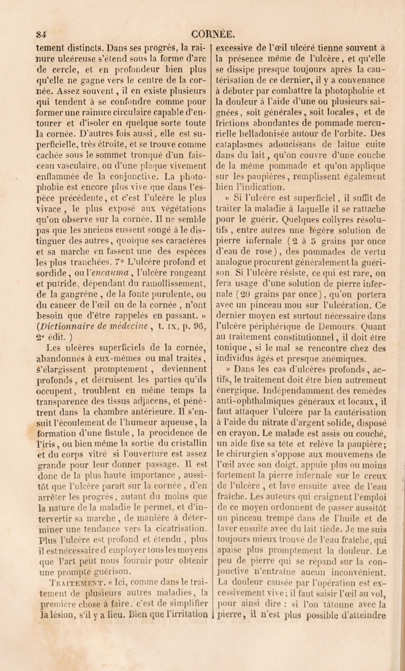 tement distincts. Dans ses progrès, la rai- nure ulcéreuse s’étend sous la forme d’arc de cercle, et en profondeur bien plus qu’elle ne gagne vers le centre de la cor- née. Assez souvent, il en existe plusieurs qui tendent à se confondre comme pour former une rainure circulaire capable d’en- tourer et d’isoler en quelque sorte toute la cornée. D’autres fois aussi, elle est su- perficielle, très étroite, et se trouve comme cachée sous le sommet tronqué d'un fais- ceau vasculaire, ou d’une plaque vivement enflammée de la conjonctive. La photo- phobie est encore plus vive que dans l’es- pèce précédente, et c’est l’ulcère le plus vivace, le plus exposé aux végétations qu'on observe sur la cornée. Il ne semble pas que les anciens eussent songé à le dis- tinguer des autres, quoique ses caractères et sa marche en fassent une des espèces les plus tranchées. 7° L’ulcère profond et sordide, oui'encauma, l’ulcère rongeant et putride, dépendant du ramollissement, de la gangrène , de la fonte purulente, ou du cancer de l’œil ou de la cornée , n’ont besoin que d’être rappelés en passant. » {Dictionnaire de médecine , t. ix, p. 96, 2e édit. ) Les ulcères superficiels de la cornée, abandonnés à eux-mêmes ou mal traités, S’élargissent promptement , deviennent profonds , et détruisent les parties qu’ils occupent, troublent en même temps la transparence des tissus adjacens, et pénè- trent dans la chambre antérieure. Il s’en- suit l’écoulement de l’humeur aqueuse,la formation d’une fistule, la procidence de l’iris, ou bien même la sortie du cristallin et du corps vitré si l’ouverture est assez grande pour leur donner passage. Il est donc de la plus haute importance , aussi- tôt que l’ulcère paraît sur la cornée , d’en arrêter les progrès, autant du moins que la nature de la maladie le permet, et d’in- tervertir sa marche, de manière à déter- miner une tendance vers la cicatrisation. Plus l'ulcère est profond et étendu , plus il estnécessaire d employer tous les moyens que l’art peut nous fournir pour obtenir une prompte guérison. Traitement. « Ici, comme dans le trai- tement de plusieurs autres maladies, la première chose à faire, c’est de simplifier la lésion, s’il y a lieu. Bien que l’irritation excessive de l’œil ulcéré tienne souvent à la présence même de l’ulcère, et qu’elle se dissipe presque toujours après la cau- térisation de ce dernier, il y a convenance à débuter par combattre la photophobie et la douleur à l’aide d’une ou plusieurs sai- gnées, soit générales, soit locales, et de frictions abondantes de pommade mercu- rielle belladonisée autour de l’orbite. Des calaplasmes acloucisSans de laitue cuite dans du lait, qu’on couvre d’une couche de la même pommade et qu’on applique sur les paupières, remplissent également bien l’indication. » Si l’ulcère est superficiel, il suffit de traiter la maladie à laquelle il se rattache pour le guérir. Quelques collyres résolu- tifs , entre autres une légère solution de pierre infernale (2 à 5 grains par once d'eau de rose ), des pommades de vertu analogue procurent généralement la guéri- son Si l’ulcère résiste, ce qui est rare, on fera usage d’une solution de pierre infer- nale (20 grains par once), qu’on portera avec un pinceau mou sur l’ulcération. Ce dernier moyen est surtout nécessaire dans l’ulcère périphérique de Demours. Quant au traitement constitutionnel, il doit être tonique, si le mal se rencontre chez des individus âgés et presque anémiques. » Dans les cas d’ulcères profonds, ac- tifs, le traitement doit être bien autrement énergique. Indépendamment des remèdes anti-ophthalmiques généraux et locaux, il faut attaquer l’ulcère par la cautérisation à l’aide du nitrate d’argent solide, disposé en crayon. Le malade est assis ou couché, un aide fixe sa tête et relève la paupière; le chirurgien s’oppose aux mouvemens de l’œil avec son doigt, appuie plus ou moins fortement la pierre infernale sur le creux de l’ulcère , et lave ensuite avec de l’eau fraîche. Les auteurs qui craignent l’emploi de ce moyen ordonnent de passer aussitôt un pinceau trempé dans de l’huile et de laver ensuite avec du lait tiède. Je me suis toujours mieux trouvé de l’eau fraîche, qui apaise plus promptement la douleur. Le peu de pierre qui se répand sur la con- jonctive n’entraîne aucun inconvénient. La douleur causée par l’opération est ex- cessivement vive ; il faut saisir l’œil au vol, pour ainsi dire : si l’on tâtonne avec la pierre, il n’est plus possible d’atteindre