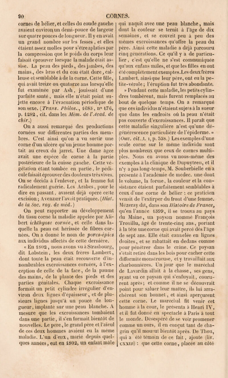 cornes de bélier, et celles clu coude gauche avaient environ un demi-pouce de largeur sur quatre pouces de longueur. Il y en avait un grand nombre sur les fesses , et elles étaient assez molles pour s’être aplaties par la compression que le poids du corps leur faisait éprouver lorsque la malade était as- sise. La peau des pieds, des jambes, des mains, des bras et du cou était dure, cal- leuse et semblable à de la corne. Cette tille, qui avait treize ou quatorze ans lorsqu’elle fut examinée par Ash, jouissait d’une parfaite santé , mais elle n’était point su- jette encore à l’évacuation périodique de son sexe. ( Trans. Philos., 1683, n° 176, p. 1282 , cit. dans les Mèm. de l’Hcad. de chir.) On a aussi remarqué des productions cornées sur différentes parties des mem- bres. C’est ainsi qu’on a vu sortir une corne d’un ulcère qu’un jeune homme por- tait au creux du jarret. Une dame âgée avait une espèce de corne à la partie postérieure de la cuisse gauche. Cette vé- gétation étant tombée en partie , le pédi- cule faisait éprouver des douleurs très vives. On se décida à l’enlever, et la femme fut radicalement guérie. Les Arabes, pour le dire en passant, avaient déjà opéré cette excision ; Avenzœr l’avait pratiquée. [Hist. de ta Soc. roy. de mèd. ) On peut rapporter au développement du tissu corné la maladie appelée par Ali- bert ichthyose cornée, et celle dans la- quelle la peau est hérissée de fibres cor- nées. On a donné le nom de porcs-épics aux individus affectés de cette dernière. « En 1802 , nous avons vu à Strasbourg, dit Lobstein, les deux frères Lambert, dont toute la peau était recouverte d’in- nombrables excroissances cornées, à l’ex- ception de celle de la face, de la paume des mains, de la plante des pieds et des parties génitales. Chaque excroissance formait un petit cylindre irrégulier d’en- viron deux lignes d’épaisseur, et de plu- sieurs lignes jusqu’à un pouce de lon- gueur, implanté sur une peau blanche. A mesure que les excroissances tombaient dans une partie, il s’en formait bientôt de nouvelles. Le pere, le grand père et l’aïeul de ces deux hommes avaient eu la même maladie. L’un d'eux, marié depuis quel- ques années, eut en 1802, un enfant mâle qui naquit avec une peau blanche, mais dont la couleur se ternit à l’âge de dix semaines, et se couvrit peu à peu des mêmes excroissances qu’offre la peau du père. Ainsi cette maladie a déjà parcouru cinq générations. Ce qu’il y a de particu- lier , c’est qu’elle ne s’est communiquée qu’aux enfans mâles, et que les filles en ont ét é complètement exemptes.Les deux frères Lambert, ainsique leur père, ont eu la pe- tite-vérole ; l’éruption fut très abondante. » Pendant cette maladie, les petits cylin- dres tombèrent, mais furent remplacés au bout de quelque temps. On a remarqué que ces individus n’étaient sujei s à la sueur que dans les endroits où la peau n’était pas couverte d’excroissances. Il paraît que cette maladie singulière n’est qu’une dé- générescence particulière de l’épiderme. » (Ouv. cit.,t. i,p. 558.) Les exemples d’une seule corne sur le même individu sont plus nombreux que ceux de cornes multi- ples. Nous en avons vu nous-même des exemples à la clinique de Dupuytreu, et il n’y a pas long-temps, M. Souberbielle en a présenté à l’académie de médec. une dont le volume, la forme, la couleur et la con- sistance étaient parfaitement semblables à ceux d’une corne de bélier : ce praticien venait de l’extirper du front d'une femme. Mézeray dit, dans son Histoire de France, qu’en l’année 1599, il se trouva au pays du Maine, un paysan nommé François Trouillu, âgé de trente-cinq ans, portant à la tête une corne qui avait percé dès l'àge de sept ans. Elle était cannelée en lignes droites, et se rabattait en dedans comme pour pénétrer dans le crâne. Ce paysan s’était retiré dans les bois pour cacher cette difformité monstrueuse, et y travaillait aux charbonnières. Un jour que le maréchal de Lavardin allait à la chasse, ses gens, ayant vu ce paysan qui s’enfuyait, couru- rent après; et comme il ne se découvrait point pour saluer leur maître, ils lui arra- chèrent son bonnet, et ainsi aperçurent cette corne. Le maréchal fit venir cet homme à la cour, le présenta à Henri IV, et il fut donné en spectacle à Paris à tout le monde. Désespéré de se voir promener comme un ours, il en conçut tant de cha- grin qu’il mourut bientôt après. De Thon, qui a été témoin de ce fait, ajoute (Iiv. cxxm) : que cette corne, placée au côté