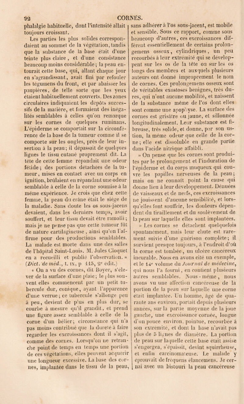 phalalgie habituelle, dont l’intensité allait toujours croissant. Les parties les plus solides correspon- daient au sommet de la végétation, tandis que la substance de la base était d’une teinte plus claire , et d’une consistance beaucoup moins considérable; la peau en- tourait cette base, qui, allant chaque jour en s’agrandissant, avait fini par refouler les tégumens du front, et par abaisser les paupières, de telle sorte que les yeux étaient habituellement couverts. Des zones circulaires indiquaient les dépôts succes- sifs de la matière, et formaient des inéga- lités semblables à celles qu’on remarque sur les cornes de quelques ruminans. L’épiderme se comportait sur la circonfé- rence de la base de la tumeur comme il se comporte sur les ongles, près de leur in- sertion à la peau; il dépassait de quelques lignes le tissu cutané proprement dit. La tète de cette femme répandait une odeur fétide ; des portions détachées de la tu- meur, mises en contact avec un corps en ignition, brûlaient en répandant une odeur semblable à celle de la corne soumise à la même expérience. Je crois que chez cette femme, la peau du crâne était le siège de la maladie. Sans doute les os sousqacens devaient, dans les derniers temps, avoir souffert, et leur tissu devait être ramolli; mais je ne pense pas que cette tumeur fût de nature cartilagineuse , ainsi qu’on l’af- firme pour des productions semblables. La malade est morte dans une des salies de l’hôpital Saint-Louis. M. Jules Cloquet en a recueilli et publié l’observation. » (Dict. demèd., t. ix, p 115, 2e edit.) v On a vu des cornes, dit Boyer, s’éle- ver de la surface d’une plaie; le plus sou- vent elles commencent par un petit tu- bercule dur, conique, ayant l’apparence d’une verrue; ce tubercule s’allonge peu à peu, devient de p’us en plus dur, se courbe à mesure qu’il grandit, et prend une figure assez semblable à celle de la corne d’un bélier; circonstance qui n’a pas moins contribué que la dureté à faire regarder les excroissances dont il s’agit, comme des cornes. Lorsqu’on ne retran- che point de temps en temps une portion de ces végétations, elles peuvent acquérir une longueur excessive. La base des cur- nes, implantée dans le tissu de la peau, sans adhérer à l’os sous-jacent, est mobile et sensible. Sous ce rapport, comme sous beaucoup d’autres, ces excroissances dif- fèrent essentiellement de certains prolon- gemens osseux, cylindriques, un peu recourbés à leur extrémité qui se dévelop- pent sur les os de la tête ou sur les os longs des membres et auxquels plusieurs auteurs ont donné improprement le nom de cornes. Ces prolongemens osseux sont de véritables exostoses bénignes, très du- res, qui n’ont aucune mobilité, et naissent de la substance même de l’os dont elles sont comme une apophyse. La surface des cornes est grisâtre ou jaune, et sillonnée longitudinalement. Leur substance est fi- breuse, très solide, et donne, par son us- don, la même odeur que celle de la cor- ne ; elle est dissoluble en grande partie dans l’acide nitrique atfaibli. » On pense que les cornes sont produi- tes par le prolongement et l’induration de l’épiderme et du corps muqueux qui cou- vre les papilles nerveuses de la peau; mais on ne connaît point la cause qui donne lieu à leur développement. Dénuées de vaisseaux et de nerfs, ces excroissances ne jouissent d’aucune sensibilité, et lors- qu’elles font souffrir, les douleurs dépen- dent du tiraillement et du soulèvement de la peau sur laquelle elles sont implantées. » Les cornes se détachent quelquefois spontanément, mais leur chute est rare- ment suivie d’une guérison complète; il survient presque toujours, à l’endroit d’où la corne est tombée, un ulcère cancéreux incurable. Nous en avons cité un exemple, et le 14e volume du Journal de médecine, qui nous l’a fourni, en contient plusieurs autres semblables. Nous-incme, nous avons vu une affection cancéreuse de la portion de la peau sur laquelle une corne était implantée. Un homme, âgé de qua- rante ans environ, portait depuis plusieurs années, sur la partie moyenne de la joue gauche, une excroissance cornée, longue d’un pouce environ, pointue, recourbée â son extrémité, et dont la base n’avait pas plus de 5 lignes de diamètre. La portion de peau sur laquelle celte base était assise s’engorgea, s’épaissit, devint squirrheuse, et enfin carcinomateuse. Le malade y éprouvait de fréquens élancemens. Je cer- 1 nai avec un bistouri la peau cancéreuse