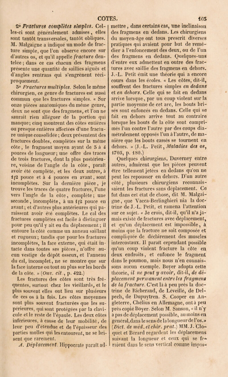 2° Fractures complètes simples. Cel- les-ci sont généralement admises, elles sont tantôt transversales, tantôt obliques. M. Malgaigne a indiqué un mode de frac- ture simple, que l’on observe encore sur d’autres os, et qu’il appelle fracture den- telée ; dans ce cas chacun des fragmens présente une quantité de saillies aiguës et d'angles rentrans qui s’engrènent réci- proquement. 5° Fractures multiples. Selon le même chirurgien, ce genre de fractures est aussi commun que les fractures simples. « Sur onze pièces anatomiques du même genre, deux ne sont que des fragmens, et l’on ne saurait rien alléguer de la portion qui manque; cinq montrent des côtes entières ou presque entières affectées d’une fractu- re unique consolidée; deux présentent des fractures doubles, complètes sur la même côte, le fragment moyen ayant de 5 à 4 pouces de longueur; une offre des traces de trois fractures, dont la plus postérieu- re, voisine de l’angle de la côte, paraît avoir été complète, et les deux autres, à d{2 pouce et à 4 pouces en avant, sont incomplètes. Sur la dernière pièce, je trouve les traces de quatre fractures, l’une vers l’angle de la côte, complète; une seconde, incomplète, à un 1{2 pouce en avant ; et d’autres plus antérieures qui pa- raissent avoir été complètes. Le cal des fractures complètes est facile à distinguer pour peu qu’il y ait eu du déplacement ; il entoure la côté comme un anneau saillant et rugueux; tandis que pour les fractures incomplètes, la face externe, qui était in- tacte dans toutes ses pièces, n’offre au- cun vestige de dépôt osseux, et l’anneau du cal, incomplet, ne se montre que sur la face interne ou tout au plus sur les bords de la côte. » (Ouv. cit., p. 422.) Les fractures des côtes sont très fré- quentes, surtout chez les vieillards, et le plus souvent elles ont lieu sur plusieurs de ces os à la fois. Les côtes moyennes sont plus souvent fracturées que les su- périeures, qui sont protégées par la clavi- cule et le reste de l’épaule. Les deux côtes inférieures, à cause de leur mobilité, de leur peu d’étendue et de l’épaisseur des parties molles qui les entourent, ne se bri- sent que rarement. A. Déplacement. Hippocrate paraît ad- mettre , dans certains cas, une inclinaison des fragmens en dedans. Les chirurgiens du moyen-âge ont tous prescrit diverses pratiques qui avaient pour but de remé- dier à 1’enfoncement des deux, ou de l’un des fragmens en dedans. Quelques-uns d’entre eux admettent en outre des frac- tures avec saillie des fragmens en dehors. J.-L. Petit émit une théorie qui a encore cours dans les écoles. « Les côtes, dit-il, souffrent des fractures simples en dedans et en dehors. Celle qui se fait en dedans arrive lorsque, par un coup violent sur la partie moyenne de cet arc, les bouts bri- sés sont enfoncés en dedans. Celle qui se fait en dehors arrive tout au contraire lorsque les bouts de la côte sont compri- més l’un contre l’autre par des coups dia- métralement opposés l’un à l’autre, de ma- nière que les bouts cassés se tournent en dehors. » (J.-L. Petit, Maladies des os, 1703, p. 180.) Quelques chirurgiens, Buverney entre autres, admirent que les pièces peuvent être tellement jetées en dedans qu’on ne peut les repousser en dehors. D’un autre côté, plusieurs chirurgiens reconnais- saient les fractures sans déplacement. Ce fut dans cet état de chose, dit M. Malgai- gne , que Yacca-Berlinghieri nia la doc- trine de J.-L. Petit, et ramena l’attention sur ce sujet. « Je crois, dit-il, qu’il n’a ja- mais existé de fractures avec déplacement, et qu’un déplacement est impossible, à moins que la fracture ne soit composée et compliquée de déchirement des muscles intercostaux. Il paraît cependant possible qu’un coup violent fracture la côte en deux endroits, et enfonce le fragment dans le poumon, mais nous n’en connais- sons aucun exemple. Boyer adopta cette théorie, il ne peut y avoir, dit-il, de dé- placement permanent entre les fragmens de la fracture. C’est là à peu près la doc- trine de Richerand, de Léveillé, de Del- pech, de Dupuytren. S. Cooper en An- gleterre, Chélius en Allemagne, ont à peu près copié Boyer. Selon M. Sanson, « il n’y a pas de déplacement possible, au moins en général,dans le sens de la longueur de l’os.» (Dict. de méd. et chir. prat.) MM. J. Clo- quet et Bérard regardent les déplacemens suivant la longueur et ceux qui se fe- raient dans le sens vertical comme irnpos-