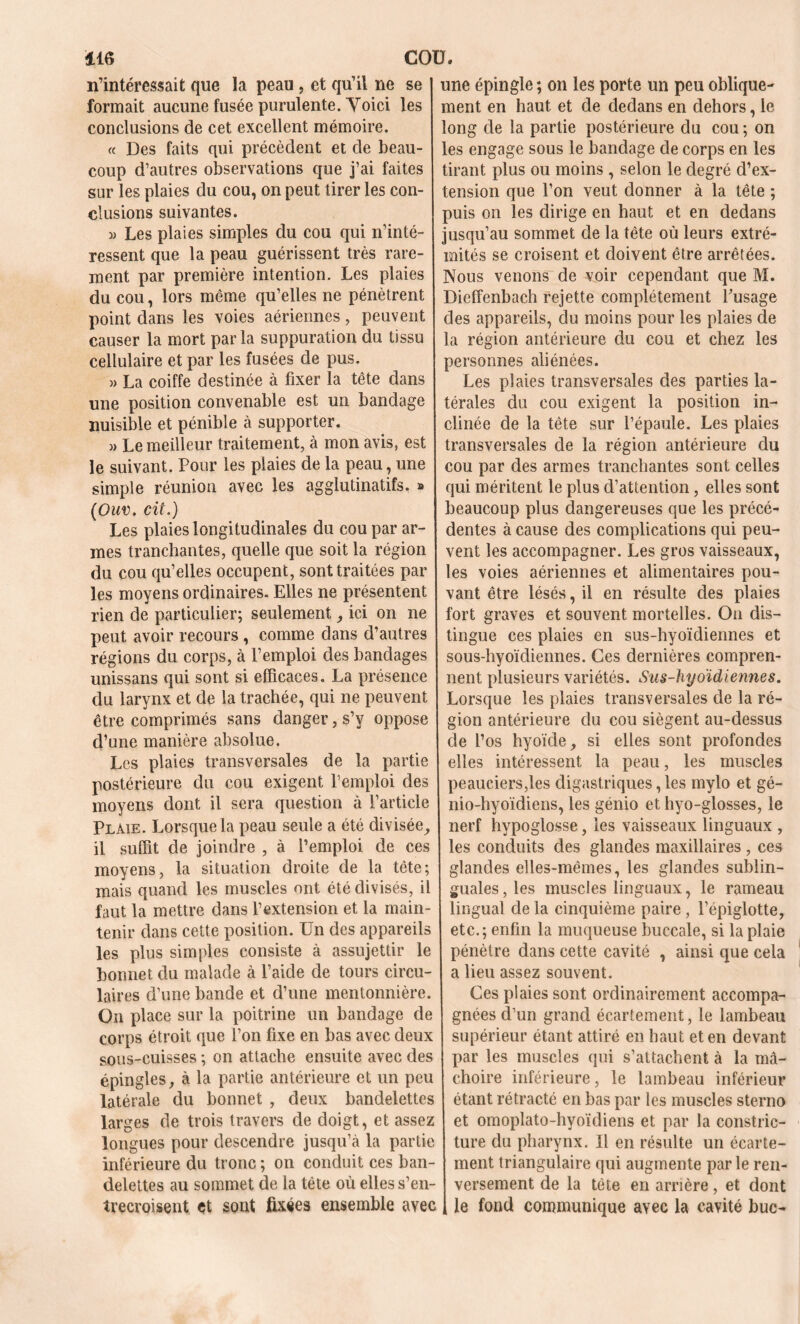 n’intéressait que la peau , et qu’il ne se formait aucune fusée purulente. Voici les conclusions de cet excellent mémoire. « Des faits qui précèdent et de beau- coup d’autres observations que j’ai faites sur les plaies du cou, on peut tirer les con- clusions suivantes. » Les plaies simples du cou qui n’inté- ressent que la peau guérissent très rare- ment par première intention. Les plaies du cou, lors même qu’elles ne pénètrent point dans les voies aériennes, peuvent causer la mort parla suppuration du tissu cellulaire et par les fusées de pus. » La coiffe destinée à fixer la tête dans une position convenable est un bandage nuisible et pénible à supporter. » Le meilleur traitement, à mon avis, est le suivant. Pour les plaies de la peau, une simple réunion avec les agglutinatifs. » (Ouv. cit.) Les plaies longitudinales du cou par ar- mes tranchantes, quelle que soit la région du cou qu’elles occupent, sont traitées par les moyens ordinaires. Elles ne présentent rien de particulier; seulement, ici on ne peut avoir recours , comme dans d’autres régions du corps, à l’emploi des bandages unissans qui sont si efficaces. La présence du larynx et de la trachée, qui ne peuvent être comprimés sans danger, s’y oppose d’une manière absolue. Les plaies transversales de la partie postérieure du cou exigent l’emploi des moyens dont il sera question à l’article Plaie. Lorsque la peau seule a été divisée, il suffit de joindre , à l’emploi de ces moyens, la situation droite de la tête; mais quand les muscles ont été divisés, il faut la mettre dans l’extension et la main- tenir dans cette position. Un des appareils les plus simples consiste à assujettir le bonnet du malade à l’aide de tours circu- laires d’une bande et d’une mentonnière. On place sur la poitrine un bandage de corps étroit que l’on fixe en bas avec deux sous-cuisses ; on attache ensuite avec des épingles, à la partie antérieure et un peu latérale du bonnet , deux bandelettes larges de trois travers de doigt, et assez longues pour descendre jusqu’à la partie inférieure du tronc ; on conduit ces ban- delettes au sommet de la tête où elles s’en- trecroisent et sont fixées ensemble avec une épingle ; on les porte un peu oblique- ment en haut et de dedans en dehors, le long de la partie postérieure du cou ; on les engage sous le bandage de corps en les tirant plus ou moins , selon le degré d’ex- tension que l’on veut donner à la tête ; puis on les dirige en haut et en dedans jusqu’au sommet de la tête où leurs extré- mités se croisent et doivent être arrêtées. Nous venons de voir cependant que M. Dieffenbach rejette complètement l’usage des appareils, du moins pour les plaies de la région antérieure du cou et chez les personnes aliénées. Les plaies transversales des parties la- térales du cou exigent la position in- clinée de la tête sur l’épaule. Les plaies transversales de la région antérieure du cou par des armes tranchantes sont celles qui méritent le plus d’attention, elles sont beaucoup plus dangereuses que les précé- dentes à cause des complications qui peu- vent les accompagner. Les gros vaisseaux, les voies aériennes et alimentaires pou- vant être lésés, il en résulte des plaies fort graves et souvent mortelles. On dis- tingue ces plaies en sus-hyoïdiennes et sous-hyoïdiennes. Ces dernières compren- nent plusieurs variétés. Sus-hyoïdiennes. Lorsque les plaies transversales de la ré- gion antérieure du cou siègent au-dessus de l’os hyoïde, si elles sont profondes elles intéressent la peau, les muscles peauciers,les digastriques, les mylo et gé- nio-hyoïdiens, les génio et hyo-glosses, le nerf hypoglosse, les vaisseaux linguaux , les conduits des glandes maxillaires , ces glandes elles-mêmes, les glandes sublin- guales, les muscles linguaux, le rameau lingual de la cinquième paire, l’épiglotte, etc.; enfin la muqueuse buccale, si la plaie pénètre dans cette cavité , ainsi que cela a lieu assez souvent. Ces plaies sont ordinairement accompa- gnées d'un grand écartement, le lambeau supérieur étant attiré en haut et en devant par les muscles qui s’attachent à la mâ- choire inférieure, le lambeau inférieur étant rétracté en bas par les muscles sterno et omoplato-hyoïdiens et par la constric- ture du pharynx. Il en résulte un écarte- ment triangulaire qui augmente par le ren- versement de la tête en arrière, et dont le fond communique avec la cavité bue-