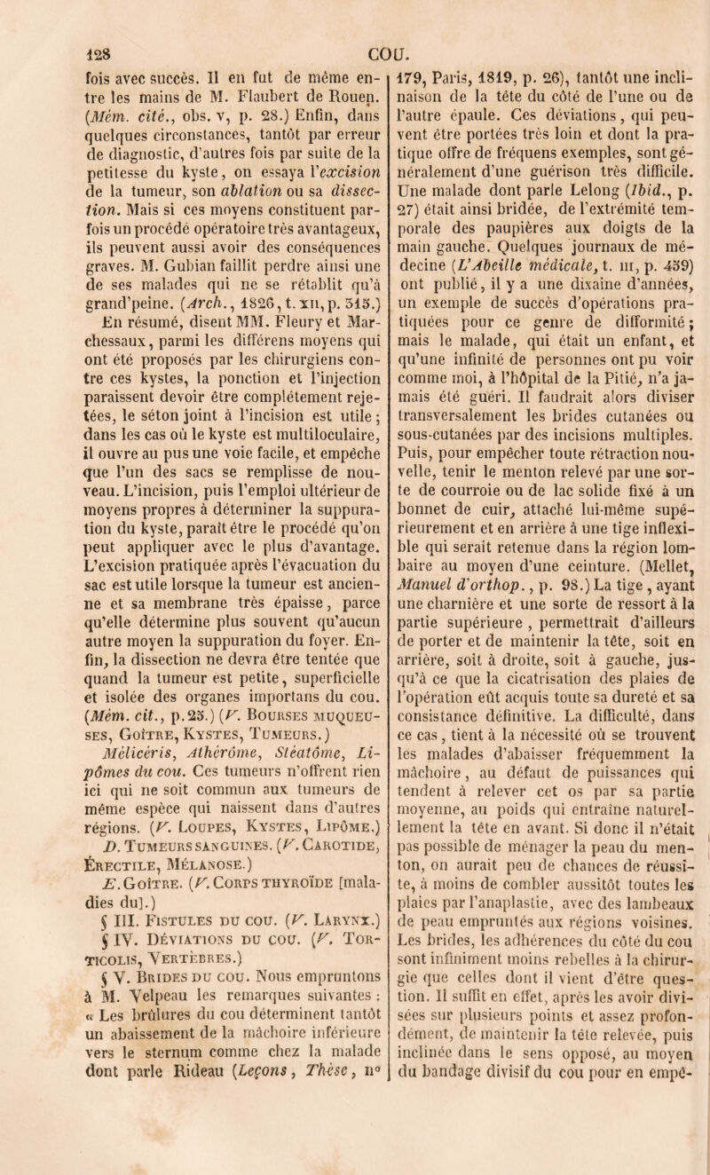 fois avec succès. Il en fut de même en- tre les mains de M. Flaubert de Rouen. {Mèm. cité., obs. v, p. 28.) Enfin, dans quelques circonstances, tantôt par erreur de diagnostic, d’autres fois par suite de la petitesse du kyste, on essaya Y excision de la tumeur, son ablation ou sa dissec- tion. Mais si ces moyens constituent par- fois un procédé opératoire très avantageux, ils peuvent aussi avoir des conséquences graves. M. Gubian faillit perdre ainsi une de ses malades qui ne se rétablit qu’à grand’peine. (Arch., 1826, t.xn,p. 315.) En résumé, disent MM. Fleury et Mar- chessaux, parmi les différens moyens qui ont été proposés par les chirurgiens con- tre ces kystes, la ponction et l’injection paraissent devoir être complètement reje- tées, le séton joint à l’incision est utile ; dans les cas où le kyste est multiloculaire, il ouvre au pus une voie facile, et empêche que l’un des sacs se remplisse de nou- veau. L’incision, puis l’emploi ultérieur de moyens propres à déterminer la suppura- tion du kyste, parait être le procédé qu’on peut appliquer avec le plus d’avantage. L’excision pratiquée après l’évacuation du sac est utile lorsque la tumeur est ancien- ne et sa membrane très épaisse, parce qu’elle détermine plus souvent qu’aucun autre moyen la suppuration du foyer. En- fin, la dissection ne devra être tentée que quand la tumeur est petite, superficielle et isolée des organes importons du cou. {Mèm. cit., p.25.) [F. Bourses muqueu- ses, Goitre, Kystes, Tumeurs.) Mèlicèris, Athérôme, Stéatôme, Li- pomes du cou. Ces tumeurs n’offrent rien ici qui ne soit commun aux tumeurs de même espèce qui naissent dans d’autres régions. {F. Loupes, Kystes, Lipome.) D. Tumeurs sanguines. {F. Carotide, Érectile, Mélanose.) £\Goître. [F. Corps thyroïde [mala- dies du].) § III. Fistules du cou. [F. Larynx.) $ IV. Déviations du cou. [F. Tor- ticolis, Vertèbres.) $ V. Brides du cou. Nous empruntons à M. Velpeau les remarques suivantes : « Les brûlures du cou déterminent tantôt un abaissement de la mâchoire inférieure vers le sternum comme chez la malade dont parle Rideau (Leçons, Tk-èsc, n° 179, Paris, 1819, p. 26), tantôt une incli- naison de la tête du côté de l’une ou de l’autre épaule. Ces déviations, qui peu- vent être portées très loin et dont la pra- tique offre de fréquens exemples, sont gé- néralement d’une guérison très difficile. Une malade dont parle Lelong (7&<d., p. 27) était ainsi bridée, de l’extrémité tem- porale des paupières aux doigts de la main gauche. Quelques journaux de mé- decine (L’Abeille médicale, X. ni, p. 459) ont publié, il y a une dixaine d’années, un exemple de succès d’opérations pra- tiquées pour ce genre de difformité ; mais le malade, qui était un enfant, et qu’une infinité de personnes ont pu voir comme moi, à l’hôpital de la Pitié, n’a ja- mais été guéri. Il faudrait alors diviser transversalement les brides cutanées ou sous-cutanées par des incisions multiples. Puis, pour empêcher toute rétraction nou- velle, tenir le menton relevé par une sor- te de courroie ou de lac solide fixé à un bonnet de cuir, attaché lui-même supé- rieurement et en arrière à une tige inflexi- ble qui serait retenue dans la région lom- baire au moyen d’une ceinture. (Mellet, Manuel d'orthop., p. 98.) La tige , ayant une charnière et une sorte de ressort à la partie supérieure , permettrait d’ailleurs de porter et de maintenir la tête, soit en arrière, soit à droite, soit à gauche, jus- qu’à ce que la cicatrisation des plaies de l’opération eût acquis toute sa dureté et sa consistance définitive. La difficulté, dans ce cas , tient à la nécessité où se trouvent les malades d’abaisser fréquemment la mâchoire, au défaut de puissances qui tendent à relever cet os par sa partie moyenne, au poids qui entraîne naturel- lement la tète en avant. Si donc il n’était pas possible de ménager la peau du men- ton, on aurait peu de chances de réussi- te, à moins de combler aussitôt toutes les plaies par l’anaplastie, avec des lambeaux de peau empruntés aux régions voisines. Les brides, les adhérences du côté du cou sont infiniment moins rebelles à la chirur- gie que celles dont il vient d’être ques- tion. Il suffit en effet, après les avoir divi- sées sur plusieurs points et assez profon- dément, de maintenir la tête relevée, puis inclinée dans le sens opposé, au moyen du bandage divisif du cou pour en empê-