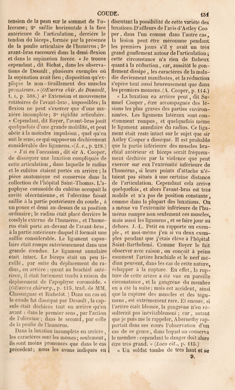 tension de la peau sur le sommet de l’o- lécrane; 2° saillie horizontale à la face antérieure de l’articulation, derrière le tendon du biceps, formée par la présence de la poulie articulaire de l’humérus ; 3° avant-bras raccourci dans la demi-flexion et dans la supination forcée. « Je trouve cependant, dit Bichat, dans les observa- tions de Desault, plusieurs exemples où la supination avait lieu ; disposition qu’ex- plique le non - tiraillement des muscles pronateurs. » (OEuvres chir. de Desault, t. i, p. 388.) 4° Extension et mouvemens rotatoires de l’avant-bras, impossibles; la flexion ne peut s’exercer que d’une ma- nière incomplète; 3° rigidité articulaire. « Cependant, dit Boyer, l’avant-bras jouit quelquefois d’une grande mobilité, et peut obéir à la moindre impulsion, quel qu’en soit le sens; ce qui suppose un déchirement considérable des ligamens.»(L. c., p. 218.) « J’ai eu l’occasion, dit sir A. Cooper, de disséquer une luxation compliquée de cette articulation, dans laquelle le radius et le cubitus étaient portés en arrière ; la pièce anatomique est conservée dans la collection de l'hôpital Saint-Thomas. L’a- pophyse coronoïde du cubitus occupait la cavité olécranienne, et l’olécràne faisait saillie à la partie postérieure du coude , à un pouce et demi au-dessus de sa position ordinaire ; le radius était placé derrière le condyle externe de l’humérus, et l’humé- rus était porté au-devant de l’avant-bras, à la partie antérieure duquel il formait une saillie considérable. Le ligament capsu- laire était rompu antérieurement dans une grande étendue. Le ligament annulaire était intact. Le biceps était un peu ti- raillé , par suite du déplacement du ra- dius, en arrière : quant au brachial anté- rieur, il était fortement tendu à raison du déplacement de l’apophyse coronoïde. » (OEuvres chirurg., p. 115, tracl. de MM. Chassaignac et Richelot. ) Dans un cas où le coude fut disséqué par Desault, la cap- sule était déchirée tant en arrière qu’en avant : dans le premier sens , par l’action de l’olécrâne ; dans le second, par celle de la poulie de l’humérus. Dans la luxation incomplète en arrière, les caractères sont les mêmes; seulement, ils sont moins prononcés que dans le cas précédent; nous les avons indiqués en discutant la possibilité de cette variété des luxations.D’ailleurs de l’avis d’Astîey Coo per, dans l’un comme dans l’autre cas, la lésion peut être méconnue pendant les premiers jours s’il y avait un très grand gonflement autour de l’articulation ; cette circonstance n’a rien de fâcheux quant à la réduction, car, aussitôt le gon- flement dissipé , les caractères de la mala- die deviennent manifestes, et la réduction s’opère tout aussi heureusement que dans les premiers momens.(A. Cooper, p. 114.) « La luxation en arrière peut, dit Sa- muel Cooper, être accompagnée des lé- sions les plus graves des parties environ- nantes. Les ligamens latéraux sont con- stamment rompus, et quelquefois même le ligament annulaire clu radius. Ce liga- ment était resté intact sur le sujet que sir Astîey Cooper a disséqué. Il est probable que la partie inférieure des muscles bra- chial antérieur et biceps serait fréquem- ment déchirée par la violence que peut exercer sur eux l’extrémité inférieure de l’humérus, si leurs points d’attache n’é- taient pas situés à une certaine distance de l’articulation. Cependant cela arrive quelquefois, et alors l’avant-bras est très mobile et n’a pas de position constante, comme dans la plupart des luxations. On a même vu l’extrémité inférieure de l’hu- mérus rompre non seulement ces muscles, mais aussi les ligamens, et se faire jour au dehors. J.-L. Petit en rapporte un exem- ple , et moi-même j’en ai vu deux exem- ples pendant que j’étais élève à l’hôpital Saint-Barthélemi. Comme Boyer le fait observer avec raison, on conçoit à peine comment l’artère brachiale et le nerf mé- dian peuvent, dans les cas de cette nature, échapper à la rupture. En effet, la rup- ture de cette artère a été vue en pareille circonstance , et la gangrène du membre en a été la suite; mais cet accident, ainsi que la rupture des muscles et des tégu- mens , est extrêmement rare. Et encore, si l’artère était blessée, la gangrène n’en ré- sulterait pas inévitablement ; car, autant que je puis me le rappeler, Abernethy rap- portait dans ses cours l’observation d’un cas de ce genre, dans lequel on conserva le membre : cependant le danger doit alors être très grand. » (Loco cit., p. 115.) « Un soldat tombe de très haut et se