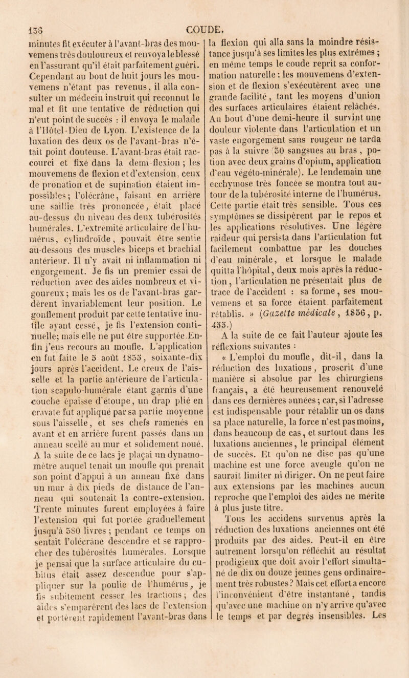 minutes fit exécuter à l’avant-bras des mou- J la flexion qui alla sans la moindre résis- vemens très douloureux et renvoyaleblessé tance jusqu’à ses limites les plus extrêmes ; en l’assurant qu’il était parfaitement guéri, en même temps le coude reprit sa confor- Cependant au bout de huit jours les mou- mation naturelle : les mouvemens d’exten- vemens n’étant pas revenus, il alla con- sion et de flexion s’exécutèrent avec une sulter un médecin instruit qui reconnut le grande facilité, tant les moyens d’union mal et fit une tentative de réduction qui des surfaces articulaires étaient relâchés, n’eut point de succès : il envoya le malade Au bout d’une demi-heure il survint une à l’Hôtel-Dieu de Lyon. L’existence de la douleur violente dans l’articulation et un luxation des deux os de l’avant-bras n’é- vaste engorgement sans rougeur ne tarda tait point douteuse. L’avant-bras était rac- pas à la suivre 50 sangsues au bras , po- courci et fixé dans la demi flexion ; les tion avec deux grains d’opium, application mouvemens de flexion et d’extension, ceux d’eau végéto-minérale). Le lendemain une de pronation et de supination étaient im- ecchymose très foncée se montra tout au- possibies; l’olécrane, faisant en arrière tour de la tubérosité interne de l’humérus, une saillie très prononcée, était placé Cette partie était très sensible. Tous ces au-dessus du niveau des deux tubérosités symptômes se dissipèrent par le repos et humérales. L’extrémité articulaire de l'hu- les applications résolutives. Une légère mérus, cylindroïde , pouvait être sentie raideur qui persista dans l’articulation fut au-dessous des muscles biceps et brachial facilement combattue par les douches antérieur. Il n’y avait ni inflammation ni d’eau minérale, et lorsque le malade engorgement. Je fis un premier essai de quitta l’hôpital, deux mois après la réduc- réduction avec des aides nombreux et vi- tion, l’articulation ne présentait plus de goureux ; mais les os de l’avant-bras gar- trace de l’accident : sa forme , ses mou- dèrent invariablement leur position. Le vemens et sa force étaient parfaitement gonflement produit par cette tentative inu- rétablis. » (Gazette médicale , 1856, p. tile ayant cessé, je fis l’extension conti- j 455.) nuelle; mais elle ne put être supportée.En- A la suite de ce fait l’auteur ajoute les fin j’eus recours au moufle. L’application réflexions suivantes : en fut faite le 5 août 1855, soixante-dix « L’emploi du moufle, dit-il, dans la jours après l’accident. Le creux de l’ais- réduction des luxations, proscrit d’une selle et la partie antérieure de l’articula- manière si absolue par les chirurgiens tion scapulo-humérale étant garnis d’une français, a été heureusement renouvelé couche épaisse d’étoupe, un drap plié en dans ces dernières années; car,si l’adresse cravate fut appliqué par sa partie moyenne est indispensable pour rétablir un os dans sous l’aisselle, et ses chefs ramenés en sa place naturelle, la force n’est pas moins, avant et en arrière furent passés dans un dans beaucoup de cas, et surtout dans les anneau scellé au mur et solidement noué, luxations anciennes, le principal élément A la suite de ce lacs je plaçai un dynamo- de succès. Et qu’on ne dise pas qu une mètre auquel tenait un moufle qui prenait machine est une force aveugle qu’on ne son point d’appui à un anneau fixé dans saurait limiter ni diriger. On ne peut faire un mur à dix pieds de distance de l’an- aux extensions par les machines aucun neau qui soutenait la contre-extension, reproche que l’emploi des aides ne mérite Trente minutes furent employées à faire à plus juste titre. l’extension qui fut portée graduellement Tous les accidens survenus après la jusqu’à 580 livres ; pendant ce temps on réduction des luxations anciennes ont été sentait l’olécràne descendre et se rappro- produits par des aides. Peut-il en être cher des tubérosités humérales. Lorsque autrement lorsqu’on réfléchit au résultat je pensai que la surface articulaire du eu- prodigieux que doit avoir l’effort simulta- büus était assez descendue pour s’ap- né de dix ou douze jeunes gens ordinaire- pliquer sur la poulie de l’humérus, je ment très robustes? Mais cet effort a encore fis subitement cesser les tractions; des l’inconvénient d’être instantané, tandis aides s’emparèrent des lacs de l’extension qu’avec une machine on n’y arrive qu’avec