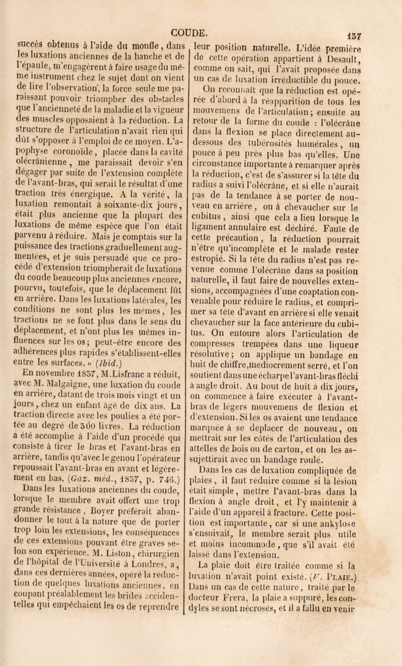 succès obtenus à l’aide du moufle, dans les luxations anciennes de la hanche et de l’épaule, m’engagèrent à faire usage du mê- me instrument chez le sujet dont on vient de lire l’observation, la force seule me pa- raissant pouvoir triompher des obstacles que l’ancienneté de la maladie et la vigueur des muscles opposaient à la réduction. La structure de l’articulation n’avait rien qui dût s’opposer à l’emploi de ce moyen. L’a- pophyse coronoïde, placée dans la cavité olécranienne, me paraissait devoir s’en dégager par suite de l’extension complète de l’avant-bras, qui serait le résultat d’une traction très énergique. A la vérité, la luxation remontait à soixante-dix jours, était plus ancienne que la plupart des luxations de même espèce que l’on était parvenu à réduire. Mais je comptais sur la puissance des tractions graduellement aug- mentées, et je suis persuadé que ce pro- cédé d’extension triompherait de luxations du coude beaucoup plus anciennes encore, pourvu, toutefois, que le déplacement fût en arrière. Dans les luxations latérales, les conditions ne sont plus les mêmes, les tractions ne se font plus dans le sens du déplacement, et n’ont plus les mêmes in- fluences sur les os; peut-être encore des adhérences plus rapides s’établissent-elles entre les surfaces. » (Ibid.) En novembre 1857, M.Lisfranc a réduit, avec M. Malgaigne, une luxation du coude en arrière, datant de trois mois vingt et un jours, chez un enfant âgé de dix ans. La traction directe avec les poulies a été por- tée au degré de 5ÔO livres. La réduction a été accomplie à l’aide d’un procédé qui consiste à tirer le bras et l’avant-bras en arrière, tandis qu’avec le genou l’opérateur repoussait l’avant-bras en avant et légère- ment en bas. (Gaz. méd., 1857, p. 748.) Dans les luxations anciennes du coude, lorsque le membre avait offert une trop grande résistance , Boyer préférait aban- donner le tout à la nature que de porter trop loin les extensions, les conséquences de ces extensions pouvant être graves se- lon son expérience. M. Liston, chirurgien de l’hôpital de l’Université à Londres, a, dans ces dernières années, opéré la réduc- tion de quelques luxations anciennes, en coupant préalablement les brides acciden- telles qui empêchaient les os de reprendre 157 leur position naturelle. L’idée première de cette opération appartient à Desault, comme on sait, qui l’avait proposée dans un cas de luxation irréductible du pouce. On reconnaît que la réduction est opé- rée d’abord à la réapparition de tous les mouvemens désarticulation; ensuite au retour de la forme du coude : l’olécrane dans la flexion se place directement au- dessous des tubérosités humérales, un pouce à peu près plus bas qu’elles. Une circonstance importante à remarquer après la réduction, c’est de s’assurer si la tête du radius a suivi l’olécràne, et si elle n’aurait pas de la tendance à se porter de nou- veau en arrière , ou à chevaucher sur le cubitus , ainsi que cela a lieu lorsque le ligament annulaire est déchiré. Faute de cette précaution, la réduction pourrait n être qu’incomplète et le malade rester estropié. Si la tête du radius n’est pas re- venue comme l’olécràne dans sa position naturelle, il faut faire de nouvelles exten- sions, accompagnées d’une coaptation con- venable pour réduire le radius, et compri- mer sa tête d’avant en arrière si elle venait chevaucher sur la face antérieure du cubi- tus. On entoure alors l’articulation de compresses trempées dans une liqueur résolutive ; on applique un bandage en huit de chiffre,médiocrement serré, et l’on soutient dans une écharpe l’avant-bras fléchi à angle droit. Au bout de huit à dix jours, on commence à faire exécuter à l’avant- bras de légers mouvemens de flexion et d’extension. Si les os avaient une tendance marquée à se déplacer de nouveau, on mettrait sur les côtés de l’articulation des attelles de bois ou de carton, et on les as- sujettirait avec un bandage roulé. Dans les cas de luxation compliquée de plaies , il faut réduire comme si la lésion était simple, mettre l’avant-bras dans la flexion à angle droit, et l’y maintenir à l’aide d’un appareil à fracture. Cette posi- tion est importante, car si une ankylosé s’ensuivait, le membre serait plus utile et moins incommode, que s’il avait été laissé dans l’extension. La plaie doit être traitée comme si la luxation n’avait point existé. (V. Plaie.) Dans un cas de cette nature, traité par le docteur Fi era, la plaie a suppuré, les con- dyles se sont nécrosés, et il a fallu en venir