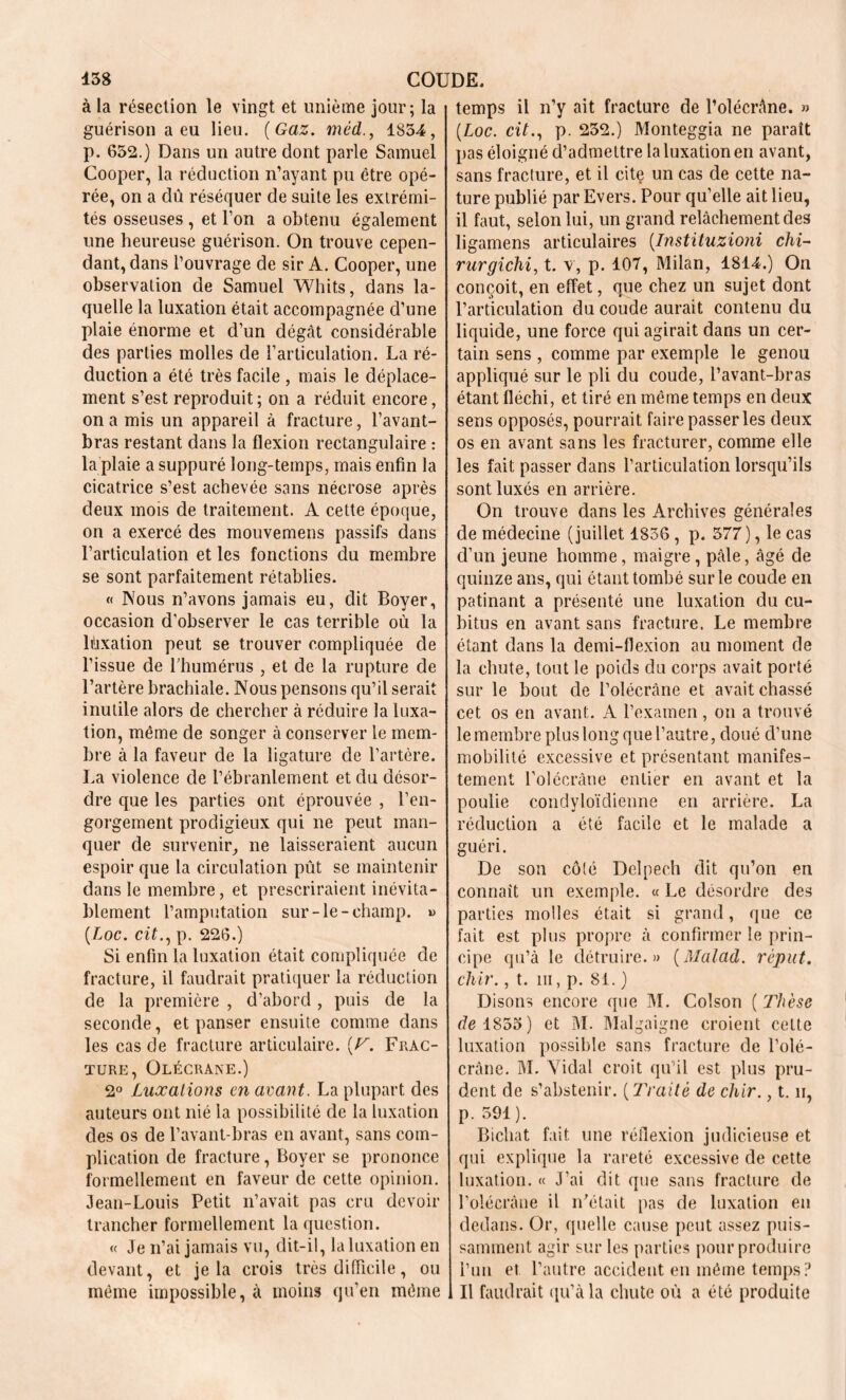 à la résection le vingt et unième jour; la guérison a eu lieu. ( Gaz. méd., 1854, p. 652.) Dans un autre dont parle Samuel Cooper, la réduction n’ayant pu être opé- rée, on a dû réséquer de suite les extrémi- tés osseuses , et l’on a obtenu également une heureuse guérison. On trouve cepen- dant, dans l’ouvrage de sir A. Cooper, une observation de Samuel Whits, dans la- quelle la luxation était accompagnée d’une plaie énorme et d’un dégât considérable des parties molles de l’articulation. La ré- duction a été très facile , mais le déplace- ment s’est reproduit; on a réduit encore, on a mis un appareil à fracture, l’avant- bras restant dans la flexion rectangulaire : la plaie a suppuré long-temps, mais enfin la cicatrice s’est achevée sans nécrose après deux mois de traitement. A cette époque, on a exercé des mouvemens passifs dans l’articulation et les fonctions du membre se sont parfaitement rétablies. « Nous n’avons jamais eu, dit Boyer, occasion d'observer le cas terrible où la Fixation peut se trouver compliquée de l’issue de l’humérus , et de la rupture de l’artère brachiale. Nous pensons qu’il serait inutile alors de chercher à réduire la luxa- tion, même de songer à conserver le mem- bre à la faveur de la ligature de l’artère. La violence de l’ébranlement et du désor- dre que les parties ont éprouvée , l’en- gorgement prodigieux qui ne peut man- quer de survenir, ne laisseraient aucun espoir que la circulation pût se maintenir dans le membre, et prescriraient inévita- blement l’amputation sur-le-champ. » (Loc. ci£., p. 226.) Si enfin la luxation était compliquée de fracture, il faudrait pratiquer la réduction de la première , d’abord , puis de la seconde, et panser ensuite comme dans les cas de fracture articulaire. (F. Frac- ture, Olécrane.) 2° Luxations en avant. La plupart des auteurs ont nié la possibilité de la luxation des os de l’avant-bras en avant, sans com- plication de fracture, Boyer se prononce formellement en faveur de cette opinion. Jean-Louis Petit n’avait pas cru devoir trancher formellement la question. « Je n’ai jamais vu, dit-il, la luxation en devant, et je la crois très difficile, ou même impossible, à moins qu’en même temps il n’y ait fracture de l’olécrâne. » (Loc. cit., p. 252.) Monteggia ne paraît pas éloigné d’admettre la luxation en avant, sans fracture, et il cite un cas de cette na- ture publié par Evers. Pour qu’elle ait lieu, il faut, selon lui, un grand relâchement des ligamens articulaires (Instituzioni chi~ rurgichi, t. v, p. 107, Milan, 1814.) On conçoit, en effet, que chez un sujet dont l’articulation du coude aurait contenu du liquide, une force qui agirait dans un cer- tain sens , comme par exemple le genou appliqué sur le pli du coude, l’avant-bras étant fléchi, et tiré en même temps en deux sens opposés, pourrait faire passer les deux os en avant sans les fracturer, comme elle les fait passer dans l’articulation lorsqu’ils sont luxés en arrière. On trouve dans les Archives générales de médecine (juillet 1836, p. 377 ), le cas d’un jeune homme, maigre, pâle, âgé de quinze ans, qui étant tombé sur le coude en patinant a présenté une luxation du cu- bitus en avant sans fracture. Le membre étant dans la demi-flexion au moment de la chute, tout le poids du corps avait porté sur le bout de l’olécràne et avait chassé cet os en avant. A l’examen, on a trouvé le membre plus long que l’autre, doué cl’une mobilité excessive et présentant manifes- tement Polécrâne entier en avant et la poulie condyloïdienne en arrière. La réduction a été facile et le malade a guéri. De son côlé Delpech dit qu’on en connaît un exemple. « Le désordre des parties molles était si grand, que ce fait est plus propre à confirmer le prin- cipe qu’à le détruire.» (Malad. reput. cher., t. ni, p. 81. ) Disons encore que M. Colson ( Thèse de 1855) et M. Malgaigne croient cette luxation possible sans fracture de l’olé- cràne. M. Vidal croit qu’il est plus pru- dent de s’abstenir. ( Traité de chir., t. n, p. 591). Bichat fait une réflexion judicieuse et qui explique la rareté excessive de cette luxation. « J’ai dit que sans fracture de l’olécràne il n’était pas de luxation en dedans. Or, quelle cause peut assez puis- samment agir sur les parties pour produire l’un et l’autre accident en même temps? Il faudrait qu’à la chute où a été produite