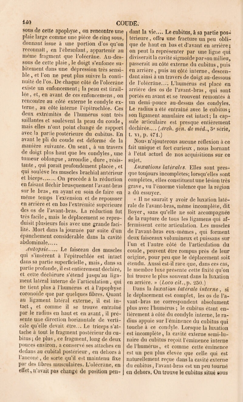 *40 COUDE: sous de cette apophyse, on rencontre une plaie large comme une pièce de cinq sous, donnant issue à une portion d’os qu’on reconnaît, en l’ébranlant, appartenir au même fragment que Bolécrâne. Au-des- sous de cette plaie , le doigt s’enfonce su- bitement dans une dépression très sensi- ble , et l’on ne peut plus suivre la conti- nuité de l’os. De chaque côté de l’olécràne existe un enfoncement; la peau est tirail- lée , et, en avant de ces enfoncemens, on rencontre au côté externe le condyle ex- terne , au côté interne l’épitrochlée. Ces deux extrémités de l’humérus sont très saillantes et soulèvent la peau du coude, mais elles n’ont point changé de rapport avec la parlie postérieure du cubitus. En avant le pli clu coude est déformé de la manière suivante. On sent, à un travers de doigt plus haut que les condyles, une tumeur oblongue , arrondie , dure, résis- tante , qui paraît profondément placée, et qui soulève les muscles brachial antérieur et biceps On procède à la réduction en faisant fléchir brusquement l’avant-bras sur le bras, en ayant eu soin de faire en même temps l’extension et de repousser en arrière et en bas l’extrémité supérieure des os de l’avant-bras. La réduction fut très facile, mais le déplacement se repro- duisit plusieurs fois avec une grande faci- lité. Mort dans la journée par suite d’un épanchement considérable dans la cavité abdominale Autopsie Le faisceau des muscles qui s’insèrent à l’épitrochlée est intact dans sa partie superficielle, mais, dans sa partie profonde, il est entièrement déchiré, et cette déchirure s’étend jusqu’au liga- ment latéral interne de l’articulation , qui ne tient plus à l’humérus et à l’apophyse coronoïde que par quelques fibres. Quant au ligament latéral externe, il est in- tact , et comme il se trouve entraîné par le radius en haut et en avant, il pré- sente une direction horizontale de verti- cale qu’elle devait être... Le triceps s’at- tache à tout le fragment postérieur du cu- bitus ; de plus, ce fragment, long de deux pouces environ, a conservé ses attaches en dedans au cubital postérieur, en dehors à l’anconé, de sorte qu’il est maintenu fixe par des fibres musculaires. L’olécràne, en effet, n’avait pas changé de position pen- dant la vie.... Le cubitus, à sa partie pos- térieure , offre une fracture un peu obli- que de haut en bas et d’avant en arrière; on peut la représenter par une ligne qui diviserait la cavité sigmoïde par son milieu, passerait au côté externe du cubitus, puis en arrière , puis au côté interne, descen- dant ainsi à un travers de doigt au-dessous de l’olécrane.... L’humérus est placé en arrière des os de l’avant-bras, qui sont portés en avant et se trouvent remontés à un demi-pouce au-dessus des condyles. Le radius a été entraîné avec le cubitus; son ligament annulaire est intact ; la cap- sule articulaire est presque entièrement déchirée.... (Arch. gên. de méd., 5 e série, t. vi, p. 471.) Nous n’ajouterons aucune réflexion à ce fait unique et fort curieux , nous bornant à l’état actuel de nos acquisitions sur ce sujet. Luxations latérales. Elles sont pres- que toujours incomplètes; lorsqu’elles sont complètes, elles constituent une lésion très grave, vu l’énorme violence que la région a dû essuyer. <( Il ne saurait y avoir de luxation laté- rale de l’avant-bras, même incomplète, dit Boyer, sans qu’elle ne soit accompagnée de la rupture de tous les ligamens qui af- fermissent cette articulation. Les muscles de l’avant-bras eux-mêmes, qui forment deux faisceaux volumineux et puissans sur l’un et l’autre côté de l’articulation du coude , peuvent être rompus près de leur origine, pour peu que le déplacement soit étendu. Aussi est-il rare que, dans ces cas, le membre luxé présente cette fixité qu’on lui trouve le plus souvent dans la luxation en arrière. » (Logo cit., p. 250.) Dans la luxation latérale interne , si le déplacement est complet, les os de l’a- vant-bras ne correspondent absolument plus avec l’humérus ; le cubitus étant en- tièrement à côté du condyle interne, le ra- dius appuie sur l’éminence du cubitus qui touche à ce condyle. Lorsque la luxation est incomplète, la cavité externe semi-lu- naire du cubitus reçoit l’éminence interne de l’humérus, et comme cette éminence est un peu plus élevée que celle qui est naturellement reçue dans la cavité externe du cubitus, l’avant-bras est un peu tourné en dehors, On trouve le cubitus situé sous