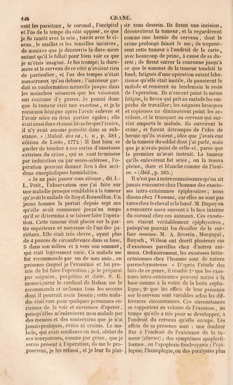 santles pariétaux, le coronal, l'occipital j sir sans dessein. Ils firent une incision, et l’os de la tempe du côté opposé , ce que découvrirent la tumeur, et la regardèrent je fis tantôt avec la scie , tantôt avec le ci- comme une hernie du cerveau , dont le seau , le maillet et les tenailles incisives , crâne prolongé faisait le sac; ils trépané- de manière que je découvris la dure-mère rent cette tumeur à l’endroit de la carie, autant qu’il le fallait pour bien voir ce que avec beaucoup de peine, à cause de sa du- je m’étais imaginé. 3e fus trompé; la dure- reté ; ils firent entrer la couronne jusqu’à mère et le cerveau de ce côté n’avaient rien ce que le sommet de la tumeur touchât le de particulier, et l’os des tempes n’était fond; fatigués d’une opération autant labo- monstrueux qu’au dehors; l’intérieur gar- rieuse qu’elle était inutile, ils pansèrent le dait sa conformation naturelle jusque dans malade et remirent au lendemain le reste les moindres scissures que les vaisseaux de l’opération. Ils n’eurent point la même ont coutume d’y graver. Je pensai donc fatigue, la fièvre qui prit au malade les em- que la tumeur était une exostose , et je la pêcha de travailler; les saignées brusques reconnus bénigne après l’avoir enlevée et et copieuses ne diminuèrent point les ac- l’avoir sciée en deux parties égales; elle cidens, et le transport au cerveau qui sur- étaitaussidure etaussi blanche que l’ivoire, vint emporta le malade. Ils ouvrirent le il n’y avait aucune porosité dans sa sub- crâne, et furent détrompés de l’idée de stance. » (Malad. des os , t. n , p. 581, hernie qu’ils avaient, idée que j’avais eue édition de Louis, 1772.) Il faut bien se de la tumeur du soldat dont j’ai parlé, mais garder de toucher à ces sortes d’exostoses que je n’avais point de celle-ci, parce que externes du crâne, qui se sont terminées la première m’avait instruit. La tumeur par induration ou par ostéo-sclérose, l’o- qu’ils enlevèrent fut sciée , on la trouva pération pouvant donner lieu à des acci- pleine, dure et blanche comme de l’ivoi- dens encéphaliques formidables. re. » (7ôwL,p. 585.) « Je ne puis passer sous silence , dit J.- Il n’est pas à notre connaissance qu’on ait L. Petit, l’observation que j’ai faite sur jamaisrencontréchezl’hommedesexosto- nne maladie presque semblable à la tumeur ses intra-crâniennes épiphysaires ; nous qu’avait le malade de Royal-Roussillon.Un disons chez l’homme, car elles ne sont pas jeune homme la portait depuis sept ans rares chez le cheval etle bœuf. M. Dupuyen qu’elle avait commencé jusqu’au temps a rencontré assez souvent à la face interne qu’il se détermina à se laisser faire l’opéra- du coronal chez ces animaux. Ces exosto- tion. Cette tumeur était placée sur la par- ses étaient véritablement épiphysaires , tie supérieure et moyenne de l’un des pa- puisqu’on pouvait les décoller de la sur- riétaux. Elle était très élevée, ayant plus face osseuse. M. A. Séverin, Morgagni, de 4 pouces de circonférence dans sa base, Ruysch, Wilson ont décrit plusieurs cas 5 dans son milieu et 2 vers son sommet, d’exostoses pareilles chez d’autres ani- qui était légèrement carié. Ce malade me maux. Ordinairement, les exostoses intra- fut recommandé par un de mes amis, en crâniennes chez l’homme sont de nature présence duquel je l’examinai et lui pro- parenchymateuse. « D’après l’étude des mis de lui faire l’opération ; je le préparai faits de ce genre, il résulte 1° que les exos- par saignées, purgation et diète. S. E. toses intra-crâniennes peuvent naître à la monseigneur le cardinal de Rohan me le base comme à la voûte de la boîte cépha- recommanda et ordonna tous les secours lique ; 2° que les effets de leur présence dont il pourrait avoir besoin ; cette mala- sur le cerveau sont variables selon les dif- die était rare pour quelques personnes eu- férentes circonstances. Ces circonstances rieuses de la voir et envieuses d’opérer, se rapportent au volume de l’exostose, au puisqu’elles m’enlevèrent mon malade par temps qu’elle a mis pour se développer, à des menées et des souterrains que je n’ai l’endroit du cerveau qu’elle occupe. Les jamais pratiqués, évités ni craints. Le ma- effets de sa présence sont : une douleur lade, qui avait confiance en moi, obtint de fixe à l’endroit de l’existence de la tu- ces usurpateurs, comme par grâce, que je meur (clams) ; des symptômes apoplecti- serais présent à l’opération; ils me le pro- formes , ou l’apoplexie foudroyante ; l’épi- posèrent, je les refusai, et je leur fis plai- | lepsie; l’hémiplégie,ou des paralysies plus