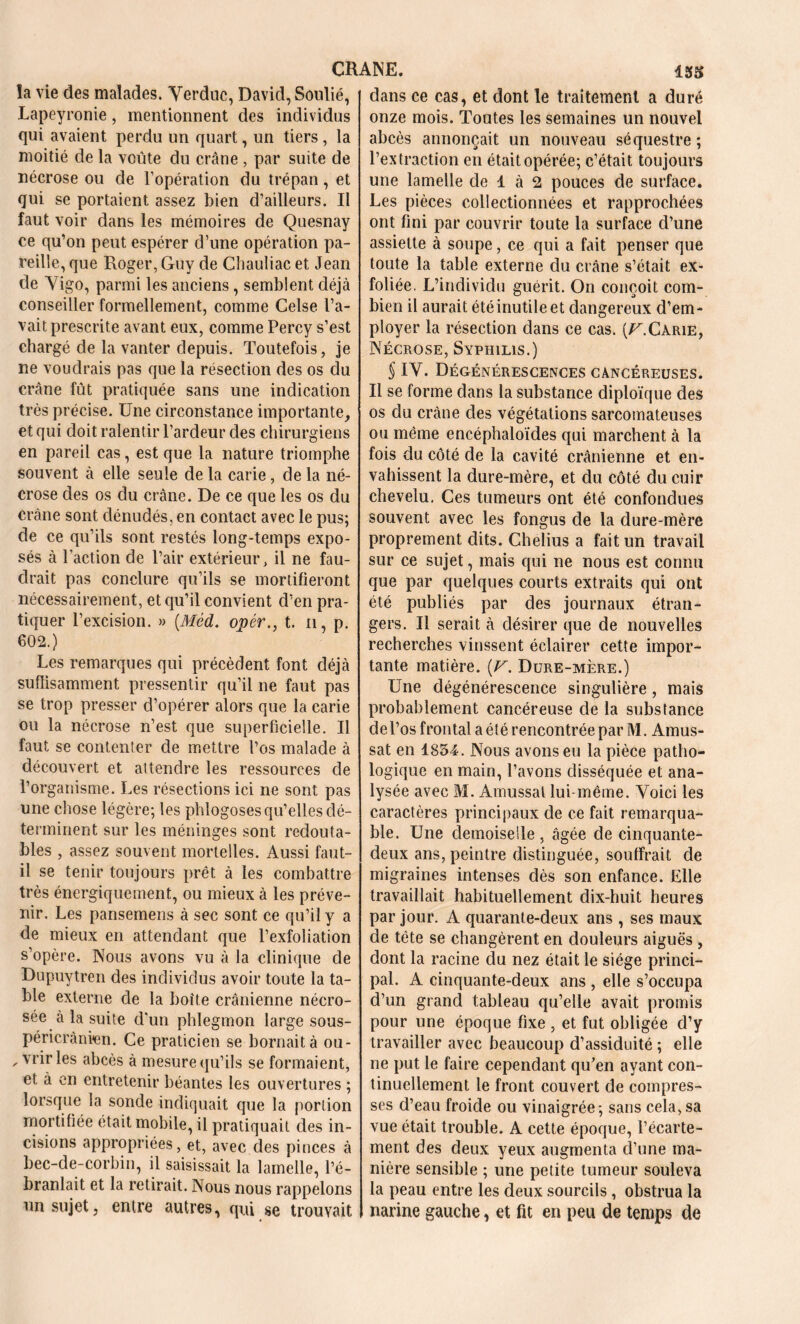 la vie des malades. Yerduc, David, Soulié, Lapeyronie, mentionnent des individus qui avaient perdu un quart, un tiers , la moitié de la voûte du crâne , par suite de nécrose ou de l’opération du trépan, et qui se portaient assez bien d’ailleurs. Il faut voir dans les mémoires de Quesnay ce qu’on peut espérer d’une opération pa- reille, que Roger, Guy de Chauliac et Jean de Yigo, parmi les anciens, semblent déjà conseiller formellement, comme Celse l’a- vait prescrite avant eux, comme Percy s’est chargé de la vanter depuis. Toutefois, je ne voudrais pas que la résection des os du crâne fût pratiquée sans une indication très précise. Une circonstance importante, et qui doit ralentir l’ardeur des chirurgiens en pareil cas, est que la nature triomphe souvent à elle seule de la carie, de la né- crose des os du crâne. De ce que les os du crâne sont dénudés, en contact avec le pus; de ce qu’ils sont restés long-temps expo- sés à l’action de l’air extérieur, il ne fau- drait pas conclure qu’ils se mortifieront nécessairement, et qu’il convient d’en pra- tiquer l’excision. » (Méd. opér., t. n, p. 602.) Les remarques qui précèdent font déjà suffisamment pressentir qu’il ne faut pas se trop presser d’opérer alors que la carie ou la nécrose n’est que superficielle. Il faut se contenter de mettre l’os malade à découvert et attendre les ressources de l’organisme. Les résections ici ne sont pas une chose légère; les phlogoses qu’elles dé- terminent sur les méninges sont redouta- bles , assez souvent mortelles. Aussi faut- il se tenir toujours prêt à les combattre très énergiquement, ou mieux à les préve- nir. Les pansemens à sec sont ce qu’il y a de mieux en attendant que l’exfoliation s’opère. Nous avons vu à la clinique de Dupuytren des individus avoir toute la ta- ble externe de la boîte crânienne nécro- sée à la suite d'un phlegmon large sous- péricrânien. Ce praticien se bornait à ou- , vrir les abcès à mesure qu’ils se formaient, et à en entretenir béantes les ouvertures ; lorsque la sonde indiquait que la portion mortifiée était mobile, il pratiquait des in- cisions appropriées, et, avec des pinces à bec-de-corbin, il saisissait la lamelle, l’é- branlait et la retirait. Nous nous rappelons un sujet, entre autres, qui se trouvait dans ce cas, et dont le traitement a duré onze mois. Toutes les semaines un nouvel abcès annonçait un nouveau séquestre ; l’extraction en était opérée; c’était toujours une lamelle de 1 à 2 pouces de surface. Les pièces collectionnées et rapprochées ont fini par couvrir toute la surface d’une assiette à soupe, ce qui a fait penser que toute la table externe du crâne s’était ex- foliée. L’individu guérit. On conçoit com- bien il aurait été inutile et dangereux d’em- ployer la résection dans ce cas. (U.Carie, Nécrose, Syphilis.) § IY. Dégénérescences cancéreuses. Il se forme dans la substance diploïque des os du crâne des végétations sarcomateuses ou même encéphaloïdes qui marchent à la fois du côté de la cavité crânienne et en- vahissent la dure-mère, et du côté du cuir chevelu. Ces tumeurs ont été confondues souvent avec les fongus de la dure-mère proprement dits. Chelius a fait un travail sur ce sujet, mais qui ne nous est connu que par quelques courts extraits qui ont été publiés par des journaux étran- gers. Il serait à désirer que de nouvelles recherches vinssent éclairer cette impor- tante matière. [V. Dure-mère.) Une dégénérescence singulière, mais probablement cancéreuse de la substance de l’os frontal a été rencontrée par M. Amus- sat en 1834. Nous avons eu la pièce patho- logique en main, l’avons disséquée et ana- lysée avec M. Amussal lui-même. Yoici les caractères principaux de ce fait remarqua- ble. Une demoiselle, âgée de cinquante- deux ans, peintre distinguée, souffrait de migraines intenses dès son enfance. Elle travaillait habituellement dix-huit heures par jour. A quarante-deux ans , ses maux de tête se changèrent en douleurs aiguës , dont la racine du nez était le siège princi- pal. A cinquante-deux ans , elle s’occupa d’un grand tableau qu’elle avait promis pour une époque fixe , et fut obligée d’y travailler avec beaucoup d’assiduité ; elle ne put le faire cependant qu'en ayant con- tinuellement le front couvert de compres- ses d’eau froide ou vinaigrée; sans cela, sa vue était trouble. A cette époque, l’écarte- ment des deux yeux augmenta d’une ma- nière sensible ; une petite tumeur souleva la peau entre les deux sourcils, obstrua la narine gauche, et fit en peu de temps de