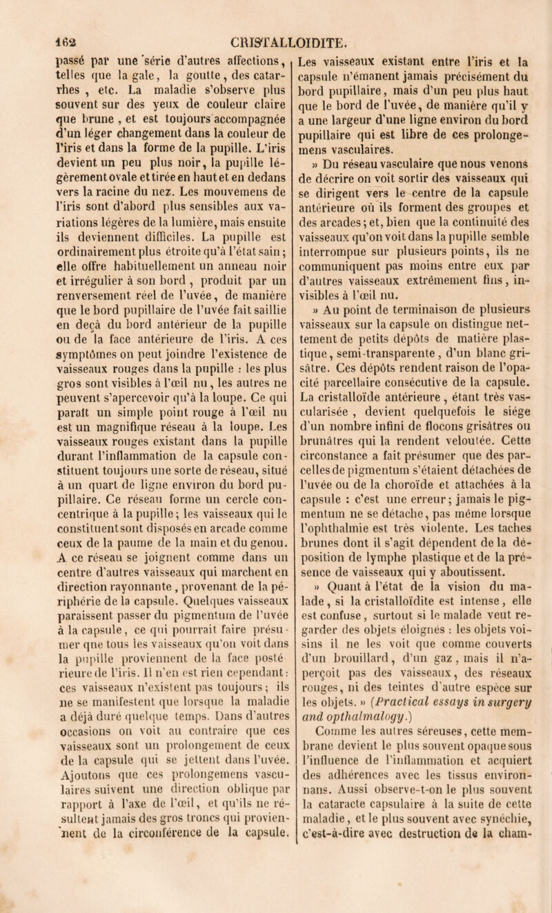 passé pal* une 'série d'autres affections, telles que la gale, la goutte, des catar- rhes , etc. La maladie s’observe plus souvent sur des yeux de couleur claire que brune , et est toujours accompagnée d’un léger changement dans la couleur de l’iris et dans la forme de la pupille. L’iris devient un peu plus noir, la pupille lé- gèrement ovale et tirée en haut et en dedans vers la racine du nez. Les mouvemens de l’iris sont d’abord plus sensibles aux va- riations légères de la lumière, mais ensuite ils deviennent difficiles. La pupille est ordinairement plus étroite qu’à l’état sain ; elle offre habituellement un anneau noir et irrégulier à son bord , produit par un renversement réel de l’uvée, de manière que le bord pupillaire de l’uvée fait saillie en deçà du bord antérieur de la pupille ou de la face antérieure de l’iris. A ces symptômes on peut joindre l’existence de vaisseaux rouges dans la pupille : les plus gros sont visibles à l’œil nu, les autres ne peuvent s’apercevoir qu’à la loupe. Ce qui paraît un simple point rouge à l'œil nu est un magnifique réseau à la loupe. Les vaisseaux rouges existant dans la pupille durant l’inflammation de la capsule con- stituent toujours une sorte de réseau, situé à un quart de ligne environ du bord pu- pillaire. Ce réseau forme un cercle con- centrique à la pupille ; les vaisseaux qui le constituentsont disposés en arcade comme ceux de la paume de la main et du genou. A ce réseau se joignent comme dans un centre d’autres vaisseaux qui marchent en direction rayonnante , provenant de la pé- riphérie de la capsule. Quelques vaisseaux paraissent passer du pigmenturn de l’uvée à la capsule, ce qui pourrait faire présu- mer que tous les vaisseaux qu’on voit dans la pupille proviennent de la face posté rieurede l’iris. Il n’en est rien cependant: ces vaisseaux n’existent pas toujours; ils ne se manifestent que lorsque la maladie a déjà duré quelque temps. Dans d’autres occasions on voit au contraire que ces vaisseaux sont un prolongement de ceux de la capsule qui se jettent dans l’uvée. Ajoutons que ces prolongemens vascu- laires suivent une direction oblique par rapport à l’axe de l’œil, et qu’ils ne ré- sultent jamais des gros troncs qui provien- nent de la circonférence de la capsule. Les vaisseaux existant entre l’iris et la capsule n’émanent jamais précisément du bord pupillaire, mais d’un peu plus haut que le bord de l’uvée, de manière qu’il y a une largeur d’une ligne environ du bord pupillaire qui est libre de ces prolonge- mens vasculaires. » Du réseau vasculaire que nous venons de décrire on voit sortir des vaisseaux qui se dirigent vers le centre de la capsule antérieure où ils forment des groupes et des arcades ; et, bien que la continuité des vaisseaux qu’on voit dans la pupille semble interrompue sur plusieurs points, ils ne communiquent pas moins entre eux par d’autres vaisseaux extrêmement fins, in- visibles à l’œil nu. » Au point de terminaison de plusieurs vaisseaux sur la capsule on distingue net- tement de petits dépôts de matière plas- tique , semi-transparente, d’un blanc gri- sâtre. Ces dépôts rendent raison de l’opa- cité parcellaire consécutive de la capsule. La cristalloïde antérieure , étant très vas- cularisée , devient quelquefois le siège d’un nombre infini de flocons grisâtres ou brunâtres qui la rendent veloutée. Cette circonstance a fait présumer que des par- celles de pigmentum s’étaient détachées de l’uvée ou de la choroïde et attachées à la capsule ; c’est une erreur; jamais le pig- mentum ne se détache, pas même lorsque l’ophthalmie est très violente. Les taches brunes dont il s’agit dépendent de la dé- position de lymphe plastique et de la pré- sence de vaisseaux qui y aboutissent. » Quant à l’état de la vision du ma- lade , si la cristalloïdite est intense, elle est confuse, surtout si le malade veut re- garder des objets éloignés : les objets voi- sins il ne les voit que comme couverts d’un brouillard, d’un gaz, mais il n’a- perçoit pas des vaisseaux, des réseaux rouges, ni des teintes d’autre espèce sur les objets. » (Practical essays insurgery and opthalmalogy.) Comme les autres séreuses, cette mem- brane devient le plus souvent opaque sous l’influence de l’inflammation et acquiert des adhérences avec les tissus environ- nais. Aussi observe-t-on le plus souvent la cataracte capsulaire à la suite de cette maladie, et le plus souvent avec synéchie, c’est-à-dire avec destruction de la cham-