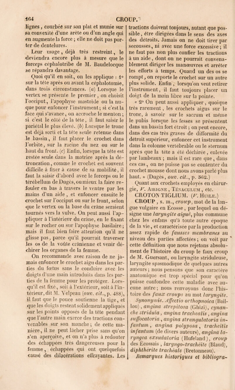 CROUP. 464 lignes , courbée sur son plat et munie sur sa convexité d’une arête ou d’un angle qui en augmente la force ; elle ne doit pas por- ter de dentelures. Leur usage, déjà très restreint, le deviendra encore plus à mesure que le forceps cépbalotribe de M. Baudelocque se répandra davantage. Quoi qu’il en soit, on les applique : 1° sur la tête après ou avant la céphalotomie, dans trois circonstances, (a) Lorsque le vertex se présente le premier, on choisit l’occiput, l’apophyse mastoïde ou la nu- que pour enfoncer l’instrument; si c’est la face qui s’avance, on accroche le menton ; si c’est le côté de la tête, il faut saisir le pariétal le plus élevé, (b) Lorsque le tronc est déjà sorti et la tête seule retenue dans le bassin, il faut placer le crochet dans l’orbite, sur la racine du nez ou sur le haut du front, (c) Enfin, lorsque la tête est restée seule dans la matrice après la dé- troncation, comme le crochet est souvent difficile à fixer à cause de sa mobilité, il faut la saisir d’abord avec le forceps ou le térébellum deDugès, ou mieux la faire re- fouler en bas à travers le ventre par les mains d’un aide , et enfoncer ensuite le crochet sur l’occiput ou sur le front, selon que le vertex ou la base du crâne seraient tournés vers la vulve. On peut aussi l’ap- pliquer à l’intérieur du crâne, en le fixant sur le rocher ou sur l’apophyse basilaire ; mais il faut bien faire attention qu’il ne glisse pas, parce qu’il pourrait traverser les os de la voûte crânienne et venir dé- chirer les organes de la femme. On recommande avec raison de ne ja- mais enfoncer le crochet aigu dans les par- ties du fœtus sans le conduire avec les doigts d’une main introduits dans les par- ties de la femme pour les protéger. Lors- qu’il est fixé, soir, à l’extérieur, soit à l’in- térieur, dit M. Velpeau (ouv. cit., p. 488), il faut que le pouce soutienne la tige, et que les doigts restent solidement appliqués sur les points opposés de la tète pendant que l’autre main exerce des tractions con- venables sur son manche ; de cette ma- nière , il ne peut lâcher prise sans qu’on s’en aperçoive, et on n’a plus à redouter des échappées très dangereuses pour la femme, échappées qui ont quelquefois causé des dilacérations effrayantes. Les tractions doivent toujours, autant que pos- sible, être dirigées dans le sens des axes des détroits. Jamais on ne doit tirer par secousses, ni avec une force excessive ; il ne faut pas non plus confier les tractions à un aide, dont on ne pourrait convena- blement diriger les manœuvres et arrêter les efforts à temps. Quand un des os se rompt , on reporte le crochet sur un autre plus solide. Enfin , lorsqu'on veut retirer l’instrument, il faut toujours placer un doigt de la main libre sur la pointe. « 2° On peut aussi appliquer , quoique très rarement, les crochets aigus sur le tronc, à savoir sur le sacrum et même le pubis lorsque les fesses se présentent dans un bassin fort étroit ; on peut encore, dans des cas très graves de difformité du détroit supérieur, enfoncer cet instrument dans la colonne vertébrable ou le sternum après que la tête a été déchirée , enlevée par lambeaux ; mais il est rare que , dans ces cas, on ne puisse pas se contenter du crochet mousse dont nous avons parlé plus haut. » (Dugès, ouv. cit., p. 562.) Quant aux crochets employés en chirur- gie, V. Airigne , Ténaculum , etc. CROTON TIGLIUM. [V. Huile.) CROUP , s. m., crowp, mot de la lan- gue vulgaire en Écosse , par lequel on dé- signe une laryngite aiguë, plus commune chez les enfans qu’à toute autre époque de la vie, et caractérisée par la production assez rapide de fausses membranes au niveau des parties affectées ; on voit par cette définition que nous rejetons absolu- ment de l’histoire du croup le faux croup de M. Guersant, ou laryngite striduleuse, laryngite spasmodique de quelques autres auteurs ; nous pensons que son caractère anatomique est trop spécial pour qu’on puisse confondre cette maladie avec au- cune autre; nous renvoyons donc l’his- toire des faux croups au mot laryngite. Synonymie. Affectio orthopnoica (Bail- lou), angina strepitosa (Ghizi), cynan- che stridula, angina trachealis, angina suffocatoria, angina strangulatoria in- fantum , angina poiyposa , tracheitis infantum (de divers auteurs), angina la- ryngea eæsudatoria (Hufeland), croup des Écossais , laryngo-trachèite (Blaud), diphthérite trachéale (Bretonneau), i Remarques historiques et bibliogra-