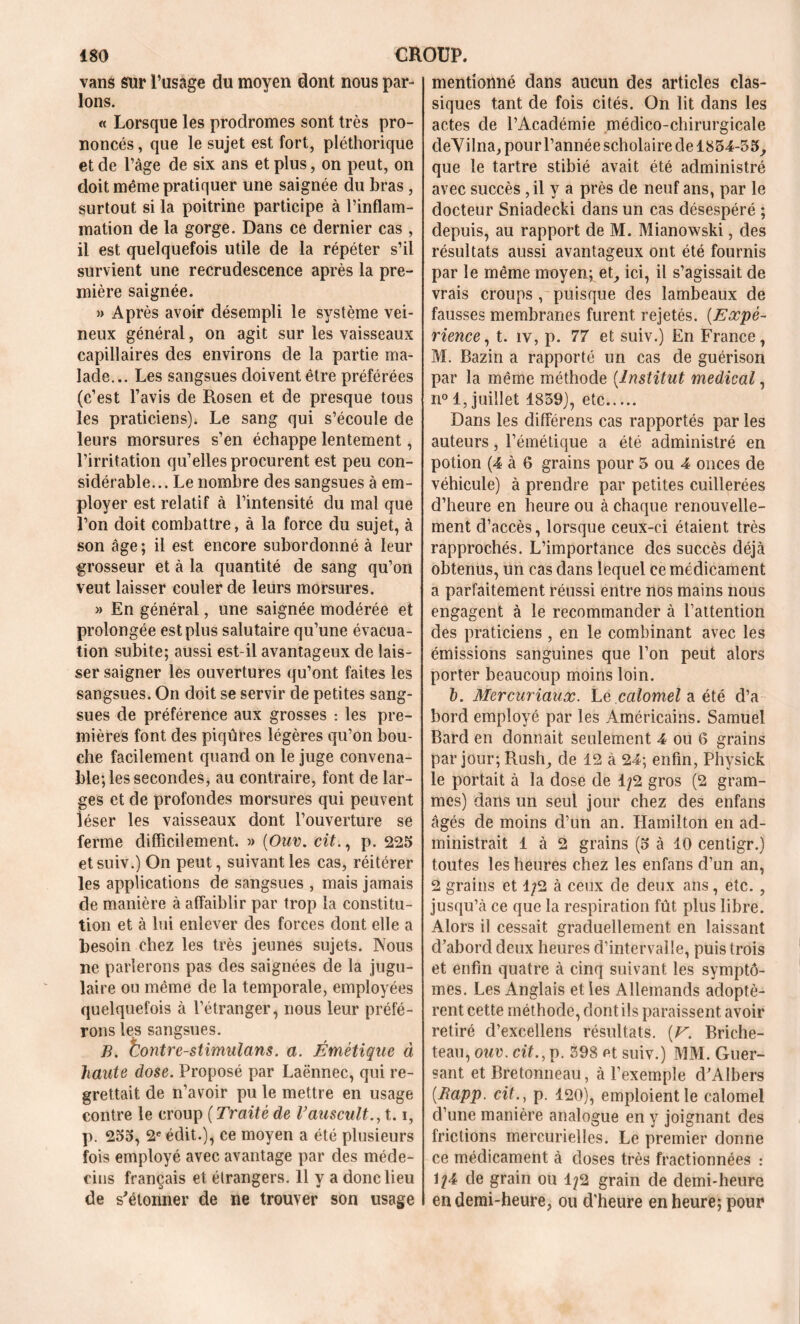 vans sur l’usage du moyen dont nous par- lons. « Lorsque les prodromes sont très pro- noncés , que le sujet est fort, pléthorique et de l’âge de six ans et plus, on peut, on doit même pratiquer une saignée du bras , surtout si la poitrine participe à l’inflam- mation de la gorge. Dans ce dernier cas , il est quelquefois utile de la répéter s’il survient une recrudescence après la pre- mière saignée. » Après avoir désempli le système vei- neux général, on agit sur les vaisseaux capillaires des environs de la partie ma- lade... Les sangsues doivent être préférées (c’est l’avis de Rosen et de presque tous les praticiens). Le sang qui s’écoule de leurs morsures s’en échappe lentement, l’irritation qu’elles procurent est peu con- sidérable... Le nombre des sangsues à em- ployer est relatif à l’intensité du mal que l’on doit combattre, à la force du sujet, à son âge ; il est encore subordonné à leur grosseur et à la quantité de sang qu’on veut laisser couler de leurs morsures. » En général, une saignée modérée et prolongée est plus salutaire qu’une évacua- tion subite; aussi est-il avantageux de lais- ser saigner les ouvertures qu’ont faites les sangsues. On doit se servir de petites sang- sues de préférence aux grosses : les pre- mières font des piqûres légères qu’on bou- che facilement quand on le juge convena- ble; les secondes, au contraire, font de lar- ges et de profondes morsures qui peuvent léser les vaisseaux dont l’ouverture se ferme difficilement. » (Ouv. cit., p. 225 etsuiv.) On peut, suivant les cas, réitérer les applications de sangsues , mais jamais de manière à affaiblir par trop la constitu- tion et à lui enlever des forces dont elle a besoin chez les très jeunes sujets. Nous ne parlerons pas des saignées de la jugu- laire ou même de la temporale, employées quelquefois à l’étranger, nous leur préfé- rons les sangsues. B. Contre-stimulans. a. Émétique à haute dose. Proposé par Laënnec, qui re- grettait de n’avoir pu le mettre en usage contre le croup ( Traité de l’auscult., 1.1, p. 255, 2e édit.), ce moyen a été plusieurs fois employé avec avantage par des méde- cins français et étrangers. 11 y a donc lieu de s'étonner de ne trouver son usage mentionné dans aucun des articles clas- siques tant de fois cités. On lit dans les actes de l’Académie médico-chirurgicale deVilna, pour l’année scholaire de 1854-35, que le tartre stibié avait été administré avec succès ,il y a près de neuf ans, par le docteur Sniadecki dans un cas désespéré ; depuis, au rapport de M. Mianowski, des résultats aussi avantageux ont été fournis par le même moyen; et, ici, il s’agissait de vrais croups , puisque des lambeaux de fausses membranes furent rejetés. (Expé- rience, t. îv, p. 77 et suiv.) En France, M. Bazin a rapporté un cas de guérison par la même méthode (Institut medical, n° 1, juillet 1839), etc Dans les différens cas rapportés par les auteurs, l’émétique a été administré en potion (4 à 6 grains pour 3 ou 4 onces de véhicule) à prendre par petites cuillerées d’heure en heure ou à chaque renouvelle- ment d’accès, lorsque ceux-ci étaient très rapprochés. L’importance des succès déjà obtenus, un cas dans lequel ce médicament a parfaitement réussi entre nos mains nous engagent à le recommander à l’attention des praticiens , en le combinant avec les émissions sanguines que l’on peut alors porter beaucoup moins loin. b. Mercuriaux. Le calomel a été d’a bord employé par les Américains. Samuel Bard en donnait seulement 4 ou 6 grains par jour; Rush, de 12 à 24; enfin, Physick le portait à la dose de 1/2 gros (2 gram- mes) dans un seul jour chez des enfans âgés de moins d’un an. Hamilton en ad- ministrait 1 à 2 grains (5 à 10 centigr.) toutes les heures chez les enfans d’un an, 2 grains et 1/2 à ceux de deux ans, etc. , jusqu’à ce que la respiration fût plus libre. Alors il cessait graduellement en laissant d’abord deux heures d’intervalle, puis trois et enfin quatre à cinq suivant les symptô- mes. Les Anglais elles Allemands adoptè- rent cette méthode, dont ils paraissent avoir retiré d’excellens résultats. (V. Briche- teau, ouv. cit., p. 398 et suiv.) MM. Guer- sant et Bretonneau, à l’exemple d’AIbers (Rapp. cit., p. 120), emploient le calomel d’une manière analogue en y joignant des frictions mercurielles. Le premier donne ce médicament à doses très fractionnées : 1/4 de grain ou 1/2 grain de demi-heure en demi-heure, ou d'heure en heure; pour