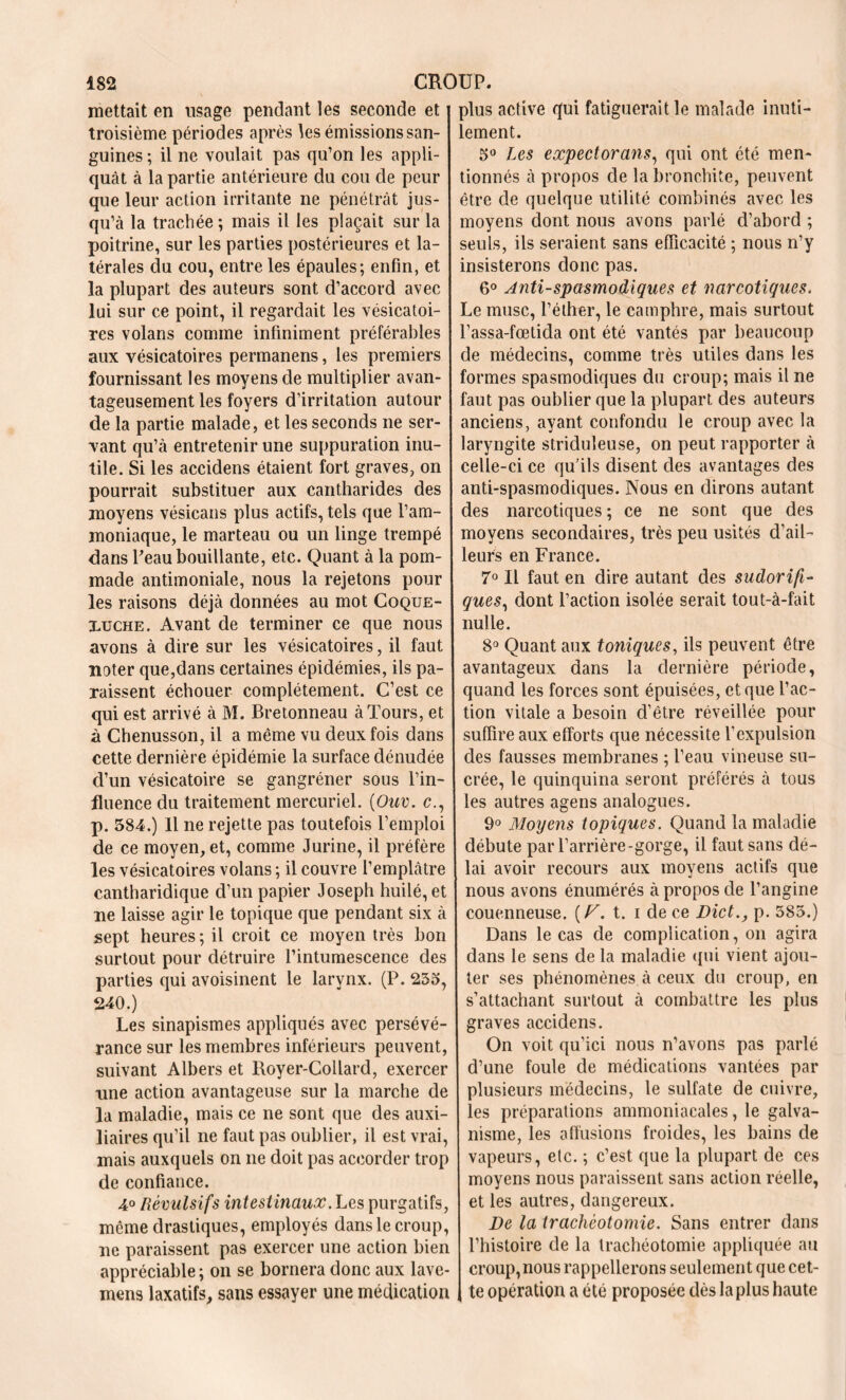 mettait en usage pendant les seconde et troisième périodes après tes émissions san- guines; il ne voulait pas qu’on les appli- quât à la partie antérieure du cou de peur que leur action irritante ne pénétrât jus- qu’à la trachée ; mais il les plaçait sur la poitrine, sur les parties postérieures et la- térales du cou, entre les épaules; enfin, et la plupart des auteurs sont d’accord avec lui sur ce point, il regardait les vésicatoi- res volans comme infiniment préférables aux vésicatoires permanens, les premiers fournissant les moyens de multiplier avan- tageusement les foyers d’irritation autour de la partie malade, et les seconds ne ser- vant qu’à entretenir une suppuration inu- tile. Si les accidens étaient fort graves, on pourrait substituer aux cantharides des moyens vésicans plus actifs, tels que l’am- moniaque, le marteau ou un linge trempé dans l’eau bouillante, etc. Quant à la pom- made antimoniale, nous la rejetons pour les raisons déjà données au mot Coque- xuche. Avant de terminer ce que nous avons à dire sur les vésicatoires, il faut noter que,dans certaines épidémies, ils pa- raissent échouer complètement. C’est ce qui est arrivé à M. Bretonneau à Tours, et à Chenusson, il a même vu deux fois dans cette dernière épidémie la surface dénudée d’un vésicatoire se gangréner sous l’in- fluence du traitement mercuriel. {Ouv. c., p. 584.) Il ne rejette pas toutefois l’emploi de ce moyen, et, comme Jurine, il préfère les vésicatoires volans ; il couvre l’emplâtre cantharidique d’un papier Joseph huilé, et ne laisse agir le topique que pendant six à sept heures ; il croit ce moyen très bon surtout pour détruire l’intumescence des parties qui avoisinent le larynx. (P. 255, 240.) Les sinapismes appliqués avec persévé- rance sur les membres inférieurs peuvent, suivant Albers et Royer-Collard, exercer une action avantageuse sur la marche de la maladie, mais ce ne sont que des auxi- liaires qu’il ne faut pas oublier, il est vrai, mais auxquels on ne doit pas accorder trop de confiance. 4° Révulsifs intestinaux. Les purgatifs, même drastiques, employés dans le croup, ne paraissent pas exercer une action bien appréciable ; on se bornera donc aux lave- mens laxatifs, sans essayer une médication plus active qui fatiguerait le malade inuti- lement. 5° Les expectorans, qui ont été men- tionnés à propos de la bronchite, peuvent être de quelque utilité combinés avec les moyens dont nous avons parlé d’abord ; seuls, ils seraient sans efficacité ; nous n’y insisterons donc pas. 6° Anti-spasmodiques et narcotiques. Le musc, l’éther, le camphre, mais surtout l’assa-fœtida ont été vantés par beaucoup de médecins, comme très utiles dans les formes spasmodiques du croup; mais il ne faut pas oublier que la plupart des auteurs anciens, ayant confondu le croup avec la laryngite striduleuse, on peut rapporter à celle-ci ce qu'ils disent des avantages des anti-spasmodiques. Nous en dirons autant des narcotiques ; ce ne sont que des moyens secondaires, très peu usités d’ail- leurs en France. 7° Il faut en dire autant des sudorifi- ques, dont l’action isolée serait tout-à-fait nulle. 8° Quant aux toniques, ils peuvent être avantageux dans la dernière période, quand les forces sont épuisées, et que l’ac- tion vitale a besoin d’être réveillée pour suffire aux efforts que nécessite l’expulsion des fausses membranes ; l’eau vineuse su- crée, le quinquina seront préférés à tous les autres agens analogues. 9° Moyens topiques. Quand la maladie débute parl’arrière-gorge, il faut sans dé- lai avoir recours aux moyens actifs que nous avons énumérés à propos de l’angine couenneuse. [P. t. i de ce 1Met., p. 585.) Dans le cas de complication, on agira dans le sens de la maladie qui vient ajou- ter ses phénomènes à ceux du croup, en s’attachant surtout à combattre les plus graves accidens. On voit qu’ici nous n’avons pas parlé d’une foule de médications vantées par plusieurs médecins, le sulfate de cuivre, les préparations ammoniacales, le galva- nisme, les affusions froides, les bains de vapeurs, etc. ; c’est que la plupart de ces moyens nous paraissent sans action réelle, et les autres, dangereux. De la trachéotomie. Sans entrer dans l’histoire de la trachéotomie appliquée au croup,nous rappellerons seulement que cet- te opération a été proposée dès la plus haute