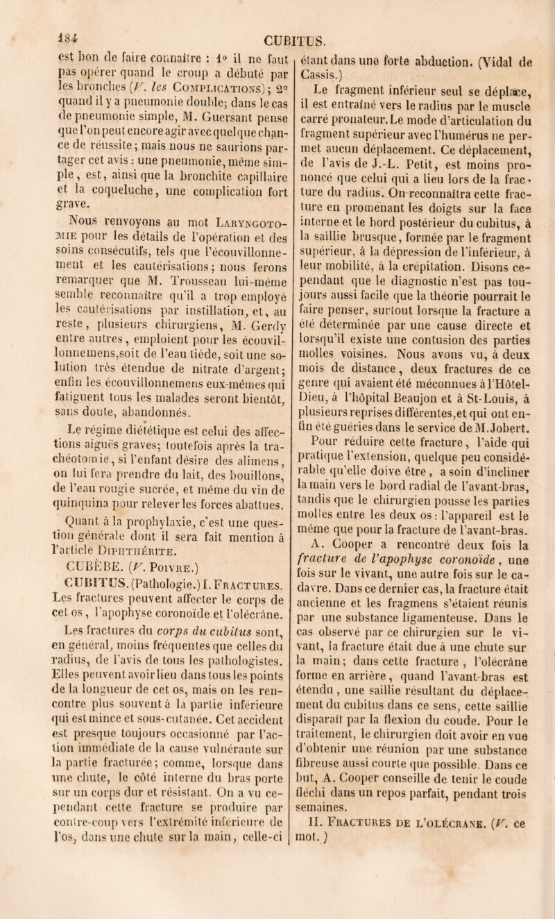 est bon de faire connaître : 1° il ne faut pas opérer quand le croup a débuté par les bronches [V. les Complications); 2° quand il y a pneumonie double; dans le cas de pneumonie simple, M. Guersant pense que l’on peut encore agir avec quelque chan- ce de réussite; mais nous ne saurions par- tager cet avisune pneumonie, même sim- ple , est, ainsique la bronchite capillaire et la coqueluche, une complication fort grave. Nous renvoyons au mot Laryngoto- mie pour les détails de l’opération et des soins consécutifs, tels que l’écouvillonne- ment et les cautérisations; nous ferons remarquer que M. Trousseau lui-méme semble reconnaître qu’il a trop employé les cautérisations par instillation, et, au reste, plusieurs chirurgiens, M. Gerdy entre autres, emploient pour les écouvil- lonnemenSjSoit de l’eau tiède, soit une so- lution très étendue de nitrate d’argent; enfin les écouvilionnemens eux-mêmes qui fatiguent tous les malades seront bientôt, sans doute, abandonnés. Le régime diététique est celui des affec- tions aiguës graves; toutefois après la tra- chéotomie, si l’enfant désire des alimens, on lui fera prendre du lait, des bouillons, de l’eau rougie sucrée, et même du vin de quinquina pour relever les forces abattues. Quant à la prophylaxie, c’est une ques- tion générale dont il sera fait mention à l’article Diphtiiérite. CUBÈBE. [V. Poivre.) CUBITUS. (Pathologie.)I. Fractures. Les fractures peuvent affecter le corps de cet os, l’apophyse coronoïde et l’olécrâne. Les fractures du corps du cubitus sont, en général, moins fréquentes que celles du radius, de l’avis de tous les pathologistes. Elles peuvent avoirlieu dans tous les points de la longueur de cet os, mais on les ren- contre plus souvent à la partie inférieure qui est mince et sous-cutanée. Cet accident est presque toujours occasionné par l’ac- tion immédiate de la cause vulnérante sur la partie fracturée; comme, lorsque dans une chute, le côté interne du bras porte sur un corps dur et résistant. On a vu ce- pendant cette fracture se produire par contre-coup vers l’extrémité inférieure de l’os, dans une chute sur la main, celle-ci étant dans une forte abduction. (Vidal de Cassis.) Le fragment inférieur seul se déplace, il est entraîné vers le radius par le muscle carré pronateur.Le mode d’articulation du fragment supérieur avec l’humérus ne per- met aucun déplacement. Ce déplacement, de l’avis de J.-L. Petit, est moins pro- noncé que celui qui a lieu lors de la frac- ture du radius. On reconnaîtra cette frac- ture en promenant les doigts sur la face interne et le bord postérieur du cubitus, à la saillie brusque, formée par le fragment supérieur, à la dépression de l’inférieur, à leur mobilité, à la crépitation. Disons ce- pendant que le diagnostic n’est pas tou- jours aussi facile que la théorie pourrait le faire penser, surtout lorsque la fracture a été déterminée par une cause directe et lorsqu’il existe une contusion des parties molles voisines. Nous avons vu, à deux mois de distance, deux fractures de ce genre qui avaient été méconnues à LHôtel- Dieu, à l’hôpital Beaujon et à St-Louis, à plusieurs reprises différentes,et qui ont en- tin été guéries dans le service de M. Jobert. Pour réduire cette fracture, l’aide qui pratique l’extension, quelque peu considé- rable qu’elle doive être , a soin d’incliner la main vers le bord radial de l’avant-bras, tandis que le chirurgien pousse les parties molles entre les deux os: l’appareil est le même que pour la fracture de l’avant-bras. A. Gooper a rencontré deux fois la fracture de l’apophyse coronoïde, une fois sur le vivant, une autre fois sur le ca- davre. Dans ce dernier cas, la fracture était ancienne et les fragmens s’étaient réunis par une substance ligamenteuse. Dans le cas observé par ce chirurgien sur le vi- vant, la fracture était due à une chute sur la inain; dans cette fracture, l’olécràne forme en arrière, quand l’avant-bras est étendu , une saillie résultant du déplace- ment du cubitus dans ce sens, cette saillie disparaît par la flexion du coude. Pour le traitement, le chirurgien doit avoir en vue d’obtenir une réunion par une substance fibreuse aussi courte que possible. Dans ce but, A. Cooper conseille de tenir le coude fléchi dans un repos parfait, pendant trois semaines. IL Fractures de l’olécrane. (U. ce mot. )