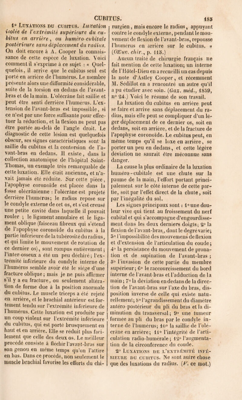 1° Luxations du cubitus. Luxation isolée de l'extrémité supérieure du cu- bitus en arrière, ou huméro-cubitale postérieure sans déplacement du radius. On doit encore à A. Cooper la connais- sance de cette espèce de luxation. Voici comment il s’exprime à ce sujet : « Quel- quefois , il arrive que le cubitus seul est porté en arrière de l’humérus. Le membre présente alors une difformité considérable, suite de la torsion en dedans de l'avant- bras et de la main. L’olécrane fait saillie et peut être senti derrière l’humérus. L’ex- tension de l’avant-bras est impossible, si ce n’est par une force suffisante pour effec- tuer la réduction, et la flexion ne peut pas être portée au-delà de l’angle droit. Le diagnostic de cette lésion est quelquefois obscur, ses signes caractéristiques sont la saillie du cubitus et la contorsion de l’a- vant-bras en dedans. Il existe, dans la collection anatomique de l’hôpital Saint- Thomas, un exemple très remarquable de cette luxation. Elle était ancienne, et n’a- vait jamais été réduite. Sur cette pièce, l’apophyse coronoïde est placée dans la fosse olécrânienne : l’olécrâne est projeté derrière l’humérus; le radius repose sur le condyle externe de cet os, et s’est creusé une petite cavité dans laquelle il pouvait rouler ; le ligament annulaire et le liga- ment oblique (faisceau fibreux qui s’étend de l’apophyse coronoïde du cubitus à la partie inférieure de la tubérosité du radius, et qui limite le mouvement de rotation de ce dernier os), sont rompus entièrement; l’inter-osseux a été un peu déchiré ; l’ex- trémité inférieure du condyle interne de l’humérus semble avoir été le siège d’une fracture oblique; mais je ne puis affirmer s’il y a eu fracture, ou seulement altéra- tion de forme due à la position anormale du cubitus. Le muscle triceps a été rejeté en arrière, et le brachial antérieur est for- tement tendu sur l’extrémité inférieure de l’humérus. Cette luxation est produite par un coup violent sur l’extrémité inférieure du cubitus, qui est porté brusquement en haut et en arrière. Elle se réduit plus faci- lement que celle des deux os. Le meilleur procédé consiste à fléchir l’avant-bras sur son genou en même temps qu’on l’attire en bas. Dans ce procédé, non seulement le muscle brachial favorise les efforts du chi- rurgien , mais encore le radius, appuyant contre le condyle externe, pendant le mou- vement de flexion de l’avant-bras, repousse l’humérus en arrière sur le cubitus. » (OEuv. chir., p. 115.) Aucun traité de chirurgie français ne fait mention de cette luxation; un interne de l’Hôtel-Dieu en a recueilli un cas depuis la note d’Astley Cooper, et récemment M. Sédillot en a rencontré un autre qu’il a pu étudier avec soin. (Gaz, méd., 1859, n° 24.) Voici le résumé de son travail. La luxation du cubitus en arrière peut se faire et arrive sans déplacement du ra- dius, mais elle peut se compliquer d’un lé- ger déplacement de ce dernier os, soit en dedans, soit en arrière, et de la fracture de l’apophyse coronoïde. Le cubitus peut, en même temps qu’il se luxe en arrière, se porter un peu en dedans, et cette légère déviation ne saurait être méconnue sans danger. La cause la plus ordinaire de la luxation huméro-cubitale est une chute sur la paume de la main, l’effort portant princi- palement sur le côté interne de cette par- tie, soit par l’effet direct de la chute, soit par l’inégalité du sol. Les signes principaux sont : l°une dou- leur vive qui tient au froissement du nerf cubital et qui s’accompagne d’engourdisse- ment dans les deux derniers doigts; 2° la flexion de l’avant-bras,, dont le degré varie; 5° l’impossibilité des mouvemens de flexion et d’extension de l’articulation du coude; 4° la persistance du mouvement de prona- tion et de supination de l’avant-bras ; 5° l’invasion de cette partie du membre supérieur; 6° le raccourcissement du bord interne de l’avant-bras et l’adduction de la main ; 7° la déviation en dedans de la direc- tion de l’avant-bras sur l’axe du bras, dis- position inverse de celle qui existe natu- rellement; 8° l’agrandissement du diamètre antéro-postérieur du pli du bras et la di- minution du transversal ; 9° une tumeur formée au pli du bras par le condyle in- terne de l’humérus; 10° la saillie de l’olé- crâne en arrière; 11° l’intégrité de l’arti- culation radio-humérale; 12° l’augmenta- tion de la circonférence du coude. 2° Luxations de l’extrémité infé- rieure du cubitus- Ve sont autre chose que des luxations du radius. (V, ce mot.)