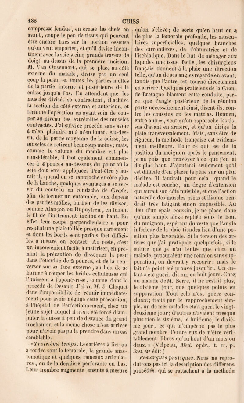 compresse fendue, en croise les chefs en avant, coupe le peu de tissus qui peuvent être encore fixés sur la portion osseuse qu’on veut emporter, et qu’il divise incon- tinent avec la scie,à cinq grands travers de doigt au-dessus de la première incision. M. Yan Onsenoort, qui se place au côté externe du malade, divise par un seul coup la peau, et toutes les parties molles de la partie interne et postérieure de la cuisse jusqu’à l’os. En attendant que les muscles divisés se contractent, il achève la section du côté externe et antérieur, et termine l’opération en ayant soin de cou- per au niveau des extrémités des muscles contractés. J’ai suivi ce procédé sans avoir à m’en plaindre ni à m’en louer. Au-des- sus de la partie moyenne de la cuisse, les muscles se retirent beaucoup moins ; mais, comme le volume du membre est plus considérable, il faut également commen- cer à 4 pouces au-dessous du point où la scie doit être appliquée. Peut-être y au- rait-il, quand on se rapproche encore plus de la hanche, quelques avantages à se ser- vir du couteau en rondache de Grœfe, afin de former un entonnoir, aux dépens des parties molles, ou bien de les diviser, comme Alançon ou Dupuytren , en tenant le fil de l’instrument incliné en haut. En effet leur coupe perpendiculaire a pour résultat une plaie taillée presque carrément et dont les bords sont parfois fort diffici- les à mettre en contact. Au reste, c’est un inconvénient facile à maîtriser, en pre- nant la précaution de disséquer la peau dans l’étendue de 2 pouces, et de la ren- verser sur sa face externe, au lieu de se borner à couper les brides celluleuses qui l’unissent à l’aponévrose , comme dans le procédé de Desault. J’ai vu M. J. Cloquet dans l’impossibilité de réunir immédiate- ment pour avoir négligé cette précaution, à l’hôpital de Perfectionnement, chez un jeune sujet auquel il avait été forcé d’am- puter la cuisse à peu de distance du grand trochanter, et la même chose m’est arrivée pour n’avoir pas pu la prendre dans un cas semblable. » Troisième temps. Les artères à lier ou à tordre sont la fémorale, la grande anas- tomotique et quelques rameaux articulai- res , ou de la dernière perforante en bas. Leur nombre augmente ensuite à mesure qu’on s’élève; de sorte qu’en haut on a de plus la fémorale profonde, les muscu- laires superficielles, quelques branches des circonflèxes, de l’obturatrice et de l’ischiatique. Dans le but de ménager aux liquides une issue facile, les chirurgiens français donnent à la plaie une direction telle, qu’un de ses angles regarde en avant, tandis que l’autre est tourné directement en arrière. Quelques praticiens de la Gran- de-Bretagne blâment cette conduite, par- ce que l’angle postérieur de la réunion porte nécessairement ainsi, disent-ils, con- tre les coussins ou les matelas. Hennen, entre autres, veut qu’on rapproche les tis- sus d’avant en arrière, et qu’on dirige la plaie transversalement. Mais, sans être de rigueur, la méthode française est évidem- ment meilleure. Pour ce qui est de la position du moignon après le pansement, je ne puis que renvoyer à ce que j’en ai dit plus haut. J’ajouterai seulement qu’il est difficile d’en placer la plaie sur un plan déclive. Il faudrait pour cela, quand le malade est couché, un degré d’extension qui aurait son côté nuisible, et que l’action naturelle des muscles psoas et iliaque ren- drait très fatigant sinon impossible. Au lieu d’un épais coussin, je ne place donc qu’une simple alèze repliée sous le bout du moignon, espérant du reste que l’angle inférieur de la plaie tiendra lieu d’une po- sition plus favorable. Si la torsion des ar- tères que j’ai pratiquée quelquefois, si la suture que je n’ai tentée que chez un malade, procuraient une réunion sans sup- plication, on devrait y recourir ; mais le fait n’a point été prouvé jusqu’ici. Un en- fant a été guéri, dit-on, en huit jours. Chez un malade deM. Serre, il ne restait plus, le dixième jour, que quelques points en suppuration. Tout cela n’est guère con- cluant; traité par le rapprochement sim- ple, un de mes malades était guéri le vingt- deuxième jour; d’autres n’avaient presque plus rien le sixième, le huitième, le dixiè- me jour, ce qui n’empêche pas le plus grand nombre d’entre eux de n’être véri- tablement libres qu’au bout d’un mois ou deux.» (Velpeau, Mèd. opér., t. n, p. 532, 2e édit.) Remarques pratiques. Nous ne repro- duirons pas ici la description des différens procédés qui se rattachent à la méthode