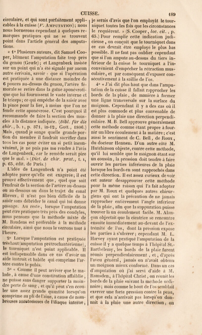 circulaire, et qui sont parfaitement appli- cables à la cuisse [V. Amputation) ; nous nous bornerons cependant à quelques re- marques pratiques qui ne se trouvent point dans l’article général des amputa- tions. « 1° Plusieurs auteurs, dit Samuel Coo- per, blâment l’amputation faite trop près du genou (Grœfe) ; et Langenbeck insiste sur un point qui n’a été signalé par aucun autre écrivain, savoir : que si l’opération est pratiquée à une distance moindre de 6 pouces au-dessus du genou, l’artère fé- morale se retire dans la gaine aponévroti- que que lui fournissent le vaste interne et le triceps ; ce qui empêche de la saisir avec la pince pour la lier, à moins que l’on ne fende cette aponévrose. C’est pourquoi il recommande de faire la section des mus- cles à la distance indiquée. (Bibl. fur die chir., b. î, p. 571, in-12, Gott., 1806.) Mais, quand je songe quelle grande por- tion du membre il faudrait sacrifier dans tous les cas pour éviter un si petit incon- vénient, je ne puis pas me rendre à l’avis de Langenbeck, car le remède serait pire que le mal. » (Dict. de chir. prat., t. î, p. 63, édit, de Paris.) L’idée de Langenbeck n’a point été adoptée parce qu’elle est exagérée; il est prouvé effectivement que, quel que soit l’endroit de la section de l’artère au-dessus ou au-dessous ou dans le trajet du canal fibreux, il n’est pas bien difficile de la saisir sans débrider le canal qui lui donne passage. Au reste, lorsque l’amputation peut être pratiquée très près des condyles, nous pensons que la méthode mixte de M. Baudens est préférable à la méthode circulaire, ainsi que nous le verrons tout à l’heure. 2° Lorsque l’amputation est pratiquée très haut (amputation prétrochantérienne), le tourniquet n’est point applicable. Il est indispensable dans ce cas d’avoir un aide instruit et habile qui comprime l’ar- tère contre le pubis. 5° « Comme il peut arriver que le ma- lade , à cause d’une constitution affaiblie , ne puisse sans danger supporter la moin- dre perte de sang , et qu’il peut s’en écou- ler une assez grande quantité lorsqu’on comprime au pli de l’aine, à cause de nom- breuses anastomoses de l’iliaque interne, je serais d’avis que l’on employât le tour- niquet toutes les fois que les circonstances le requièrent. » (S. Cooper, loc. cit. , p. 65.) Pour remplir cette indication judi- cieuse , on conçoit que le tourniquet dans ce cas devrait être employé le plus bas possible. Il ne faut pas oublier cependant que si l’on ampute au-dessus du tiers in- férieur de la cuisse le tourniquet a l’in- convénient d’empêcher la rétraction mus- culaire, et par conséquent d’exposer con- sécutivement à la saillie de l’os. 4° « J’ai dit plus haut que dans l’ampu- tation de la cuisse il fallait rapprocher les bords de la plaie, de manière à former une ligne transversale sur la surface du moignon. Cependant il y a des cas où il est plus commode et plus convenable de donner à la plaie une direction perpendi- culaire. M. B. Bell approuve généralement cette méthode comme étant propre à four- nir un libre écoulement à la matière ; c’est aussi le sentiment de C. Bell, de Roux, du docteur Hennen. D’un autre côté M. Hutchinson objecte, contre cette méthode, qu’il lui semble que le moignon étant sur un coussin, la pression doit tendre à faire ouvrir les parties inférieures de la plaie lorsque les bords en sont rapprochés dans cette direction. Il est assez curieux devoir cet auteur désapprouver cette méthode pour la même raison qui l’a fait adopter par M. Roux et quelques autres chirur- giens qui ont la précaution de ne jamais rapprocher entièrement l’angle inférieur de la plaie, afin que la suppuration puisse trouver là un écoulement facile. M. Alan- çon objectait que la cicatrice se rencontre ensuite immédiatement au-devant de l’ex- trémité de l’os, dont la pression expose les parties à s’ulcérer ; cependant M. L. Harvey ayant pratiqué l’amputation de la cuisse il y a quelque temps à l’hôpital Sh- Barthélemy, les bords de la plaie furent réunis perpendiculairement , et, d’après l’aveu générai, jamais on n’avait obtenu un moignon mieux conformé. Dans un cas d’amputation où j’ai servi d’aide à M. Ramsden, à l’hôpital Christ, on réuni t les bords de la plaie suivant la méthode ordi- naire ; mais comme le bout de l’os semblait exercer une forte pression contre la peau, et que cela n’arrivait pas lorsqu’on don- nait à la plaie une autre direction* on