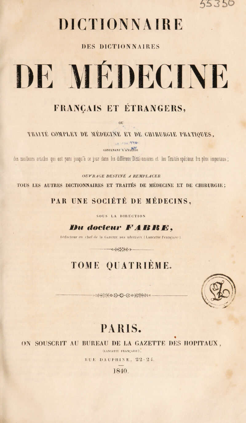 55 3 50 DES DICTIONNAIRES FRANÇAIS ET ÉTRANGERS, OE •mm cAmvL\yv yiy y/y \>y gimmmï yywyaqy/ys , ,A *••> A>** « IJÿ! CONTENANT T’ANALYSE des meilleurs articles qui ont paru jusqu'à ce jour dans les différens Dictionnaires et les Traités spéciaux les plus importans OU ni A GE DESTINÉ A REMPLACER TOUS LES AUTRES DICTIONNAIRES ET TRAITÉS DE MÉDECINE ET DE CHIRURGIE; 1»AR UNE SOCIÉTÉ DE MÉDECINS, SOUS LA DIRECTION MMu docteur W1 A ii M S< . Réducteur en chef de la Gazette des hôpitaux ( Lancette Française ) —o§$s&go- TOME QUATRIÈME. PARIS. ON SOUSCRIT AU BUREAU DE LA GAZETTE DES HOPITAUX, (lancette française) , R U E D A U P 111 N E , 22-24. 1810,