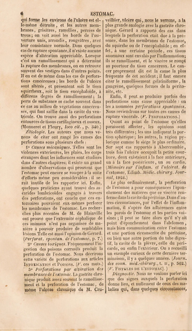 qui forme les environs de l’ulcère est el- le-même détruite, et les autres mem- branes, grisâtres, ramollies, percées de trous ; on voit aussi les bords de l’ou- verture unis, arrondis, rougeâtres , avec leur consistance normale. Dans quelques cas de rupture spontanée,il n’existe aucune espèce d’altération appréciable. Lorsque c’est un ramollissement qui a déterminé la rupture des membranes, on en retrouve souvent des vestiges dans d’autres points. Jl en est de môme dans les cas de perfora- tions cancéreuses ; les bords de l’ulcère sont altérés, et présentent soit le tissu squirrheux, soit le tissu encéphaloïde, à différens degrés de ramollissement; la perte de substance se cache souvent dans ce cas au milieu de végétations cancéreu- ses, qui font saillie dans la cavité du ven- tricule. On trouve aussi des perforations entourées de tissus cartilagineux et osseux. (Monneret et Fleury, loco ait., p. 540.) Étiologie. Les auteurs que nous ve- nons de citer ont rangé les causes des perforations sous plusieurs chefs : 1° Causes mécaniques. Telles sont les violences extérieures, les plaies, les corps étrangers dont les influences sont étudiées dans d’autres chapitres; il existe un grand nombre d’observations qui prouvent que l’estomac peut encore se rompre à la suite d’efforts même peu considérables : il se- rait inutile de les rapporter ici. Enfin, quelques praticiens ayant trouvé des as- carides lombricoïdes engagés à travers des perforations, ont conclu que ces en- tozoaires pouvaient eux-mêmes perforer les membranes de l’estomac. Les recher- ches plus récentes de M. de Blainville ont prouvé que l’extrémité céphalique de ces animaux n’est pas organisée de ma- nière à pouvoir produire de semblables lésions.Telle est aussi l’opinion de Gérard. [Perforât, spontan. de l’estomac, p. 7.) 2° Causes toxiques. Fréquemment l’in- gestion des poisons corrosifs produit la perforation de l’estomac. Nous décrirons cette variété de perforations aux articles Intoxication et Poisons. [F. ces mots.) 5° Perforations par altération des membranes de l’estomac. La gastrite chro- nique produit assez souvent le ramollisse- ment et la perforation de l’estomac, de même l’ulpèro chronique de JÆ. Cru- veilhier, ulcère qui, nous le verrons, a la plus grande analogie avec la gastrite chro- nique. Gérard a rapporté des cas dans lesquels la perforation était due à la pré- sence. dans les membranes de l’estomac, du squirrhe ou de l’encéphaloïde ; en ef- fet, à une certaine période, ces tissus anormaux sont envahis par l’inflammation; ils se ramollissent, et le viscère se rompt au pourtour du tissu cancéreux. Le can- cer proprement dit est la cause la plus fréquente de cet accident ; il faut encore citer le ramollissement gélatiniforme, la gangrène, quelques formes de la périto- nite, etc. Enfin, il peut, se produire parfois des perforations sans cause appréciable : on les a nommées perforations spontanées. Nous reviendrons sur toutes ces causes de rupture viscérale. (F. Perforations.) Quant au point de l’estomac qu’elles paraissent affecter, les opinions sont très différentes ; les uns indiquent la por- tion sphérique ; les autres, la région py- lorique comme le siège le plus ordinaire. Sur sept cas rapportés à Abercrombie, trois fois l’ulcère occupait la petite cour- bure, deux existaient à la face antérieure, un à la face postérieure, un au cardia. [Mémoire sur Vinftam. et Vulcèrat. de l’estomac, Édimb. Mèdic. chirurg. Jour- nal1824.) Le plus ordinairement, la perforation de l’estomac a pour conséquences Pépan- chement des matières que ce viscère ren- ferme dans la cavité du péritoine.Dans d’au- tres circonstances, par l’effet de l’inflam- mation, il s’opère des adhérences entre les parois de l’estomac et les parties voi- sines ; il peut se faire alors qu’il n’y ait point d’épanchement dans l’abdomen, mais bien communication entre l’estomac et une portion circonscrite du péritoine, ou bien une autre portion du tube diges- tif, la cavité de la plèvre, celle du péri- carde, ou enfin l’extérieur. On a recueilli un exemple curieux de cette dernière ter- minaison, il y a quelques années. [Journ. des conn. mèd.-chirurg.,i. n,p. 562.) [F. Fistules de l’estomac). ) Diagnostic. Nous ne voulons parler ici que des signes auxquels la perforation donne lieu, et nullement de ceux des ma- ladies qui, dans quelques circonstances.