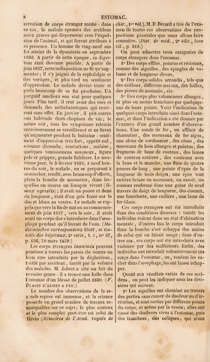 servation de corps étranger animé : dans ce cas, le malade éprouva des accidens assez graves qui disparurent avec Eexpul- sion de l’animal, et qui furent attribués à sa présence. Un homme de ving-neuf ans fut atteint de la dysenterie en septembre 1856. A partir de cette époque , sa diges- tion était devenue pénible. A partir de juin 1857, cette indisposition ne fit qu’aug- menter ; il s’y joignit de la céphalalgie et des vertiges, et plus tard un sentiment d’oppression. Le malade devint triste et parla beaucoup de sa fin prochaine. Un purgatif améliora son état pour quelques jours. Plus tard, il crut avoir des vers et demanda des anthelmintiques qui restè- rent sans effet. En janvier , il prit contre son habitude deux chopines de vin ; le même soir, tous les symptômes ralentis antérieurement se réveillèrent et ne firent qu augmenter pendant la huitaine : senti- ment, d’oppression très fort, appétit nul, estomac distendu, éructations, malaise, quelques vomissemens muqueux, figure pâle et grippée, grande faiblesse. Le neu- vième jour, le 5 février 1858, à neuf heu- res du soir, le malade, en se préparant à se coucher, rendit, avec beaucoup d’efforts, plein la bouche de mucosités, dans les- quelles on trouva un limaçon vivant (li- max agrestis) ; il avait un pouce et demi de longueur, était d’un gris foncé sur le dos et blanc au ventre. Le malade se rap- pela que vers la fin de mai ou au commence- ment de juin 1857 , vers le soir, il avait senti un corps dur s’introduire dans l’œso- phage pendant qu’il buvait de l’eau. (Me- dicinisches correspondenz hlatt, et Ga- zette des hôpitaux, 2e série, t. i, n° 57, p. 136, 50 mars 1859.) Les corps étrangers inanimés peuvent pénétrer à travers les parois du ventre ou bien être introduits par la déglutition, trntôt par accident, tantôt, par la volonté des malades. M. Jobert a cité un fait du premier genre : il a trouvé une balle dans l’estomac d’un blessé de juillet 1850. (V, Plaies d’armes a feu.) Le nombre des observations de la se- conde espèce est immense, et la science possède un grand nombre de travaux re- marquables sur ce sujet; le plus curieux et le plus complet peut-êlre est celui de Hévin (Mémoires de l’Acad. royale de chir., vol.). M.P.Bérard a tiré de l’exa- men de toutes ces observations des pro- positions générales que nous allons faire connaître. (Dict. de méd., 2e édit., loco cit., p. 318.) On peut admettre trois catégories de corps étrangers dans l’estomac. 1° Des corps effilés, pointus et résistans, comme des aiguilles , des épingles de vo- lume et de longueur divers. 2° Des corps solides arrondis , tels que des cailloux, différens noyaux, des balles, des pièces de monnaie , etc. 3° Des corps plus volumineux allongés , et plus ou moins tranchans par quelques- uns de leurs points. Voici l’indication de quelques corps introduits ainsi dans l’esto- mac,, et dont l’indication a été donnée par l’examen d’un grand nombre d’observa- tions. Une sonde de fer, un affiloir de charcutier, des morceaux de fer aigus, une alêne de cordonnier, des clous, des morceaux de bois allongés et pointus, des fragmens de lame de couteau , des lames de couteau entières , des couteaux avec la lame et le manche, une flûte de quatre pouces de long , une pointe d’épée de la longueur de trois doigts, une épée tout entière brisée en morceaux, un rasoir, un couteau renfermé dans une gaine de neuf travers de doigt de longueur, des ciseaux, une fourchette, une cuillère , une lame de fer-blanc. Ces corps étrangers ont été introduits dans des conditions diverses : tantôt les individus étaient dans un état d’aliénation mentale, d’autres fois le corps introduit dans la bouche s’est échappé des mains de celui qui en faisait usage ; dans d’au- tres cas, ces corps ont été introduits avec violence par des malfaiteurs. Enfin, des individus ont introduit volontairement ces corps dans l’estomac , ou, voulant les ca- cher dans l’œsophage, les ont laissé échap- per. Quant aux résultats variés de ces acci- dens , on peut les indiquer sous les divi- sions qui suivent. 1° Les aiguilles ont cheminé au travers des parties sans causer de douleur ou d’ir- ritation, et sont sorties par différens points du corps, et même par la vessie; elles ont causé des douleurs vives à l’estomac, puis des tranchées, de.* coliques, qui n’ont