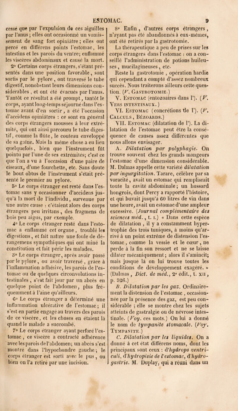 cessé que par l’expulsion de ces aiguilles par l’anus ; elles ont occasionné un vomis- sement de sang fort opiniâtre ; elles ont percé en différens points l’estomac, les intestins et les parois du ventre; enflammé les viscères abdominaux et causé la mort. 2° Certains corps étrangers, s’étant pré- sentés dans une position favorable , sont sortis par le pylore , ont traversé le tube digestif, nonobstant leurs dimensions con- sidérables , et ont été évacués par l’anus. Tantôt ce résultat a été prompt, tantôt le corps, ayant long-temps séjourné dans l’es- tomac avant d’en sortir, a été l’occasion d’accidens opiniâtres : ce sont en général des corps étrangers mousses à leur extré- mité, qui ont ainsi parcouru le tube diges- tif, comme la flûte, le couteau enveloppé de sa gaine. Mais la même chose a eu lieu quelquefois, bien que l’instrument fût pointu par l’une de ses extrémités; c’est ce que l’on a vu à l’occasion d’une paire de ciseaux, d’une fourchette, etc. Sans doute le bout obtus de l’instrument s’était pré- senté le premier au pylore. 5° Le corps étranger est resté dans l’es- tomac sans y occasionner d’accidens jus- qu’à la mort de l’individu, survenue par une autre cause : c’étaient alors des corps étrangers peu irritans, des fragmens de bois peu aigus, par exemple. A0 Le corps étranger resté dans l’esto- mac a enflammé cet organe , troublé les digestions, et fait naître une foule de dé- rangemens sympathiques qui ont miné la constitution et fait périr les malades. o° Le corps étranger, après avoir passé par le pylore , ou avoir traversé , grâce à l’inflammation adhésive, les parois de l’es- tomac ou de quelques circonvolutions in- testinales , s’est fait jour par un abcès en quelque point de l’abdomen, plus fré- quemment à l’aine qu’ailleurs. 6° Le corps étranger a déterminé une inflammation ulcérative de l’estomac; il s’est en partie engagé au travers des parois de ce viscère, et les choses en étaient là quand le malade a succombé. 7° Le corps étranger ayant perforé l’es- tomac , ce viscère a contracté adhérence avec les parois de l’abdomen; un abcès s’est monlré dans l’hypochondrc gauche; le corps étranger est sorti avec le pus, ou bien on l’a retiré par une incision. 8° Enfin, d’autres corps étrangers, n’ayant pas été abandonnés à eux-mêmes, ont été retirés par la gastrotomie. La thérapeutique a peu de prises sur les corps étrangers dans l’estomac : on a con- seillé l’administration de potions huileu- ses , mucilagineuses, etc. Reste la gastrotomie , opération hardie qui cependant a compté d’assez nombreux succès. Nous traiterons ailleurs cette ques- tion. [V. Gastrotomie.) Y. Estomac (entozoaires dans 1’). ( V. Vers intestinaux. ) YI. Estomac ( concrétions de 1’). (V. Calculs, Bézoards.) YII. Estomac (dilatation de 1’). La di- latation de l'estomac peut être la consé- quence de causes assez différentes que nous allons envisager. A. Dilatation par polyphagie. On trouve souvent chez les grands mangeurs l’estomac d’une dimension considérable. M. Dalmas appelle cette variété dilatation par ingurgitation. Tarare, célèbre par sa voracité, avait un estomac qui remplissait toute la cavité abdominale ; un hussard hongrois, dont Percy a rapporté l’histoire, et qui buvait jusqu’à 60 litres de vin dans une heure, avait un estomac d’une ampleur excessive. (Journal complémentaire des sciences méd., t. i.) « Dans cette espèce de dilatation , il y a constamment hyper- trophie des trois tuniques, à moins qu’ar- rivé à un point extrême de distension l’es- tomac , comme la vessie et le cœur, ne perde à la fin son ressort et ne se laisse dilater mécaniquement; alors il s’amincit; mais jusque là on lui trouve toutes les conditions de développement exagéré. » (Dalmas, Dict. de méd., 2e édit., t. xii , p. 526.) B. Dilatation par les gaz. Ordinaire- ment la distension de l’estomac , occasion- née par la présence des gaz, est peu con- sidérable ; elle se montre chez les sujets atteints de gastralgie ou de névrose intes- tinale. [Foy. ces mots.) On lui a donné le nom de iympanite stomacale. [Voy. Tympanite.) C. Dilatation par les liquides. On a donné à cet état ditférens noms, dont les principaux sont ceux : dliydrops venlri- culi, (Yhydropisie de Vestomac, dliydro- gaslrie. M. Duplay, qui a réuni dans un