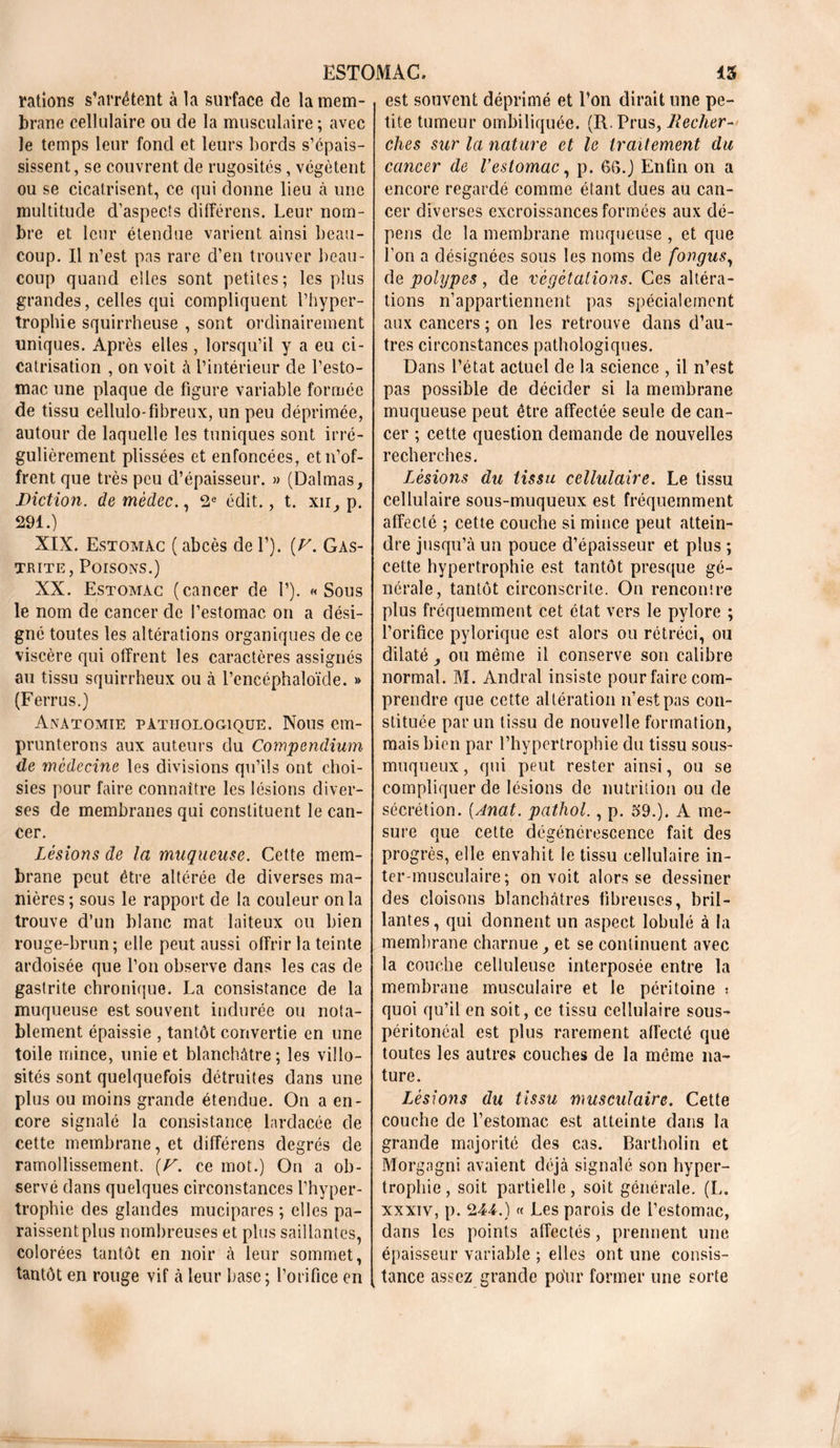 rations s’arrêtent à la surface de la mem- brane cellulaire ou de la musculaire; avec le temps leur fond et leurs bords s’épais- sissent, se couvrent de rugosités, végètent ou se cicatrisent, ce qui donne lieu à une multitude d’aspects différons. Leur nom- bre et leur étendue varient ainsi beau- coup. Il n’est pas rare d’en trouver beau- coup quand elles sont petites; les plus grandes, celles qui compliquent l’hyper- trophie squirrheuse , sont ordinairement uniques. Après elles , lorsqu’il y a eu ci- catrisation , on voit à l’intérieur de l’esto- mac une plaque de figure variable formée de tissu cellulo-fibreux, un peu déprimée, autour de laquelle les tuniques sont irré- gulièrement plissées et enfoncées, et n’of- frent que très peu d’épaisseur. » (Dalmas, Diction, de mèdec., 2e édit., t. xu, p. 291.) XIX. Estomac ( abcès de Y). [F. Gas- trite, Poisons.) XX. Estomac (cancer de 1’). «Sous le nom de cancer de l’estomac on a dési- gné toutes les altérations organiques de ce viscère qui offrent les caractères assignés au tissu squirrheux ou à l’encéphaloïde. » (Ferrus.) Anatomie pathologique. Nous em- prunterons aux auteurs du Compendium de médecine les divisions qu’ils ont choi- sies pour faire connaître les lésions diver- ses de membranes qui constituent le can- cer. Lésions de la muqueuse. Cette mem- brane peut être altérée de diverses ma- nières ; sous le rapport de la couleur onia trouve d’un blanc mat laiteux ou bien rouge-brun; elle peut aussi offrir la teinte ardoisée que l’on observe dans les cas de gastrite chronique. La consistance de la muqueuse est souvent indurée ou nota- blement épaissie , tantôt convertie en une toile mince, unie et blanchâtre; les villo- sités sont quelquefois détruites dans une plus ou moins grande étendue. On a en- core signalé la consistance lardacée de cette membrane, et différons degrés de ramollissement. {V. ce mot.) On a ob- servé dans quelques circonstances l’hyper- trophie des glandes mucipares ; elles pa- raissent plus nombreuses et plus saillantes, colorées tantôt en noir à leur sommet, tantôt en rouge vif à leur base ; l’orifice en est souvent déprimé et l’on dirait une pe- tite tumeur ombiliquée. (R.Prus, Reclier ches sur la nature et le traitement du cancer de l’estomac, p. 66.) Enfin on a encore regardé comme étant dues au can- cer diverses excroissances formées aux dé- pens de la membrane muqueuse , et que l’on a désignées sous les noms de fongus, de polypes, de végétations. Ces altéra- tions n’appartiennent pas spécialement aux cancers ; on les retrouve dans d’au- tres circonstances pathologiques. Dans l’état actuel de la science , il n’est pas possible de décider si la membrane muqueuse peut être affectée seule de can- cer ; cette question demande de nouvelles recherches. Lésions du tissu cellulaire. Le tissu cellulaire sous-muqueux est fréquemment affecté ; cette couche si mince peut attein- dre jusqu’à un pouce d’épaisseur et plus ; cette hypertrophie est tantôt presque gé- nérale, tantôt circonscrite. On rencontre plus fréquemment cet état vers le pylore ; l’orifice pylorique est alors ou rétréci, ou dilaté , ou même il conserve son calibre normal. M. Andral insiste pour faire com- prendre que cette altération n’est pas con- stituée par un tissu de nouvelle formation, mais bien par l’hypertrophie du tissu sous- muqueux , qui peut rester ainsi, ou se compliquer de lésions de nutrition ou de sécrétion. (Anat. pathol., p. 59.). A me- sure que cette dégénérescence fait des progrès, elle envahit le tissu cellulaire in- ter-musculaire ; on voit alors se dessiner des cloisons blanchâtres fibreuses, bril- lantes, qui donnent un aspect lobulé à la membrane charnue, et se continuent avec la couche celluleuse interposée entre la membrane musculaire et le péritoine ; quoi qu’il en soit, ce tissu cellulaire sous- péritonéal est plus rarement affecté que toutes les autres couches de la même na- ture. Lésions du tissu musculaire. Cette couche de l’estomac est atteinte dans la grande majorité des cas. Bartholin et Morgagni avaient déjà signalé son hyper- trophie , soit partielle, soit générale. (L. xxxiv, p. 244.) « Les parois de l’estomac, dans les points affectés, prennent une épaisseur variable ; elles ont une consis- tance assez grande pour former une sorte