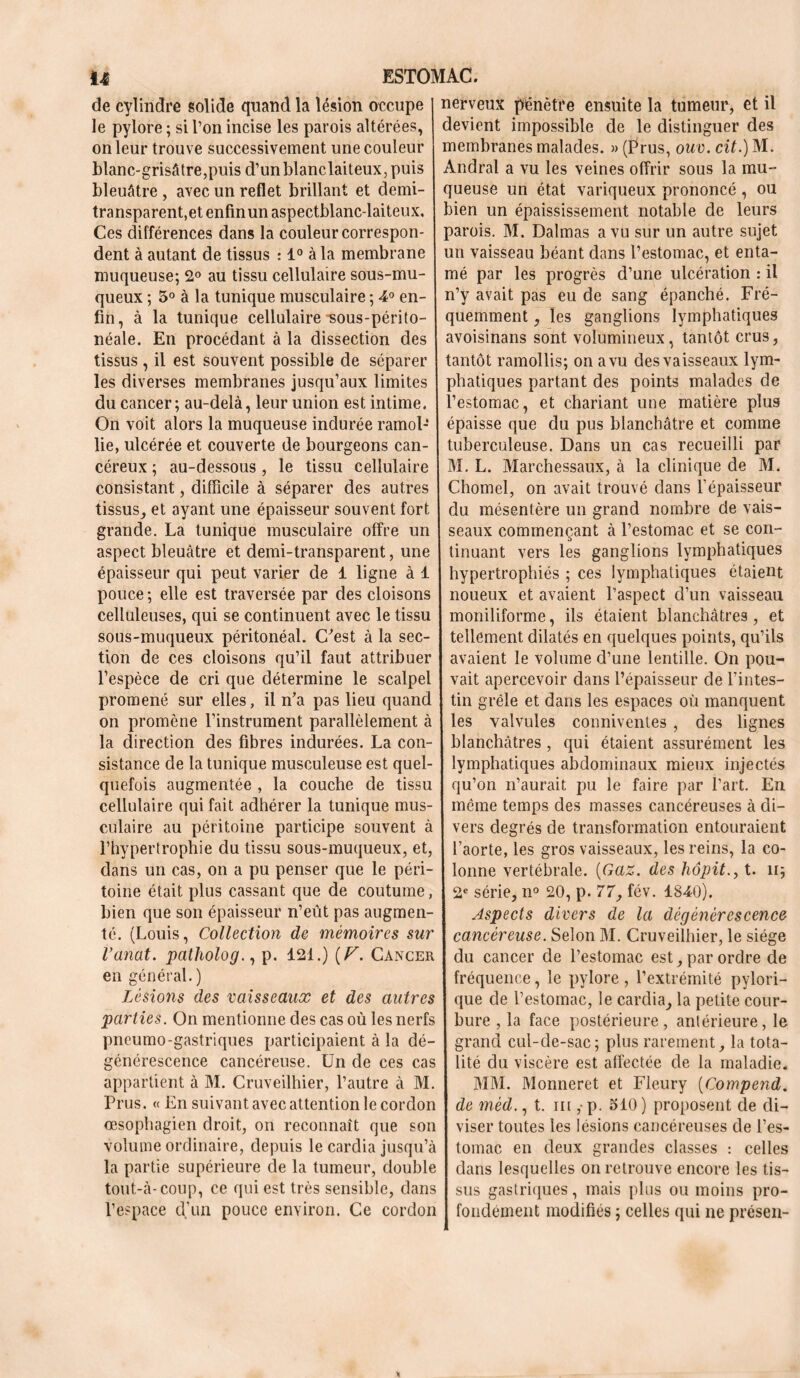 de cylindre solide quand la lésion occupe le pylore ; si l’on incise les parois altérées, on leur trouve successivement une couleur blanc-grisâtre,puis d’unblanclaiteux, puis bleuâtre , avec un reflet brillant et demi- transparent,et enfin un aspectblanc-laiteux. Ces différences dans la couleur correspon- dent à autant de tissus : 1° à la membrane muqueuse; 2° au tissu cellulaire sous-mu- queux ; 5° à la tunique musculaire ; 4° en- fin, à la tunique cellulaire -sous-périto- néale. En procédant à la dissection des tissus , il est souvent possible de séparer I les diverses membranes jusqu’aux limites du cancer; au-delà, leur union est intime. On voit alors la muqueuse indurée ramol- lie, ulcérée et couverte de bourgeons can- céreux ; au-dessous, le tissu cellulaire consistant, difficile à séparer des autres tissus, et ayant une épaisseur souvent fort grande. La tunique musculaire offre un aspect bleuâtre et demi-transparent, une épaisseur qui peut varier de 1 ligne à 1 pouce ; elle est traversée par des cloisons celluleuses, qui se continuent avec le tissu sous-muqueux péritonéal. C^est à la sec- tion de ces cloisons qu’il faut attribuer l’espèce de cri que détermine le scalpel promené sur elles, il n’a pas lieu quand on promène l’instrument parallèlement à la direction des fibres indurées. La con- sistance de la tunique musculeuse est quel- quefois augmentée , la couche de tissu cellulaire qui fait adhérer la tunique mus- culaire au péritoine participe souvent à l’hypertrophie du tissu sous-muqueux, et, dans un cas, on a pu penser que le péri- toine était plus cassant que de coutume, bien que son épaisseur n’eût pas augmen- té. (Louis, Collection de mémoires sur Vanat. patholog., p. 121.) (V. Cancer en général. ) Lésions des vaisseaux et des autres parties. On mentionne des cas où les nerfs pneumo-gastriques participaient à la dé- générescence cancéreuse. Un de ces cas appartient à M. Cruveilhier, l’autre à M. Prus. « En suivant avec attention le cordon œsophagien droit, on reconnaît que son volume ordinaire, depuis le cardia jusqu’à la partie supérieure de la tumeur, double tout-à-coup, ce qui est très sensible, dans l’espace d’un pouce environ. Ce cordon nerveux pénètre ensuite la tumeur, et il devient impossible de le distinguer des membranes malades. » (Prus, ouv. cit.) M. Andral a vu les veines offrir sous la mu- queuse un état variqueux prononcé , ou bien un épaississement notable de leurs parois. M. Dalmas a vu sur un autre sujet un vaisseau béant dans l’estomac, et enta- mé par les progrès d’une ulcération : il n’y avait pas eu de sang épanché. Fré- quemment , les ganglions lymphatiques avoisinans sont volumineux, tantôt crus, tantôt ramollis; on a vu des vaisseaux lym- phatiques partant des points malades de l’estomac, et chariant une matière plus épaisse que du pus blanchâtre et comme tuberculeuse. Dans un cas recueilli par M. L. Marchessaux, à la clinique de M. Chomel, on avait trouvé dans l’épaisseur j du mésentère un grand nombre de vais- seaux commençant à l’estomac et se con- tinuant vers les ganglions lymphatiques hypertrophiés ; ces lymphatiques étaient noueux et avaient l’aspect d’un vaisseau I moniliforme, ils étaient blanchâtres, et tellement dilatés en quelques points, qu’ils avaient le volume d’une lentille. On pou- vait apercevoir dans l’épaisseur de l’intes- tin grêle et dans les espaces où manquent les valvules conniventes , des lignes blanchâtres , qui étaient assurément les lymphatiques abdominaux mieux injectés qu’on n’aurait pu le faire par l’art. En même temps des masses cancéreuses à di- vers degrés de transformation entouraient l’aorte, les gros vaisseaux, les reins, la co- lonne vertébrale. (Gaz. des hôpit., t. n; 2e série, n° 20, p. 77, fév. 1840). Aspects divers de la dégénérescence cancéreuse. Selon M. Cruveilhier, le siège du cancer de l’estomac est, par ordre de fréquence, le pylore , l’extrémité pylori- que de l’estomac, le cardia, la petite cour- bure , la face postérieure, antérieure, le grand cul-de-sac; plus rarement, la tota- lité du viscère est affectée de la maladie. MM. Monneret et Fleury (Compend. de méd., t. m ,• p. 510 ) proposent de di- viser toutes les lésions cancéreuses de l’es- tomac en deux grandes classes : celles dans lesquelles on retrouve encore les tis- sus gastriques, mais plus ou moins pro- fondément modifiés ; celles qui ne présen-