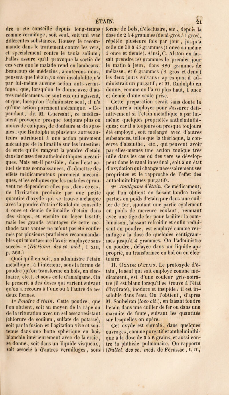 ÉTAIN. 5£ dre a été conseillé depuis long-temps comme vermifuge, soit seul, soit uni avec différentes substances. Roussy le recom- mande dans le traitement contre les vers, et spécialement contre le tænia solium ; Pallas assure qu’il provoque la sortie de ces vers que le malade rend en lambeaux. Beaucoup de médecins, ajouterons-nous, pensent que l’étain,vu son insolubilité,n’a par lui-même aucune action anti-vermi- fuge ; que, lorsqu’on le donne avec d’au- tres médicamens, ce sont eux qui agissent, et que, lorsqu’on l’administre seul, il n’a qu’une action purement mécanique. « Ce- pendant, dit M. Guersant, ce médica- ment provoque presque toujours plus ou moins de coliques, de douleurs et de spas- mes . que Rudolphi et plusieurs autres au- teurs attribuent à une action purement mécanique de la limaille sur les intestins; de sorte qu’ils rangent la poudre d’étain dans la classe des anthelminthiques mécani- ques. Mais est-il possible , dans l’état ac- tuel de nos connaissances, d’admettre des effets médicamenteux purement mécani- ques, et les coliques que les malades éprou- vent ne dépendent-elles pas , dans ce cas, de l’irritation produite par une petite quantité d’oxyde qui se trouve mélangée avec la poudre d’étain?Rudolphi conseille 4 once et demie de limaille d’étain dans des sirops, et ensuite un léger laxatif; mais les grands avantages de cette mé- thode tant vantée ne m’ont pas été confir- més par plusieurs praticiens recommanda- bles qui m’ont assuré l’avoir employée sans succès. » (.Dictionn. des sc. mèd., t. xm, p. 566.) Quoi qu’il en soit, on administre l’étain métallique , à l’intérieur, sous la forme de poudre (qu’on transforme en bols, en élec- tuaire, etc.), et sous celle d’amalgame. On le prescrit à des doses qui varient suivant qu’on a recours à l’une ou à l’autre de ces deux formes. 1° Poudre d'étain. Cette poudre, que l’on obtient, soit au moyen de la râpe ou de la trituration avec un sel assez résistant (chlorure de sodium, sulfate de potasse), soit parla fusion et l’agitation vive et sou- tenue dans une boîte sphérique en bois blanchie intérieurement avec de la craie , se donne, soit dans un liquide visqueux, soit associé à d’autres vermifuges, sons forme de bols,d’électuaire, etc., depuis la dose de 2 à 4 grammes (demi-gros à 1 gros), répétée plusieurs fois par jour, jusqu’à celle de 50 à 45 grammes (1 once ou même 1 once et demie). Ainsi, C. Alston en fai- sait prendre 50 grammes le premier jour le matin à jeun, dans 120 grammes de mélasse, et 6 grammes (1 gros et demi) les deux jours suivans; après quoi il ad- ministrait un purgatif ; et M. Rudolphi en donne, comme on l’a vu plus haut, 1 once et demie d’une seule prise. Cette préparation serait sans doute la meilleure à employer pour s’assurer défi- nitivement si l’étain métallique a par lui- même quelques propriétés anthelminthi- ques; car il a toujours ou presque toujours été employé , soit mélangé avec d’autres substances, telles que la thériaque, la con- serve d’absinthe , etc., qui peuvent avoir par elles-mêmes une action tonique très utile dans les cas où des vers se dévelop- pent dans le canal intestinal, soit à un état d’oxydation qui change nécessairement ses propriétés et le rapproche de l’effet des anthelminthiques purgatifs. 2° Amalgame d’étain. Ce médicament, que l’on obtient en faisant fondre trois parties en poids d’étain pur dans une cuil- ler de fer, ajoutant une partie également en poids de mercure coulant, remuant avec une tige de fer pour faciliter la com- binaison, laissant refroidir et enfin rédui- sant en poudre, est employé comme ver- mifuge à la dose de quelques centigram- mes jusqu’à 4 grammes. On l’administre en poudre, délayée dans un liquide ap- proprié, ou transformée en bol ou en élee* tuaire. II. Oxyde d’étàtx. Le protoxyde d’é- tain, le seul qui soit employé comme mé- dicament, est d’une couleur gris-noirâ- tre (il est blanc lorsqu'il se trouve à l’état d’hydrate), inodore et insipide : il est in- soluble dans l’eau. On l’obtient, d’après M. Soubeiran (loco cité), en faisant fondre l’étain dans une cuiller de fer ou dans une marmite de fonte, suivant les quantités sur lesquelles on opère. Cet oxyde est signalé, dans quelques ouvrages, comme purgatif et anthelminthi- que à la dose de 5 à 6 grains, et aussi con- tre la phthisie pulmonaire. On rapporte (Bullet. des sc. mèd. de Férussac, t. ir,