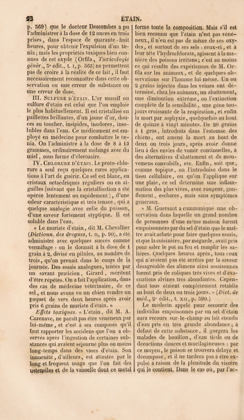 32 ETAIN. p. 569) que le docteur Descombes a pu l’administrer à la dose de 12 onces en trois prises, dans l’espace de quarante-huit heures, pour obtenir l’expulsion d’un tæ- nia ; mais les propriétés toxiques bien con- nues de cet oxyde (Orfila, Toxicologie gêner., 5e édit., t. i, p. 565) ne permettent pas cle croire à la réalité de ce fait ^ il faut nécessairement reconnaître dans cette ob- servation ou une erreur de substance ou une erreur de dose. III. Sulfure d’étain. L’or rnussif ou sulfure d’étain est celui que l’on emploie le plus habituellement. Il est cristallisé en paillettes brillantes, d’un jaune d’or, dou- ces au toucher, insipides, inodores, inso- lubles dans l’eau. Ce médicament est em- ployé en médecine pour combattre le tæ- nia. On l’administre à la dose de 8 à 15 grammes, ordinairement mélangé avec du miel, sous forme d’électuaire. IV. Chlorure d’étain. Le proto-chlo- rure a seul reçu quelques rares applica- tions à l’art de guérir. Ce sel est blanc, en cristaux octaédriques réguliers ou en ai- guilles (suivant que la cristallisation a été opérée lentement ou rapidement ), d’une odeur caractéristique et très tenace, qui a quelque analogie avec celle du poisson, d’une saveur fortement styptique. Il est soluble dans l’eau. « Le muriate d’étain, ditM. Chevallier (Dictionn. des drogues, t. h, p. 90), a été administré avec quelques succès comme vermifuge : on le donnait à la dose de 1 grain à 2, divisé en pilules, au nombre de trois, qu’on prenait dans le cours de la journée. Des essais analogues, tentés par un savant praticien, Girard , méritent d’être répétés. On a fait l’application, dans des cas de médecine vétérinaire, de ce sel, et nous avons vu un chien rendre un paquet de vers deux heures après avoir pris 6 grains de muriate d’étain. » Effets toxiques. « L’étain, dit M. A. Cazenave, ne parait pas être vénéneux par lui-même, et c’est à ses composés qu’il faut rapporter les accidens que l’on a ob- servés après l’ingestion de certaines sub- stances qui avaient séjourné plus ou moins long-temps dans des vases d’étain. Son innocuité d’ailleurs, est attestée par le long et fréquent usage que l’on fait des ustensiles et de la vaisselle dont ce métal forme toute la composition. Mais s’il est bien reconnu que l’étain n’est pas véné- neux, il n’en est pas de même de ses oxy- des, et surtout de ses sels : ceux-ci, et à leur tête l’hydrochlorate, agissent à la ma- nière des poisons irritans ; c’est au moins ce qui résulte des expériences de M. Or- fila sur les animaux, et de quelques ob- servations sur l’homme lui-même. Un ou 2 grains injectés dans les veines ont dé- terminé, chez les animaux, un abattement, une diminution extrême, ou l’extinction complète de la sensibilité , une gène tou- jours croissante de la respiration, et enfin la mort par asphyxie, quelquefois au bout de quinze à vingt minutes. De 20 grains à 1 gros, introduits dans l’estomac des chiens, ont amené la mort au bout de deux ou trois jours, après avoir donné lieu à des envies de vomir continuelles, à des alternatives d’abattement et de mou- vemens convulsifs, etc. Enfin, soit que, comme topique, on l’introduise dans le tissu cellulaire, ou qu’on l’applique sur une plaie, ce sel détermine une inflam- mation des plus vives, avec rougeur, gon- flement , eschares, mais sans symptômes généraux. » M. Guersant a communiqué une ob- servation dans laquelle un grand nombre de personnes d’une même maison furent empoisonnées par du sel d’étain que le maî- tre avait acheté pour faire quelques essais, et que la cuisinière, par mégarde, avait pris pour saler le pot au feu et remplir les sa- lières. Quelques heures après, tous ceux qui n’avaient pas été arrêtés par la saveur désagréable des alimens ainsi assaisonnés furent pris de coliques très vives et d’éva- cuations alvines très abondantes. Cepen- dant tous étaient complètement rétablis au bout de deux ou trois jours. » (Dict. de méd., 2e édit., t. xii, p. 590.) Le médecin appelé pour secourir des individus empoisonnés par un sel cl’étain aura recours sur-le-champ au lait étendu d’eau pris en très grande abondance ; à défaut de celte substance, il gorgera les malades de bouillon, d’eau tiède ou de décoctions douces et mucilagineuses : par ce moyen, le poison se trouvera délayé et décomposé, et il ne tardera pas à être ex- pulsé à raison de la plénitude du viscère qui le contient, Dans le cas où, par Tac-