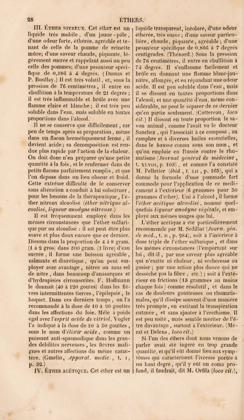 III. Éther nitreux. Cet éther est un liquide très mobile, d’un jaune-pâle, d’une odeur forte, éthérée, agréable et te- nant de celle de la pomme de reinette mure; d’une saveur chaude, piquante, lé- gèrement sucrée et rappelant aussi un peu celle des pommes; d’une pesanteur spéci- fique de 0,888 à 4 degrés. ( Dumas et P. Boullay.) Il est très volatil, et, sous la pression de 76 centimètres, il entre en ébullition à la température de 21 degrés ; il est très inflammable et brûle avec une flamme claire et blanche ; il est très peu soluble dans l’eau, mais soluble en toutes proportions dans l’alcool. Il ne se conserve que difficilement, car peu de temps après sa préparation, même dans un flacon hermétiquement fermé , il devient acide; sa décomposition est ren- due plus rapide par l’action de la chaleur. On doit donc n’en préparer qu’une petite quantité à la fois, et le renfermer dans de petits flacons parfaitement remplis, et que l’on dépose dans un lieu obscur et froid. Cette extrême difficulté de le conserver sans altération a conduit à lui substituer , pour les besoins de la thérapeutique, l’é- ther nitreux alcoolisé (éther nitrique al- coolisé, liqueur anodyne nitreuse.) Il est fréquemment employé dans les mêmes circonstances que l’éther sulfuri- que pur ou alcoolisé : il est peut être plus suave et plus doux encore que ce dernier. Dissous dans la proportion de 4 à 8 grain. (1 à 2 gros) dans £00 gram. (1 livre) d’eau sucrée , il forme une boisson agréable, calmante et diurétique, qu’on peut em- ployer avec avantage , nitrée ou sans sel de nitre , dans beaucoup d’anasarques et d’hydropisies circonscrites. F. Hoffmann le donnait (40 à 120 goûtes) dans les fiè- vres intermittentes tierces , l’épilepsie , le hoquet. Dans ces derniers temps , on l’a recommandé à la dose de 10 à 20 gouttes dans les affections du foie. Mêlé à poids égal avec Y esprit acide de vitriol, Yogler l’a indiqué à la dose de 10 à 50 gouttes , sous le nom d'élixir acide , comme un puissant anti-spasmodique dans les gran- des débilités nerveuses , les fièvres mali- gnes et autres affections du même carac- tère. (Gmelin, Apparat, mcdic., t. i, p. 52.), IV. Éther acétique. Cet éther est un liquide transparent, incolore, d’une odeur éthérée, très suave ; d’une saveur particu- lière, chaude, piquante, agréable; d’une pesanteur spécifique de 0,866 à 7 degrés centigrades. (Thénard.) Sous la pression de 76 centimètres, il entre en ébullition à 74 degrés. Il s’enflamme facilement et brûle en donnant une flamme blanc-jau- nâtre, allongée, et en répandant une odeur acide. Il est peu soluble dans l’eau , mais il se dissout en toutes proportions dans l’alcool; et une quantité d’eau, même con- sidérable, ne peut le séparer de ce dernier qu’en partie seulement. (Cottereau, loco cit.) Il dissout en toute proportion le sa- von animal, comme l'avait vu le docteur Sanchez , qui l’associait à ce composé , au camphre et. à diverses huiles essentielles, dans le baume connu sous son nom , et qu’on emploie en Russie contre le rhu- matisme (Journal général de médecine , t. xLYiir, p. 105) , et comme l’a constaté M. Pelletier (ibidt. lu , p. 165), qui a donné la formule d’une pommade fort commode pour l’application cle ce médi- cament à l’extérieur (6 grammes pour 50 grammes d’éther). Uni à l’alcool, il forme Véther acétique alcoolisé, nommé quel- quefois liqueur anodyne végétale, et em- ployé aux mêmes usages que lui. L’éther acétique a été particulièrement recommandé par M. Sédillot (Journ. gén. de méd.y t. n , p. 284), soit à l’intérieur à dose triple de l’éther sulfurique , et dans les mêmes circonstances (l’emportant sur lui, dit-il, par une saveur plus agréable qui n’excite ni chaleur , ni sécheresse au gosier; par une action plus douce qui ne dessèche pas la fibre , etc.) ; soit à l’exté- rieur en frictions (15 grammes au moins chaque fois) comme résolutif, et dans le cas de douleurs goutteuses ou rhumatis- males, qu’il dissipe souvent d’une manière très prompte, en excitant la transpiration cutanée , et sans ajouter à l’éréthisme. H est peu usité , mais semble mériter de l’ê- tre davantage , surtout à l’extérieur. (Mé- rat et Delens, loco cit.) Si l’un des éthers dont nous venons de parler avait été ingéré en trop grande quantité, et qu’il eût donné lieu aux symp - tomes qui caractérisent l’ivresse portée à un haut degré, qu’il y eût un coma pro- fond, il faudrait, dit M. Orfila (loco cit.),