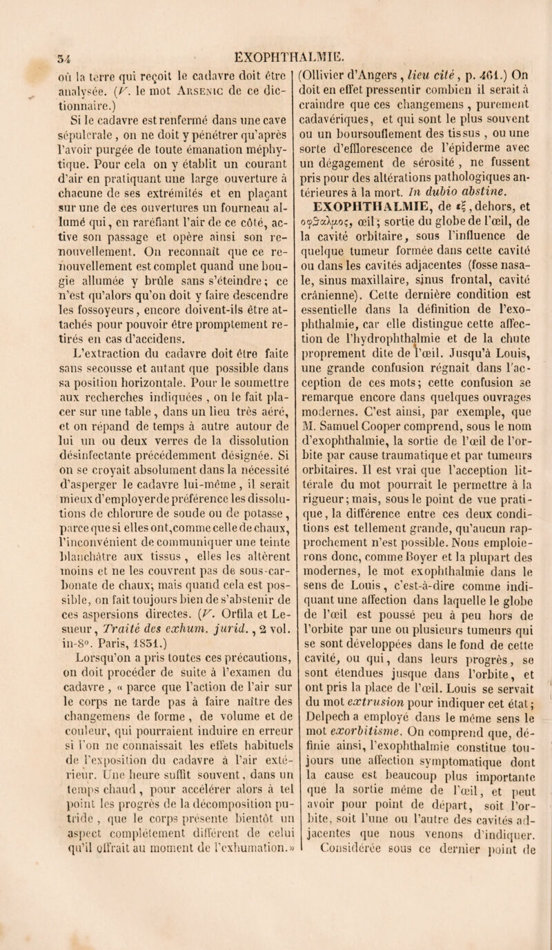 où la terre qui reçoit le cadavre doit être analysée. (/A le mot Arsenic de ce dic- tionnaire.) Si le cadavre est renfermé dans une cave sépulcrale , on ne doit y pénétrer qu’après l’avoir purgée de toute émanation méphy- tique. Pour cela on y établit un courant d’air en pratiquant une large ouverture à chacune de ses extrémités et en plaçant sur une de ces ouvertures un fourneau al- lumé qui, en raréfiant l’air de ce côté, ac- tive son passage et opère ainsi son re- nouvellement. On reconnaît que ce re- nouvellement est complet quand une bou- gie allumée y brûle sans s’éteindre ; ce n’est qu’alors qu’on doit y faire descendre les fossoyeurs, encore doivent-ils être at- tachés pour pouvoir être promptement re- tirés en cas d’accidens. L’extraction du cadavre doit être faite sans secousse et autant que possible dans sa position horizontale. Pour le soumettre aux recherches indiquées , on le fait pla- cer sur une table, dans un lieu très aéré, et on répand de temps à autre autour de lui un ou deux verres de la dissolution désinfectante précédemment désignée. Si on se croyait absolument dans la nécessité d’asperger le cadavre lui-même , il serait mieux d’employerde préférence les dissolu- tions de chlorure de soude ou de potasse, parce que si elles ont,comme celle de chaux, l’inconvénient de communiquer une teinte blanchâtre aux tissus , elles les altèrent moins et ne les couvrent pas de sous-car- bonate de chaux; mais quand cela est pos- sible, on fait toujours bien de s’abstenir de ces aspersions directes. [V. Orfila et Le- sueur, Traité des exhum. jurid., 2 vol. in-8°. Paris, 1851.) Lorsqu’on a pris toutes ces précautions, on doit procéder de suite à l’examen du cadavre , « parce que l’action de l’air sur le corps ne tarde pas à faire naître des changemens de forme , de volume et de couleur, qui pourraient induire en erreur si l’on ne connaissait les effets habituels de l’exposition du cadavre à l’air exté- rieur. Une heure suffit souvent, dans un temps chaud, pour accélérer alors à tel point les progrès de la décomposition pu- tride , que le corps présente bientôt un aspect complètement différent de celui qu’il offrait au moment de l’exhumation.» (Ollivicr d’Angers, lieu cité, p. 401.) On doit en effet pressentir combien il serait à craindre que ces changemens , purement cadavériques, et qui sont le plus souvent ou un boursouflement des tissus , ou une sorte d’efflorescence de l’épiderme avec un dégagement de sérosité , ne fussent pris pour des altérations pathologiques an- térieures à la mort. In dubio obstiné. EXOPHTHALMIE, de «£, dehors, et oyïaXpoç, œil; sortie du globe de l’œil, de la cavité orbitaire, sous l’influence de quelque tumeur formée dans cette cavité ou dans les cavités adjacentes (fosse nasa- le, sinus maxillaire, sjnus frontal, cavité crânienne). Cette dernière condition est essentielle dans la définition de l’exo- phthalmie, car elle distingue cette affec- tion de l’hydrophthalmie et de la chute proprement dite de l’œil. Jusqu’à Louis, une grande confusion régnait dans l’ac- ception de ces mots; cette confusion se remarque encore dans quelques ouvrages modernes. C’est ainsi, par exemple, que AI. Samuel Cooper comprend, sous le nom d’exophthalmie, la sortie de l’œil de l’or- bite par cause traumatique et par tumeurs orbitaires. Il est vrai que l’acception lit- térale du mot pourrait le permettre à la rigueur; mais, sous le point de vue prati- que , la différence entre ces deux condi- tions est tellement grande, qu’aucun rap- prochement n’est possible. Nous emploie- rons donc, comme Boyer et la plupart des modernes, le mot exophlhalmie dans le sens de Louis, c’est-à-dire comme indi- quant une affection dans laquelle le globe de l’œil est poussé peu à peu hors de l’orbite par une ou plusieurs tumeurs qui se sont développées dans le fond de cette cavité, ou qui, dans leurs progrès, so sont étendues jusque dans l’orbite, et ont pris la place de l’œil. Louis se servait du mot extrusion pour indiquer cet état ; Delpech a employé dans le même sens le mot exorbitisme. On comprend que, dé- finie ainsi, l’exophthalrnie constitue tou- jours une affection symptomatique dont la cause est beaucoup plus importante que la sortie même de l’œil, et peut avoir pour point de départ, soit l’or- bite, soit l’une ou l’autre des cavités ad- jacentes que nous venons d’indiquer. Considérée sous ce dernier point de