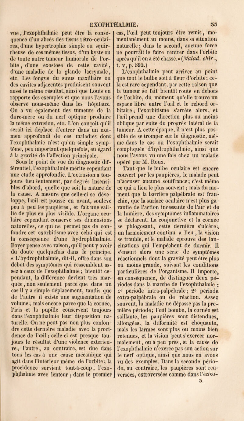 vue, Rexophthalmie peut être la consé- quence cVun abcès des tissus rétro-oculai- res, d’une hypertrophie simple ou squir- rheuse de ces mêmes tissus, d’un kyste ou de toute autre tumeur humorale de l’or- bite , d’une exostose de cette cavité, d’une maladie de la glande lacrymale, etc. Les fongus du sinus maxillaire ou des cavités adjacentes produisent souvent aussi le même résultat, ainsi que Louis en rapporte des exemples et que nous l’avons observé nous-même dans les hôpitaux. On a vu également des tumeurs de la dure-mère ou du nerf optique produire la même extrusion, etc. L’on conçoit qu’il serait ici déplacé d’entrer dans un exa- men approfondi de ces maladies dont l’exophthalmie n’est qu’un simple symp- tôme, peu important quelquefois, eu égard à la gravité de l’alfection principale. Sous le point de vue du diagnostic dif- férentiel, l’exophthalmie mérite cependant une étude approfondie. L’extrusion a tou- jours lieu lentement, par degrés insensi- bles d’abord, quelle que soit la nature de la cause. A mesure que celle-ci se déve- loppe, l’œil est poussé en avant, soulève peu à peu les paupières , et fait une sail- lie de plus en plus visible. L’organe ocu- laire cependant conserve ses dimensions naturelles, ce qui ne permet pas de con- fondre cet exorbitisme avec celui qui est la conséquence d’une hydrophthalmie. Boyer pense avec raison, qu’il peut y avoir du doute quelquefois dans le principe. « L’hydrophthalmie, dit-il, offre dans son début des symptômes qui ressemblent as- sez à ceux de l’exophthalmie ; bientôt ce- pendant, la différence devient très mar- quée, non seulement parce que dans un cas il y a simple déplacement, tandis que de l’autre il existe une augmentation de volume ; mais encore parce que la cornée, l’iris et la pupille conservent toujours dans l’exophthalmie leur disposition na- turelle. On ne peut pas non plus confon- dre cette dernière maladie avec la proci- dence de l’œil ; celle-ci est presque tou- jours le résultat d’une violence extérieu- re ; l’autre, au contraire, est due dans tous les cas à une cause mécanique qui agit dans l’intérieur même de l’orbite ; la procidence survient tout-à-coup, l’exo- phthalmie avec lenteur ; dans le premier cas, l’œil peut toujours être remis, mo- mentanément au moins, dans sa situation naturelle ; dans le second, aucune force ne pourrait le faire rentrer dans l’orbite après qu’il en a été chassé.» (Malad. c/m\, t. v, p. 592.) L’exophthaîmie peut arriver au point que tout le bulbe soit à fleur d’orbite; ce- la est rare cependant, par cette raison que la tumeur se fait bientôt route en dehors de l’orbite, du moment qu’elle trouve un espace libre entre l’œil et le rebord or- bitaire ; l’exorbitisme s’arrête alors, et l’œil prend une direction plus ou moins oblique par suite du progrès latéral de la tumeur. A cette époque, il n’est plus pos- sible de se tromper sur le diagnostic, mê- me dans le cas où l’exophthalmie serait compliquée d’hydrophthalmie, ainsi que nous l’avons vu une fois chez un malade opéré par M. Roux. Tant que le bulbe oculaire est encore couvert par les paupières, le malade peut n’accuser aucune souffrance ; c’est même ce qui a lieu le plus souvent ; mais du mo- ment que la barrière palpébrale est fran- chie, que la surface oculaire n’est plus ga- rantie de l’action incessante de l’air et de la lumière, des symptômes inflammatoires se déclarent. La conjonctive et la cornée se phlogosant, cette dernière s’ulcère; un larmoiement continu a lieu , la vision se trouble, et le malade éprouve des lan- cinations qui l’empêchent de dormir. Il s’ensuit alors une série de symptômes réactionnels dont la gravité peut être plus ou moins grande, suivant les conditions particulières de l’organisme. Il importe, en conséquence, de distinguer deux pé- riodes dans la marche de l’exophthalmie : 1° période intra-palpébrale ; 2° période extra-palpébrale ou de réaction. Assez souvent, la maladie ne dépasse pas la pre- mière période; l’œil bombe, la cornée est saillante, les paupières sont distendues, allongées, la difformité est choquante, mais les larmes sont plus ou moins bien retenues, et la vision peut s’exercer nor- malement , ou à peu près, si la cause do l’exophthalmie n’exerce pas son action sur le nerf optique, ainsi que nous en avons vu des exemples. Dans la seconde pério- de, au contraire, les paupières sont ren- versées, cxtroversées comme dans l’ecfro- 3.