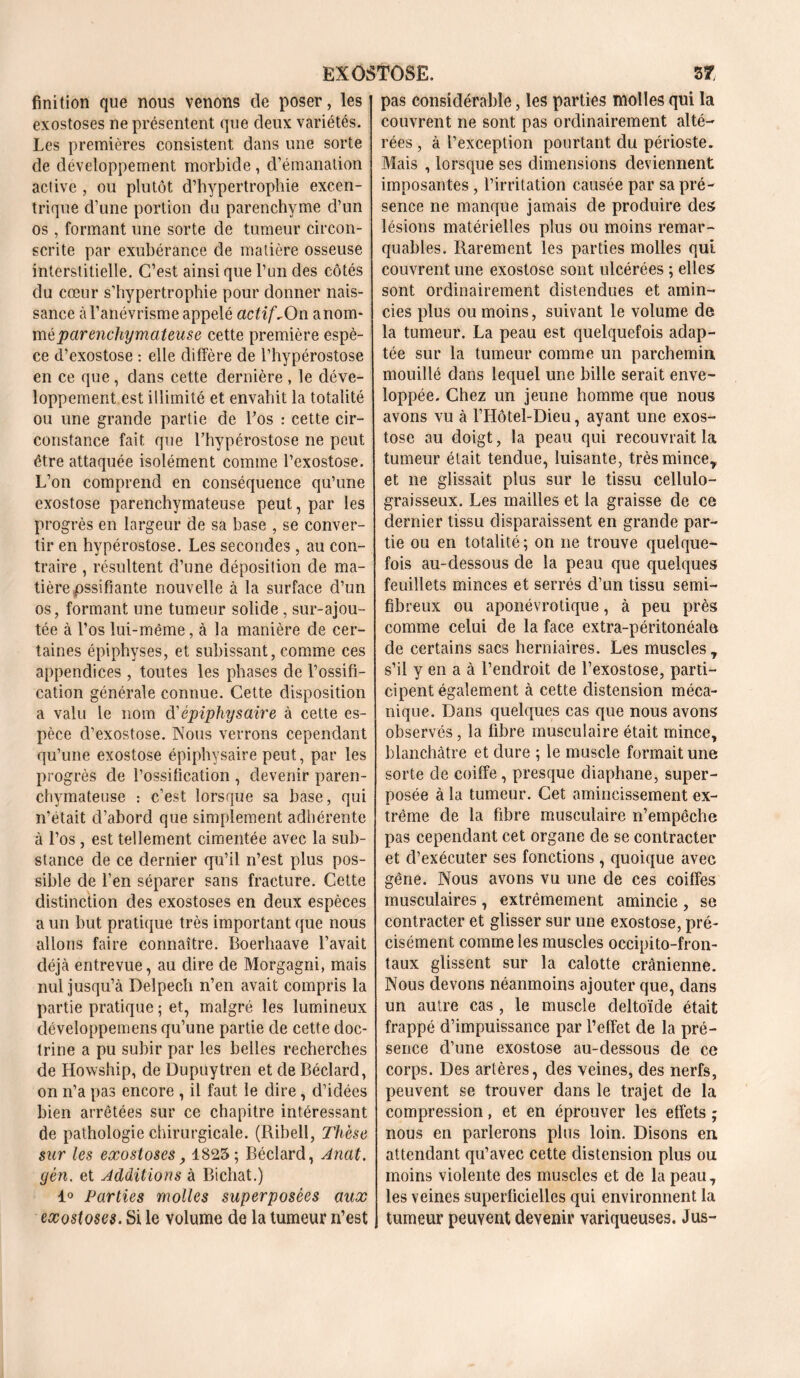 finition que nous venons de poser, les exostoses ne présentent que deux variétés. Les premières consistent dans une sorte de développement morbide, d’émanation active , ou plutôt d’hypertrophie excen- trique d’une portion du parenchyme d’un os, formant une sorte de tumeur circon- scrite par exubérance de matière osseuse interstitielle. C’est ainsi que l’un des côtés du cœur s’hypertrophie pour donner nais- sance à l’anévrisme appelé actif. On anom- méparenchymateuse cette première espè- ce d’exostose : elle diffère de l’hypérostose en ce que , dans cette dernière , le déve- loppement est illimité et envahit la totalité ou une grande partie de Los : cette cir- constance fait que Lhypérostose ne peut être attaquée isolément comme l’exostose. L’on comprend en conséquence qu’une exostose parenchymateuse peut, par les progrès en largeur de sa base , se conver- tir en hypérostose. Les secondes , au con- traire , résultent d’une déposition de ma- tière pssi fi ante nouvelle à la surface d’un os, formant une tumeur solide, sur-ajou- tée à l’os lui-même, à la manière de cer- taines épiphyses, et subissant, comme ces appendices , toutes les phases de l’ossifi- cation générale connue. Cette disposition a valu le nom d'épiphysaire à cette es- pèce d’exostose. Nous verrons cependant qu’une exostose épiphysaire peut, par les progrès de l’ossification , devenir paren- chymateuse : c’est lorsque sa base, qui n’était d’abord que simplement adhérente à l’os, est tellement cimentée avec la sub- stance de ce dernier qu’il n’est plus pos- sible de l’en séparer sans fracture. Cette distinction des exostoses en deux espèces a un but pratique très important que nous allons faire connaître. Boerhaave l’avait déjà entrevue, au dire de Morgagni, mais nul jusqu’à Delpech n’en avait compris la partie pratique ; et, malgré les lumineux développemens qu’une partie de cette doc- trine a pu subir par les belles recherches de Howship, de Dupuytren et de Béclard, on n’a pas encore , il faut le dire, d’idées bien arrêtées sur ce chapitre intéressant de pathologie chirurgicale. (Ribell, Thèse sur les exostoses, 1823; Béclard, Anat. yèn. et Additions à Bichat.) 1° Parties molles superposées aux exostoses. Si le volume de la tumeur n’est pas considérable, les parties molles qui la couvrent ne sont pas ordinairement alté- rées , à l’exception pourtant du périoste. Mais , lorsque ses dimensions deviennent imposantes , l’irritation causée par sa pré- sence ne manque jamais de produire des lésions matérielles plus ou moins remar- quables. Rarement les parties molles qui couvrent une exostose sont ulcérées ; elles sont ordinairement distendues et amin- cies plus ou moins, suivant le volume de la tumeur. La peau est quelquefois adap- tée sur la tumeur comme un parchemin mouillé dans lequel une bille serait enve- loppée. Chez un jeune homme que nous avons vu à l’Hôtel-Dieu, ayant une exos- tose au doigt, la peau qui recouvrait la tumeur était tendue, luisante, très mince* et ne glissait plus sur le tissu cellulo- graisseux. Les mailles et la graisse de ce dernier tissu disparaissent en grande par- tie ou en totalité ; on ne trouve quelque- fois au-dessous de la peau que quelques feuillets minces et serrés d’un tissu semi- fibreux ou aponévrotique, à peu près comme celui de la face extra-péritonéale de certains sacs herniaires. Les muscles* s’il y en a à l’endroit de l’exostose, parti- cipent également à cette distension méca- nique. Dans quelques cas que nous avons observés, la fibre musculaire était mince, blanchâtre et dure ; le muscle formait une sorte de coiffe, presque diaphane, super- posée à la tumeur. Cet amincissement ex- trême de la fibre musculaire n’empêche pas cependant cet organe de se contracter et d’exécuter ses fonctions , quoique avec gêne. Nous avons vu une de ces coiffes musculaires , extrêmement amincie , se contracter et glisser sur une exostose, pré- cisément comme les muscles occipito-fron- taux glissent sur la calotte crânienne. Nous devons néanmoins ajouter que, dans un autre cas , le muscle deltoïde était frappé d’impuissance par l’effet de la pré- sence d’une exostose au-dessous de ce corps. Des artères, des veines, des nerfs, peuvent se trouver dans le trajet de la compression, et en éprouver les effets ; nous en parlerons plus loin. Disons en attendant qu’avec cette distension plus ou moins violente des muscles et de la peau, les veines superficielles qui environnent la tumeur peuvent devenir variqueuses. Jus-