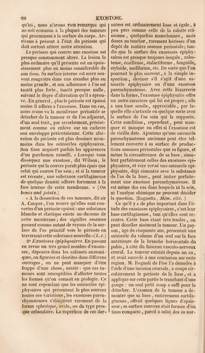 qu’ici, nous n’avons rien remarqué qui ne soit commun à la plupart des tumeurs qui proéminent à la surface du corps. Ar- rivons à présent à l’état du périoste qui doit surtout attirer notre attention. Le périoste qui couvre une exostose est presque constamment altéré. La lésion la plus ordinaire qu’il présente est un épais- sissement plus ou moins considérable de son tissu. Sa surface interne est assez sou- vent rougeâtre dans une étendue plus ou moins grande , et son adhérence à l’os est tantôt plus forte, tantôt presque nulle, suivant le degré d’altération qu’il a éprou- vé. En général, plus le périoste est épaissi moins il adhère à l’exostose. Dans un cas, nous avons vu la membrane périostale se détacher de la tumeur et de l’os adjacent, d’un seul trait, par arrachement, précisé- ment comme on enlève sur un cadavre son enveloppe péricrânienne. Cette alté- ration du périoste est plus dessinée néan- moins dans les ostéocèles épiphysaires. Son tissu acquiert parfois les apparences d’un parchemin ramolli. « Lorsque vous disséquez une exostose, dit Wilson, le périoste qui la couvre paraît plus épais que celui qui couvre l’os sain ; et si la tumeur est récente, une substance cartilagineuse de quelque densité adhère fortement à la face interne de cette membrane. » (On bones and joints.) « A la dissection de ces tumeurs, dit sir A. Cooper, l’on trouve qu’elles sont cou- vertes d’un périoste épaissi : une substance blanche et élastique existe au-dessous de cette membrane ; des aiguilles osseuses passent comme autant de rayons de la sur- face de l’os primitif vers le périoste en traversant cette substance nouvelle.»(L. c.) 2° Exostoses épiphysaires. En passant en revue un très grand nombre d’exosto- ses, déposées dans les cabinets anatomi- ques, ou figurées et décrites dans différens ouvrages , on ne peut manquer d’être frappé d’une chose, savoir : que ces tu- meurs sont susceptibles d’affecter toutes les formes qu’on connaît en géologie. Ce ne sont cependant que les ostéocèles épi- physaires qui présentent le plus souvent toutes ces variations, les exostoses paren- chymateuses s’éloignent rarement de la forme sphérique, ovale, ou du type pres- que orbiculaire. La superficie de ces der- nières est ordinairement lisse et égale, à peu près comme celle de la calotte crâ- nienne , quelquefois mamelonnée , mais douce au toucher, rarement hérissée d’un dépôt de matière osseuse périostale ; tan- dis que la surface des exostoses épiphy- saires est presque toujours inégale , rabo- teuse, écailleuse, stalactiforme, fongoide, stvloïde, nodiforme, etc. De sorte que l’on pourrait le plus souvent, à la simple in- spection, deviner s’il s’agit d’une os- téocèle épiphysaire ou d’une exostose parenchymateuse. Avec cette bizarrerie dans la forme, l’exostose épiphysaire offre un autre caractère qui lui est propre ; elle a une base sessile, appréciable, par la- quelle elle s’articule en quelque sorte avec la surface de l’os sain qui la supporte. Cette condition, cependant, peut man- quer et manque en effet si l’exostose est de vieille date. Ajoutons qu’une ostéocèle parenchymateuse ancienne peut être tel- lement couverte à sa surface de produc- tions osseuses périostales que sa figure, et même la circonférence de sa base , simu- lent parfaitement celles des exostoses épi- physaires, et vice versa une ostéocèle épi- physaire, déjà cimentée avec la substance de l’os de la base, peut imiter parfaite- ment une exostose parenchymateuse. Il est même des cas dans lesquels ni la scie, ni l’analyse chimique ne peuvent décider la question. (Rognetta , Mèm. cité. ) Ce qu’il y a de plus important dans l’é- tude des exostoses épiphysaires, c’est leur base cartilagineuse , tant qu’elles sont ré- centes. Cette base étant très tendre, on peut décoller aisément la tumeur. Un pay- san , âgé de cinquante ans, présentait une ostéocèle du volume d’un œuf sur la face antérieure de la branche horizontale du pubis, à côté du faisceau vasculo-nerveux crural. La tumeur existait depuis un an, et avait succédé à une contusion sur cette région. M. Regnoli de Pise l’a dénudée à l’aide d’une incision cruciale, a coupé cir- culairement le périoste de la base, et a appliqué sur cette partie le tranchant d’une gouge : un seul petit coup a suffi pour la détacher. L’examen de la tumeur a dé- montré que sa base , entièrement cartila- gineuse , offrait quelques lignes d’épais- seur ; sa surface convexe était formée d’un tissu compacte, pareil à celui des os nor-