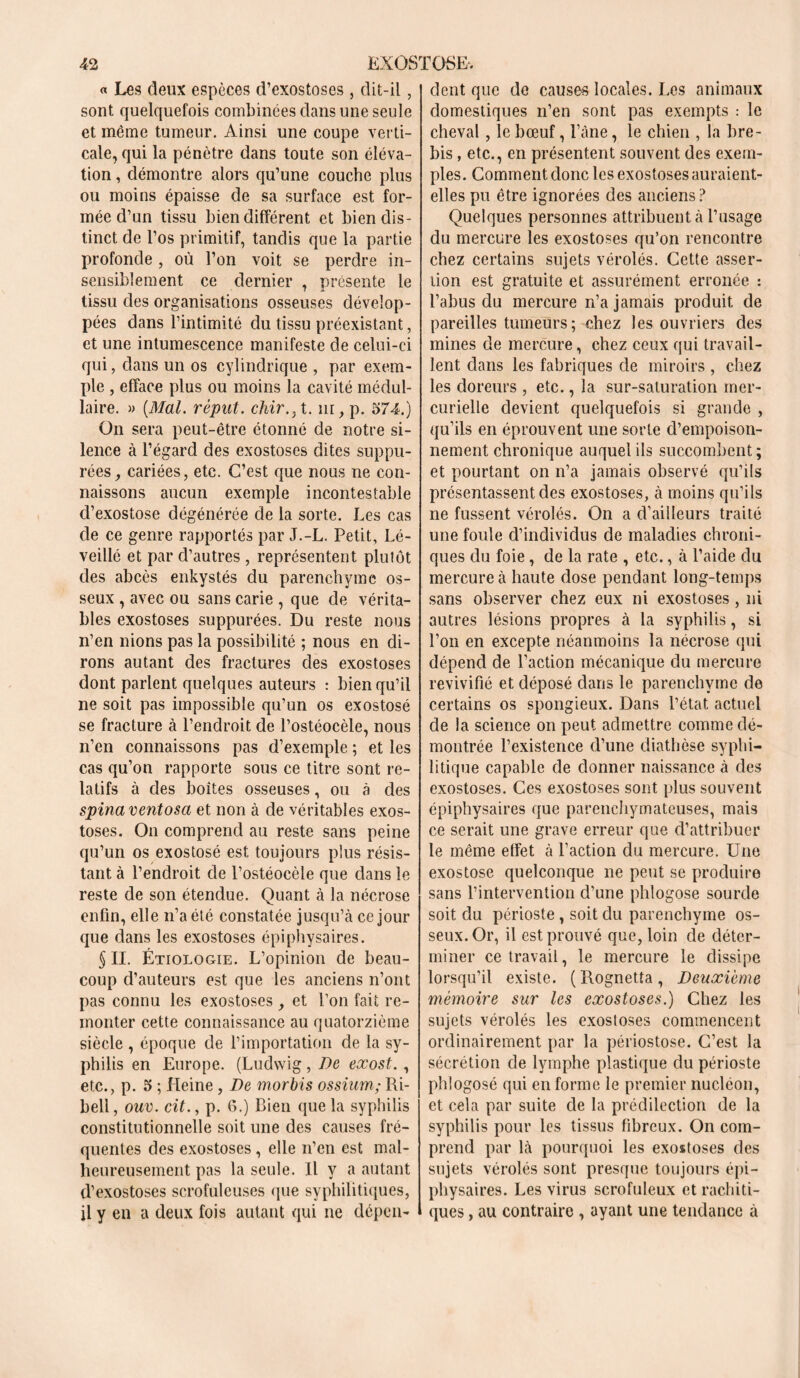 « Les deux espèces d’exostoses, dit-il, sont quelquefois combinées dans une seule et même tumeur. Ainsi une coupe verti- cale, qui la pénètre dans toute son éléva- tion , démontre alors qu’une couche plus ou moins épaisse de sa surface est for- mée d’un tissu bien différent et bien dis- tinct de l’os primitif, tandis que la partie profonde , où l’on voit se perdre in- sensiblement ce dernier , présente le tissu des organisations osseuses dévelop- pées dans l’intimité du tissu préexistant, et une intumescence manifeste de celui-ci qui, dans un os cylindrique , par exem- ple , efface plus ou moins la cavité médul- laire. » (Mal. réput. chir.} t. in, p. 574.) On sera peut-être étonné de notre si- lence à l’égard des exostoses dites suppu- tes, cariées, etc. C’est que nous ne con- naissons aucun exemple incontestable d’exostose dégénérée de la sorte. Les cas de ce genre rapportés par J.-L. Petit, Lé- veillé et par d’autres , représentent plutôt des abcès enkystés du parenchyme os- seux , avec ou sans carie , que de vérita- bles exostoses supputes. Du reste nous n’en nions pas la possibilité ; nous en di- rons autant des fractures des exostoses dont parlent quelques auteurs : bien qu’il ne soit pas impossible qu’un os exostosé se fracture à l’endroit de l’ostéocèle, nous n’en connaissons pas d’exemple ; et les cas qu’on rapporte sous ce titre sont re- latifs à des boîtes osseuses, ou à des spinaventosa et non à de véritables exos- toses. On comprend au reste sans peine qu’un os exostosé est toujours plus résis- tant à l’endroit de l’ostéocèle que dans le reste de son étendue. Quant à la nécrose enfin, elle n’a été constatée jusqu’à ce jour que dans les exostoses épiphysaires. § II. Étiologie. L’opinion de beau- coup d’auteurs est que les anciens n’ont pas connu les exostoses, et l’on fait re- monter cette connaissance au quatorzième siècle , époque de l’importation de la sy- philis en Europe. (Ludwig, De exost., etc., p. 5 ; Heine, De morbis ossium; Ri- bell, ouv. cit., p. G.) Bien que la syphilis constitutionnelle soit une des causes fré- quentes des exostoses , elle n’en est mal- heureusement pas la seule. Il y a autant d’exostoses scrofuleuses que syphilitiques, il y en a deux fois autant qui ne dépen- dent que de causes locales. Les animaux domestiques n’en sont pas exempts : le cheval, le bœuf, l’âne, le chien , la bre- bis , etc., en présentent souvent des exem- ples. Comment donc les exostoses auraient- elles pu être ignorées des anciens? Quelques personnes attribuent à l’usage du mercure les exostoses qu’on rencontre chez certains sujets vérolés. Cette asser- tion est gratuite et assurément erronée : l’abus du mercure n’a jamais produit de pareilles tumeurs; chez les ouvriers des mines de mercure, chez ceux qui travail- lent dans les fabriques de miroirs , chez les doreurs , etc., la sur-saturation mer- curielle devient quelquefois si grande , qu’ils en éprouvent une sorte d’empoison- nement chronique auquel ils succombent; et pourtant on n’a jamais observé qu’ils présentassent des exostoses, à moins qu’ils ne fussent vérolés. On a d’ailleurs traité une foule d’individus de maladies chroni- ques du foie, de la rate , etc., à l’aide du mercure à haute dose pendant long-temps sans observer chez eux ni exostoses , ni autres lésions propres à la syphilis, si l’on en excepte néanmoins la nécrose qui dépend de l’action mécanique du mercure revivifié et déposé dans le parenchyme de certains os spongieux. Dans l’état actuel de la science on peut admettre comme dé- montrée l’existence d’une diathèse syphi- litique capable de donner naissance à des exostoses. Ces exostoses sont plus souvent épiphysaires que parenchymateuses, mais ce serait une grave erreur que d’attribuer le même effet à l’action du mercure. Une exostose quelconque ne peut se produire sans l’intervention d’une phlogose sourde soit du périoste, soit du parenchyme os- seux. Or, il est prouvé que, loin de déter- miner ce travail, le mercure le dissipe lorsqu’il existe. ( Rognetta, Deuxieme mémoire sur les exostoses.) Chez les sujets vérolés les exostoses commencent ordinairement par la périostose. C’est la sécrétion de lymphe plastique du périoste phlogosé qui en forme le premier nucléon, et cela par suite de la prédilection de la syphilis pour les tissus fibreux. On com- prend par là pourquoi les exostoses des sujets vérolés sont presque toujours épi- physaires. Les virus scrofuleux et rachiti- ques , au contraire , ayant une tendance à