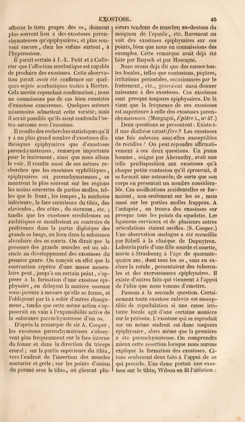 affecter le tissu propre des os, donnent plus souvent lieu à des exostoses paren- chymateuses qu’épiphysaires; et plus sou- vent encore , chez les enfans surtout, à l’hypérostose. Il parait certain à J.-L. Petit et à Culte- rier que l’affection scorbutique est capable de produire des exostoses. Cette observa- tion paraît avoir été confirmée sur quel- ques sujets scorbutiques traités à Bicêlre. Cela mérite cependant confirmation ; nous ne connaissons pas de cas bien constatés d’exostose cancéreuse. Quelques auteurs néanmoins admettent cette variété; mais il serait possible qu’ils aient confondu l'os- téo-sarcome avec l’exostose. Il résulte des recherches statistiques qu’il y a un plus grand nombre d’exostoses dia- thésiques épiphysaires que d’exostoses parenchymateuses, remarque importante pour le traitement, ainsi que nous allons le voir. Il résulte aussi de ces mêmes re- cherches que les exostoses syphilitiques , épiphysaires ou parenchymateuses, se montrent le plus souvent sur les régions les moins couvertes de parties molles, tel- les que le front, les tempes , la mâchoire inférieure, la face antérieure du tibia, des clavicules , des côtes , du sternum , etc. ; tandis que les exostoses scrofuleuses ou rachitiques se manifestent au contraire de préférence dans la partie diploïque des grands os longs, ou bien dans la substance alvéolaire des os courts. On dirait que la présence des grands muscles est un ob- stacle au développement des exostoses du premier genre. On conçoit en effet que la contraction répétée d’une masse muscu- laire peut, jusqu’à un certain point, s’op- poser à la formation cl’une exostose épi- physaire , en délayant la matière osseuse sous-jacente à mesure qu’elle se forme, et l’obligeant par là à subir d’autres change- mens , tandis que cette même action s’op- poserait en vain à l’expansibilité active de la substance parenchymateuse d’un os. D’après la remarque de sir A. Cooper , les exostoses parenchymateuses s’obser- vent plus fréquemment sur la face interne du fémur et dans la direction du triceps crural ; sur la partie supérieure du tibia, vers l’endroit de l’insertion des muscles couturier et grêle ; sur les points d’union du péroné avec le tibia, où glissent plu- sieurs tendons de muscles; au-dessous du moignon de l’épaule, etc. Rarement on voit des exostoses épiphysaires sur ces points, bien que nous en connaissions des exemples. Cette remarque avait déjà été faite par Ruysch et par Mascagni. Nous avons déjà dit que des causes tou- tes locales, telles que contusions, piqûres, irritations périostales, occasionnées par le frottement, etc., pouvaient aussi donner naissance à des exostoses. Ces exostoses sont presque toujours épiphysaires. De là vient que la fréquence de ces exostoses est supérieure à celle des exostoses paren- chymateuses. (Morgagm,Épître l, n° 57.) Deux questions se présentent : Existe-t- il une diathèse exostifère? Les exostoses une fois enlevées sont-elles susceptibles de récidive ? On peut répondre affirmati- vement à ces deux questions. Un jeune homme , soigné par Abcrnethy, avait une telle prédisposition aux exostoses qu'à chaque petite contusion qu’il éprouvait, il se formait une ostéocèle; de sorte que son corps en présentait un nombre considéra- ble. Ces ossifications accidentelles se for- maient , non seulement sur les os , mais aussi sur les parties molles frappées. A l’autopsie, on trouva des exostoses sur presque tous les points du squelette. Les ligamens cervicaux et de plusieurs autres articulations étaient ossifiés. (S. Cooper.) Une observation analogue a été recueillie par Ribell à la clinique de Dupuytren. Lobstein parle d’une fille sourde et muette, morte à Strasbourg à l’âge de quarante- quatre ans, dont tous les os , sans en ex- clure la rotule , présentaient des tubercu- les et des excroissances épiphysaires. Il existe d’autres faits qui viennent à l’appui de l’idée que nous venons d’émettre. Passons à la seconde question. Certai- nement toute exostose enlevée est suscep- tible de répullulation si une cause irri- tante locale agit d’une certaine manière sur le périoste. L’exostose qui se reproduit sur un même endroit est donc toujours épiphysaire , alors même que la première a été parenchymateuse. On comprendra mieux cette assertion lorsque nous aurons expliqué la formation des exostoses. Ci- tons seulement deux faits à l’appui de ce qui précède. Une dame portait une exos- tose sur le tibia; Wilson en fit l’ablation :