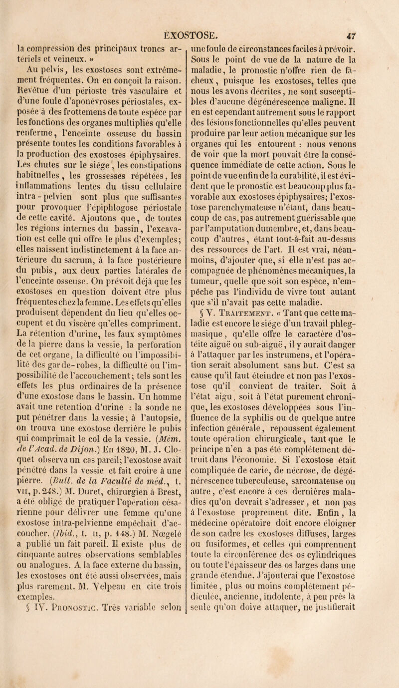 la compression des principaux troncs ar- tériels et veineux. » Au pelvis, les exostoses sont extrême- ment fréquentes. On en conçoit la raison. Revêtue d’un périoste très vasculaire et d’une foule d’aponévroses périostales, ex- posée à des frottemens de toute espèce par les fonctions des organes multipliés qu’elle renferme, l’enceinte osseuse du bassin présente toutes les conditions favorables à la production des exostoses épiphysaires. Les chutes sur le siège , les constipations habituelles, les grossesses répétées, les inflammations lentes du tissu cellulaire intra-pelvien sont plus que suffisantes pour provoquer l’épiphlogose périostale de cette cavité. Ajoutons que, de toutes les régions internes du bassin, l’excava- tion est celle qui offre le plus d’exemples; elles naissent indistinctement à la face an- térieure du sacrum, à la face postérieure du pubis, aux deux parties latérales de l’enceinte osseuse. On prévoit déjà que les exostoses en question doivent être plus fréquentes chez la femme. Les effets qu'elles produisent dépendent du lieu qu’elles oc- cupent et du viscère qu’elles compriment. La rétention d’urine, les faux symptômes de la pierre dans la vessie, la perforation de cet organe, la difficulté ou l’impossibi- lité des garde-robes, la difficulté ou l’im- possibilité de l’accouchement; tels sont les effets les plus ordinaires de la présence d’une exostose dans le bassin. Un homme avait une rétention d’urine : la sonde ne put pénétrer dans la vessie ; à l’autopsie, on trouva une exostose derrière le pubis qui comprimait le col de la vessie. (Mém. de VAcad, de Dijon.) En 1820, M. J. Clo- quet observa un cas pareil; l’exostose avait pénétré dans la vessie et fait croire à une pierre. {Bull, de la Faculté de méd., t. vu, p. 248.) M. Duret, chirurgien à Brest, a été obligé de pratiquer l’opération césa- rienne pour délivrer une femme qu’une exostose intra-pelvienne empêchait d’ac- coucher. {Ibid., t. ii, p. 148.) M. Nœgelé a publié un fait pareil. Il existe plus de cinquante autres observations semblables ou analogues. A la face externe du bassin, les exostoses ont été aussi observées, mais plus rarement. M. Velpeau en cite trois exemples. § IV. Pronostic. Très variable selon uncfoulo de circonstances faciles à prévoir. Sous le point de vue de la nature de la maladie, le pronostic n’offre rien de fâ- cheux , puisque les exostoses, telles que nous les avons décrites, ne sont suscepti- bles d’aucune dégénérescence maligne. Il en est cependant autrement sous le rapport des lésions fonctionnelles qu’elles peuvent produire par leur action mécanique sur les organes qui les entourent : nous venons de voir que la mort pouvait être la consé- quence immédiate de cette action. Sous le point de vue enfin de la curabilité, il est évi- dent que le pronostic est beaucoup plus fa- vorable aux exostoses épiphysaires; l’exos- tose parenchymateuse n’étant, dans beau- coup de cas, pas autrement guérissable que par l’amputation dumembre, et, dans beau- coup d’autres, étant tout-à-fait au-dessus des ressources de l’art. Il est vrai, néan- moins, d’ajouter que, si elle n’est pas ac- compagnée de phénomènes mécaniques, la tumeur, quelle que soit son espèce, n’em- pêche pas l’individu de vivre tout autant que s’il n’avait pas cette maladie. § V. Traitement. « Tant que cette ma- ladie est encore le siège d’un travail phleg- masique, qu’elle offre le caractère d’os- téite aiguë ou sub-aiguë, il y aurait danger à l’attaquer par les instrumens, et l’opéra- tion serait absolument sans but. C’est sa cause qu’il faut éteindre et non pas l’exos- tose qu’il convient de traiter. Soit à l’état aigu, soit à l’état purement chroni- que, les exostoses développées sous l’in- fluence de la syphilis ou de quelque autre infection générale, repoussent également toute opération chirurgicale, tant que le principe n’en a pas été complètement dé- truit dans l’économie. Si l’exostose était compliquée de carie, de nécrose, de dégé- nérescence tuberculeuse, sarcomateuse ou autre, c’est encore à ces dernières mala- dies qu’on devrait s’adresser, et non pas à l’exostose proprement dite. Enfin, la médecine opératoire doit encore éloigner de son cadre les exostoses diffuses, larges ou fusiformes, et celles qui comprennent toute la circonférence des os cylindriques ou toute l’épaisseur des os larges dans une grande étendue. J’ajouterai que l’exostose limitée, plus ou moins complètement pé- diculée, ancienne, indolente, à peu près la seule qu’on doive attaquer, ne justifierait