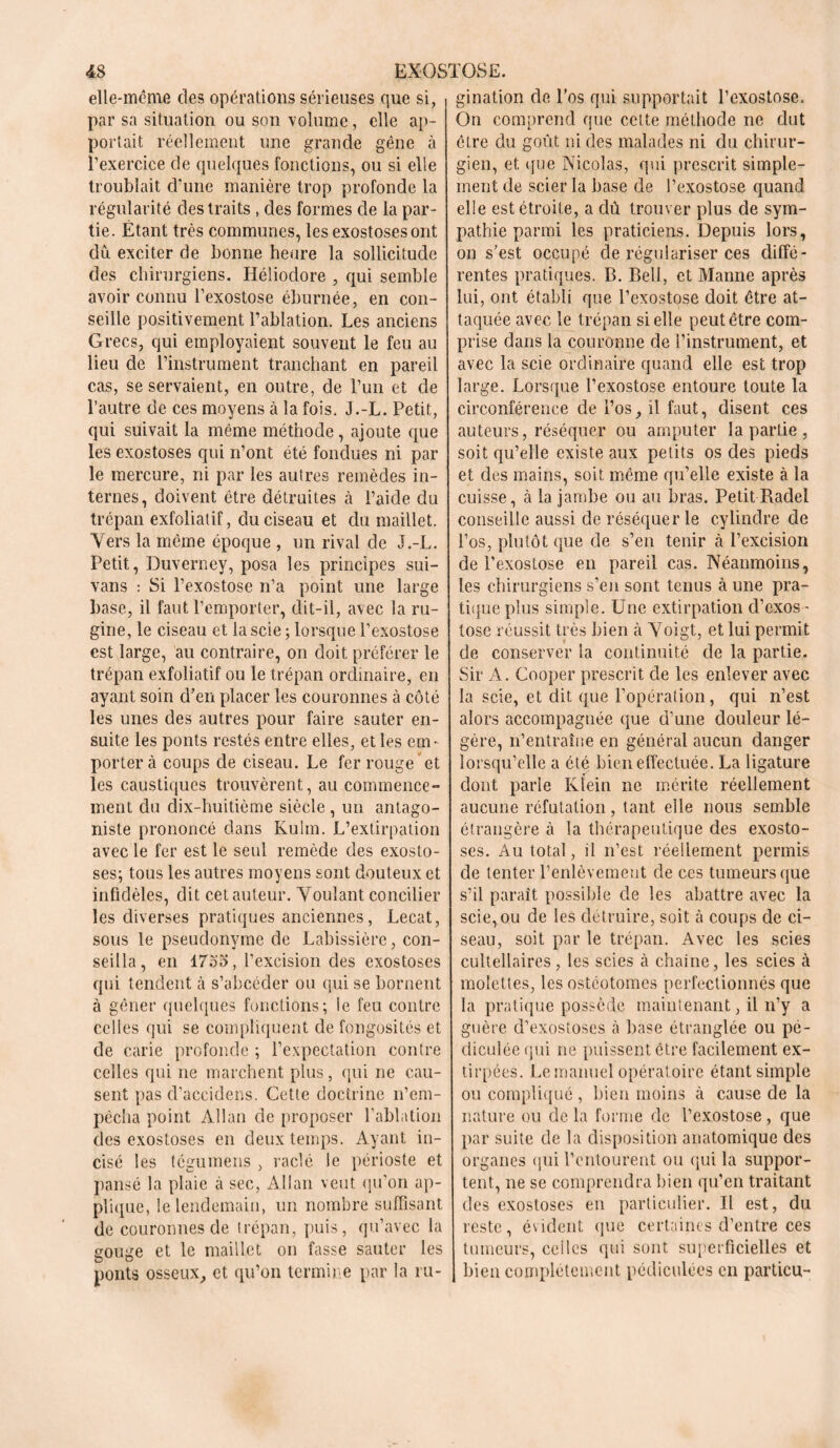 elle-même des opérations sérieuses que si, par sa situation ou son volume, elle ap- portait réellement une grande gêne à l’exercice de quelques fonctions, ou si elle troublait d’une manière trop profonde la régularité des traits , des formes de la par- tie. Étant très communes, les exostoses ont dû exciter de bonne heure la sollicitude des chirurgiens. Héliodore , qui semble avoir connu l’exostose éburnée, en con- seille positivement l’ablation. Les anciens Grecs, qui employaient souvent le feu au lieu de l’instrument tranchant en pareil cas, se servaient, en outre, de l’un et de l’autre de ces moyens à la fois. J.-L. Petit, qui suivait la même méthode, ajoute que les exostoses qui n’ont été fondues ni par le mercure, ni par les autres remèdes in- ternes, doivent être détruites à l’aide du trépan exfoliatif, du ciseau et du maillet. Vers la même époque , un rival de J.-L. Petit, Duverney, posa les principes sui- vans : Si l’exostose n’a point une large base, il faut l’emporter, dit-il, avec la ru- gine, le ciseau et la scie ; lorsque l’exostose est large, au contraire, on doit préférer le trépan exfoliatif ou le trépan ordinaire, en ayant soin d’en placer les couronnes à côté les unes des autres pour faire sauter en- suite les ponts restés entre elles, et les em- porter à coups de ciseau. Le fer rouge et les caustiques trouvèrent, au commence- ment du dix-huitième siècle, un antago- niste prononcé dans Kulm. L’extirpation avec le fer est le seul remède des exosto- ses; tous les autres moyens sont douteux et infidèles, dit cet auteur. Voulant concilier les diverses pratiques anciennes, Lecat, sous le pseudonyme de Labissière, con- seilla, en 17ô'o, l’excision des exostoses qui tendent à s’abcéder ou qui se bornent à gêner quelques fonctions; le feu contre celles qui se compliquent de fongosités et de carie profonde ; l’expectation contre celles qui ne marchent plus, qui ne cau- sent pas cl’accidens. Cette doctrine n’em- pécha point Allan de proposer l’ablation des exostoses en deux temps. Ayant in- cisé les tégumens , raclé le périoste et pansé la plaie à sec, Allan veut qu’on ap- plique, le lendemain, un nombre suffisant de couronnes de trépan, puis, qu’avec la gouge et le maillet on fasse sauter les ponts osseux, et qu’on termine par la ru- gination de l’os qui supportait l’exostose. On comprend que cette méthode ne dut être du goût ni des malades ni du chirur- gien, et que Nicolas, qui prescrit simple- ment de scier la base de l’exostose quand elle est étroite, a dû trouver plus de sym- pathie parmi les praticiens. Depuis lors, on s’est occupé de régulariser ces diffé- rentes pratiques. B. Bell, et Manne après lui, ont établi que l’exostose doit être at- taquée avec le trépan si elle peut être com- prise dans la couronne de l’instrument, et avec la scie ordinaire quand elle est trop large. Lorsque l’exostose entoure toute la circonférence de l’os, il faut, disent ces auteurs, réséquer ou amputer la partie , soit qu’elle existe aux petits os des pieds et des mains, soit même qu’elle existe à la cuisse, à la jambe ou au bras. Petit Radel conseille aussi de réséquer le cylindre de l’os, plutôt que de s’en tenir à l’excision de l’exostose en pareil cas. Néanmoins, les chirurgiens s’en sont tenus à une pra- tique plus simple. Une extirpation d’exos - tose réussit très bien à Voigt, et lui permit de conserver la continuité de la partie. Sir A. Cooper prescrit de les enlever avec la scie, et dit que l’opération, qui n’est alors accompagnée que d’une douleur lé- gère, n’entraîne en général aucun danger lorsqu’elle a été bien effectuée. La ligature dont parle Klein ne mérite réellement aucune réfutation, tant elle nous semble étrangère à la thérapeutique des exosto- ses. Au total, il n’est réellement permis de tenter l’enlèvement de ces tumeurs que s’il paraît possible de les abattre avec la scie, ou de les détruire, soit à coups de ci- seau, soit par le trépan. Avec les scies cultellaires, les scies à chaîne, les scies à molettes, les ostéotomes perfectionnés que la pratique possède maintenant, il n’y a guère d’exostoses à base étranglée ou pé- diculée qui ne puissent être facilement ex- tirpées. Le manuel opératoire étant simple ou compliqué , bien moins à cause de la nature ou de la forme de l’exostose, que par suite de la disposition anatomique des organes qui l’entourent ou qui la suppor- tent, ne se comprendra bien qu’en traitant des exostoses en particulier. Il est, du reste, évident que certaines d’entre ces tumeurs, celles qui sont superficielles et bien complètement pédiculécs en particu-