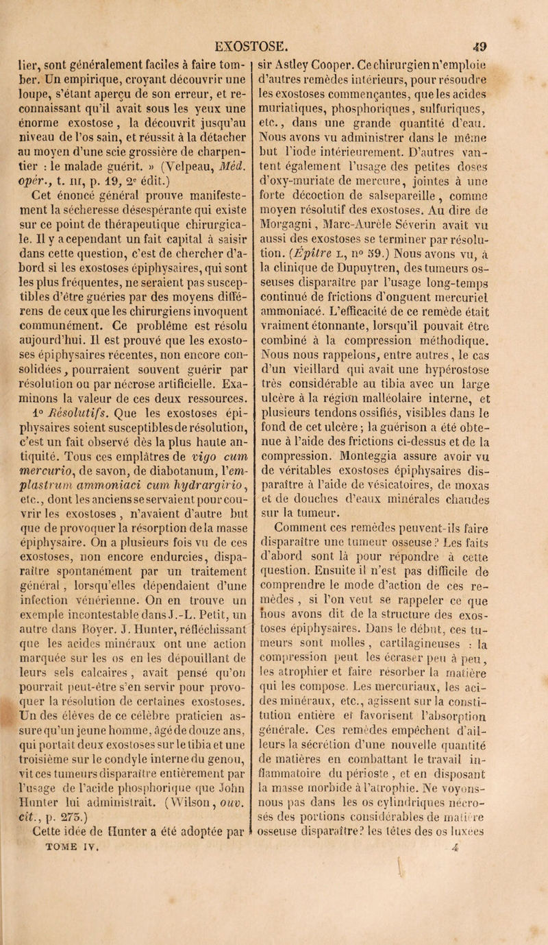 lier, sont généralement faciles à faire tom- ber. Un empirique, croyant découvrir une loupe, s’étant aperçu de son erreur, et re- connaissant qu’il avait sous les yeux une énorme exostose , la découvrit jusqu’au niveau de l’os sain, et réussit à la détacher au moyen d’une scie grossière de charpen- tier : le malade guérit. « (Velpeau, Mèd. opèr.y t. ni, p. 19, 2e édit.) Cet énoncé général prouve manifeste- ment la sécheresse désespérante qui existe sur ce point de thérapeutique chirurgica- le. Il y a cependant un fait capital à saisir dans cette question, c’est de chercher d’a- bord si les exostoses épiphysaires, qui sont les plus fréquentes, ne seraient pas suscep- tibles d’étre guéries par des moyens diffé- rens de ceux que les chirurgiens invoquent communément. Ce problème est résolu aujourd’hui. Il est prouvé que les exosto- ses épiphysaires récentes, non encore con- solidées, pourraient souvent guérir par résolution ou par nécrose artificielle. Exa- minons la valeur de ces deux ressources. 1° Pêsolutifs. Que les exostoses épi- physaires soient susceptibles de résolution, c’est un fait observé dès la plus haute an- tiquité. Tous ces emplâtres de vigo cum mercurio, de savon, de diabotanum, Vem- plastrum ammoniaci cum hydrargirio, etc., dont les anciens se servaient pour cou- vrir les exostoses , n’avaient d’autre but que de provoquer la résorption delà masse épiphysaire. On a plusieurs fois vu de ces exostoses, non encore endurcies, dispa- raître spontanément par un traitement général, lorsqu’elles dépendaient d’une infection vénérienne. On en trouve un exemple incontestable dans J.-L. Petit, un autre dans Boyer. J. Iiunter, réfléchissant que les acides minéraux ont une action marquée sur les os en les dépouillant de leurs sels calcaires , avait pensé qu’on pourrait peut-être s’en servir pour provo- quer la résolution de certaines exostoses. Un des élèves de ce célèbre praticien as- sure qu’un jeune homme, âgé de douze ans, qui portait deux exostoses sur le tibia et une troisième sur le condyle interne du genou, vit ces tumeurs disparaître entièrement par l’usage de l’acide phosphorique que John Hunter lui administrait. (Wilson, ouv. cit., p. 275.) Cette idée de Hunter a été adoptée par TOME IV. sir Astley Cooper. Ce chirurgien n’emploie d’autres remèdes intérieurs, pour résoudre les exostoses commençantes, que les acides muriatiques, phosphoriques, sulfuriques, etc., dans une grande quantité d’eau. Nous avons vu administrer dans le même but l’iode intérieurement. D’autres van- tent également l’usage des petites doses d’oxy-muriate de mercure, jointes à une forte décoction de salsepareille, comme moyen résolutif des exostoses. Au dire de Morgagni, Marc-Aurèle Séverin avait vu aussi des exostoses se terminer par résolu- tion. {Épitre l, n° 59.) Nous avons vu, à la clinique de Dupuytren, des tumeurs os- seuses disparaître par l’usage, long-temps continué de frictions d’onguent mercuriel ammoniacé. L’efficacité de ce remède était vraiment étonnante, lorsqu’il pouvait être combiné à la compression méthodique. Nous nous rappelons, entre autres, le cas d’un vieillard qui avait une hypérostose très considérable au tibia avec un large ulcère à la région malléolaire interne, et plusieurs tendons ossifiés, visibles dans le fond de cet ulcère ; la guérison a été obte- nue à l’aide des frictions ci-dessus et de la compression. Monteggia assure avoir vu de véritables exostoses épiphysaires dis- paraître à l’aide de vésicatoires, de moxas et de douches d’eaux minérales chaudes sur la tumeur. Comment ces remèdes peuvent-ils faire disparaître une tumeur osseuse? Les faits d’abord sont là pour répondre à cette question. Ensuite il n’est pas difficile de comprendre le mode d’action de ces re- mèdes , si l’on veut se rappeler ce que nous avons dit de la structure des exos- toses épiphysaires. Dans le début, ces tu- meurs sont molles , cartilagineuses : la compression peut les écraser peu à peu, les atrophier et faire résorber la matière qui les compose. Les mercuriaux, les aci- des minéraux, etc., agissent sur 3a consti- tution entière et favorisent l’absorption générale. Ces remèdes empêchent d’ail- leurs la sécrétion d’une nouvelle quantité de matières en combattant le travail in- flammatoire du périoste , et en disposant la masse morbide à l’atrophie. Ne voyons- nous pas dans les os cylindriques nécro- sés des portions considérables de matière osseuse disparaître? les têtes des os luxées 4