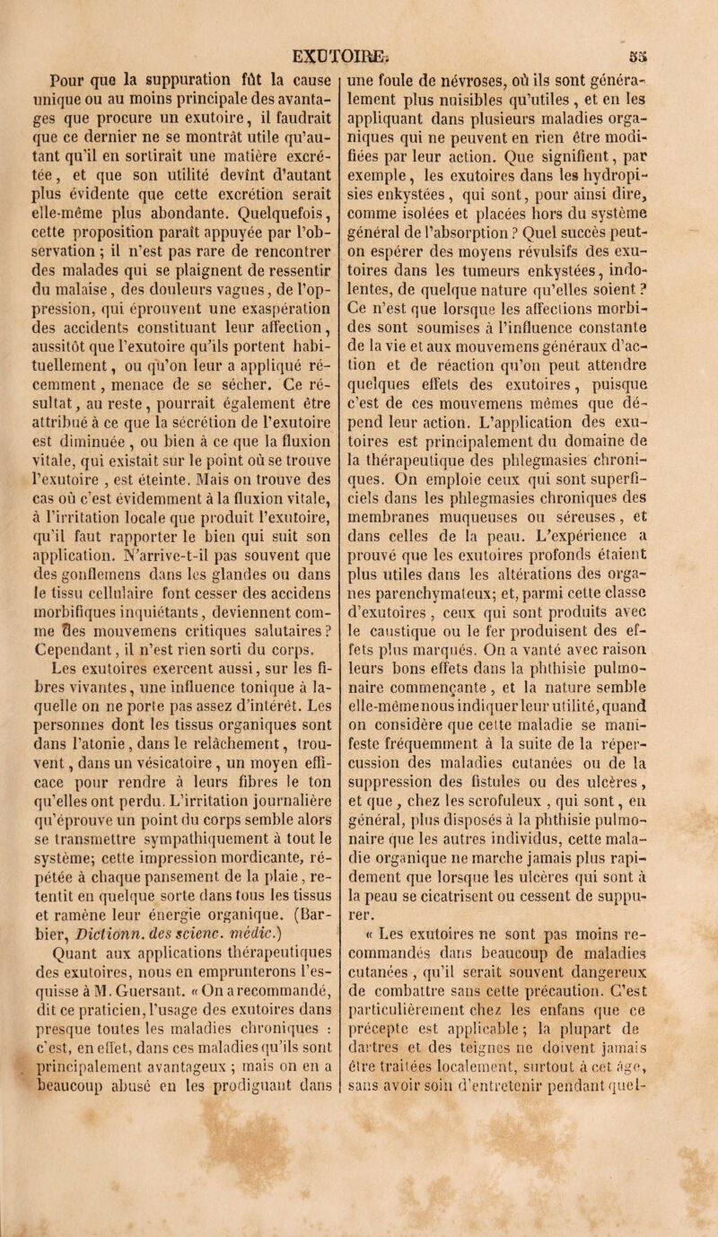 Pour que la suppuration fût la cause unique ou au moins principale des avanta- ges que procure un exutoire, il faudrait que ce dernier ne se montrât utile qu’au- tant qu’il en sortirait une matière excré- tée , et que son utilité devînt d’autant plus évidente que cette excrétion serait elle-même plus abondante. Quelquefois, cette proposition paraît appuyée par l’ob- servation ; il n’est pas rare de rencontrer des malades qui se plaignent de ressentir du malaise, des douleurs vagues, de l’op- pression, qui éprouvent une exaspération des accidents constituant leur affection, aussitôt que l’exutoire qu’ils portent habi- tuellement , ou qu’on leur a appliqué ré- cemment , menace de se sécher. Ce ré- sultat, au reste, pourrait également être attribué à ce que la sécrétion de l’exutoire est diminuée , ou bien à ce que la fluxion vitale, qui existait sur le point où se trouve l’exutoire , est éteinte. Mais on trouve des cas où c’est évidemment à la fluxion vitale, à l’irritation locale que produit l’exutoire, qu’il faut rapporter le bien qui suit son application. N’arrive-t-il pas souvent que des gonflemens dans les glandes ou dans le tissu cellulaire font cesser des accidens morbifiques inquiétants, deviennent com- me des mouvemens critiques salutaires ? Cependant, il n’est rien sorti du corps. Les exutoires exercent aussi, sur les fi- bres vivantes, une influence tonique à la- quelle on ne porte pas assez d’intérêt. Les personnes dont les tissus organiques sont dans l’atonie, dans le relâchement, trou- vent , dans un vésicatoire , un moyen effi- cace pour rendre à leurs fibres le ton qu’elles ont perdu. L’irritation journalière qu’éprouve un point du corps semble alors se transmettre sympathiquement à tout le système; cette impression mordicante, ré- pétée à chaque pansement de la plaie, re- tentit en quelque sorte dans tous les tissus et ramène leur énergie organique. (Bar- bier, Dictionn. des scienc. médic.) Quant aux applications thérapeutiques des exutoires, nous en emprunterons l’es- quisse à M. Guersant. « On a recommandé, dit ce praticien,l’usage des exutoires dans presque toutes les maladies chroniques : c’est, en effet, dans ces maladies qu’ils sont principalement avantageux ; mais on en a beaucoup abusé en les prodiguant dans une foule de névroses, où ils sont généra- lement plus nuisibles qu’utiles , et en les appliquant dans plusieurs maladies orga- niques qui ne peuvent en rien être modi- fiées par leur action. Que signifient, par exemple, les exutoires dans les hydropi- sies enkystées, qui sont, pour ainsi dire, comme isolées et placées hors du système général de l’absorption ? Quel succès peut- on espérer des moyens révulsifs des exu- toires dans les tumeurs enkystées, indo- lentes, de quelque nature qu’elles soient ? Ce n’est que lorsque les affections morbi- des sont soumises à l’influence constante de la vie et aux mouvemens généraux d’ac- tion et de réaction qu’on peut attendre quelques effets des exutoires, puisque c’est de ces mouvemens mêmes que dé- pend leur action. L’application des exu- toires est principalement du domaine de la thérapeutique des phlegmasies chroni- ques. On emploie ceux qui sont superfi- ciels dans les phlegmasies chroniques des membranes muqueuses ou séreuses, et dans celles de la peau. L’expérience a prouvé que les exutoires profonds étaient plus utiles dans les altérations des orga- nes parenchymateux; et, parmi cette classe d’exutoires, ceux qui sont produits avec le caustique ou le fer produisent des ef- fets plus marqués. On a vanté avec raison leurs bons effets dans la phthisie pulmo- naire commençante, et la nature semble elle-même nous indiquer leur utilité, quand on considère que celte maladie se mani- feste fréquemment à la suite de la réper- cussion des maladies cutanées ou de la suppression des fistules ou des ulcères, et que, chez les scrofuleux , qui sont, en général, plus disposés à la phthisie pulmo- naire que les autres individus, cette mala- die organique ne marche jamais plus rapi- dement que lorsque les ulcères qui sont à la peau se cicatrisent ou cessent de suppu- rer. « Les exutoires ne sont pas moins re- commandés dans beaucoup de maladies cutanées , qu’il serait souvent dangereux de combattre sans cette précaution. C’est particulièrement chez les enfans que ce précepte est applicable ; la plupart de dartres et des teignes ne doivent jamais être traitées localement, surtout à cet âge, sans avoir soin d’entretenir pendant quel-